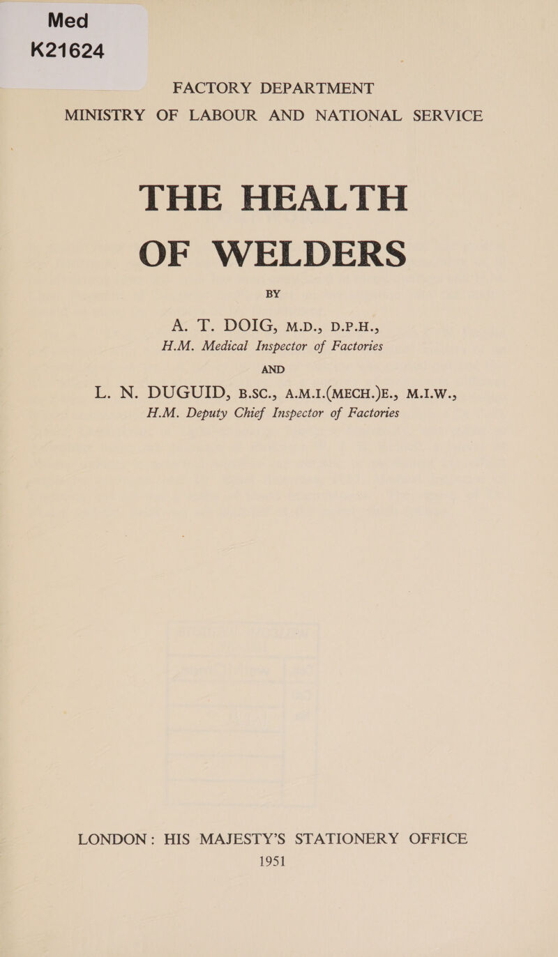 Med K21624 FACTORY DEPARTMENT MINISTRY OF LABOUR AND NATIONAL SERVICE THE HEALTH OF WELDERS BY A... DOIG. M.D... DPB. H.M. Medical Inspector of Factories AND L. N. DUGUID, B.SC., A.M.1I.(MECH.)E., M.I.W., H.M. Deputy Chief Inspector of Factories LONDON : HIS MAJESTY’S STATIONERY OFFICE 1951