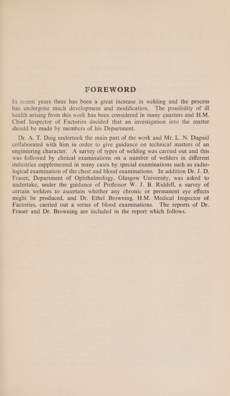 FOREWORD In recent years there has been a great increase in welding and the process has undergone much development and modification. The possibility of ill health arising from this work has been considered in many quarters and H.M. Chief Inspector of Factories decided that an investigation into the matter should be made by members of his Department. Dr. A. T. Doig undertook the main part of the work and Mr. L. N. Duguid collaborated with him in order to give guidance on technical matters of an engineering character. A survey of types of welding was carried out and this was followed by clinical examinations on a number of welders in different industries supplemented in many cases by special examinations such as radio- logical examination of the chest and blood examinations. In addition Dr. J. D. Fraser, Department of Ophthalmology, Glasgow University, was asked to undertake, under the guidance of Professor W. J. B. Riddell, a survey of certain welders to ascertain whether any chronic or permanent eye effects might be produced, and Dr. Ethel Browning, H.M. Medical Inspector of Factories, carried out a series of blood examinations. The reports of Dr. Fraser and Dr. Browning are included in the report which follows.