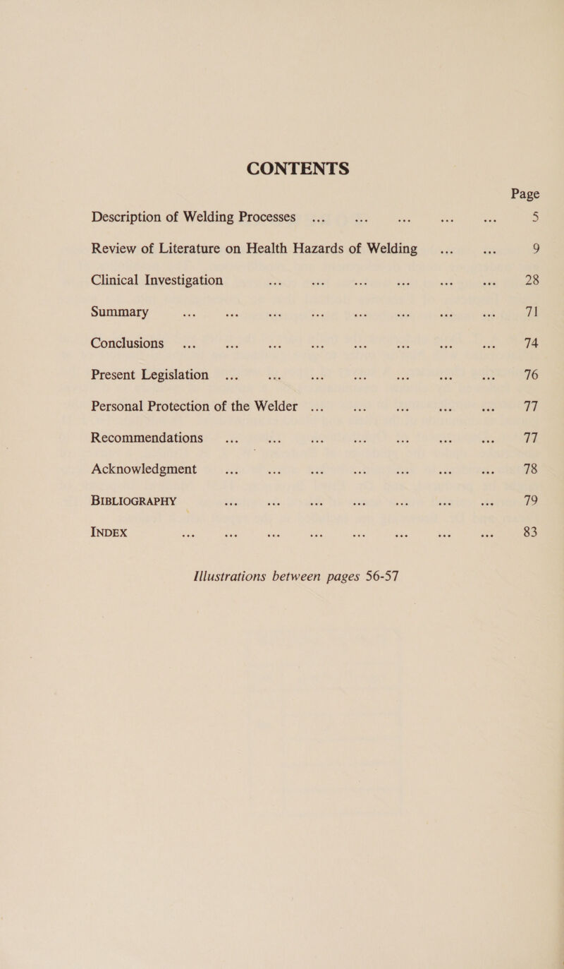 CONTENTS Description of Welding Processes Review of Literature on Health Hazards of Welding Clinical Investigation Summary Conclusions Present Legislation Personal Protection of the Welder Recommendations Acknowledgment BIBLIOGRAPHY INDEX Illustrations between pages 56-57 Page 28 71 74 76 Wi Th 78 yp 83