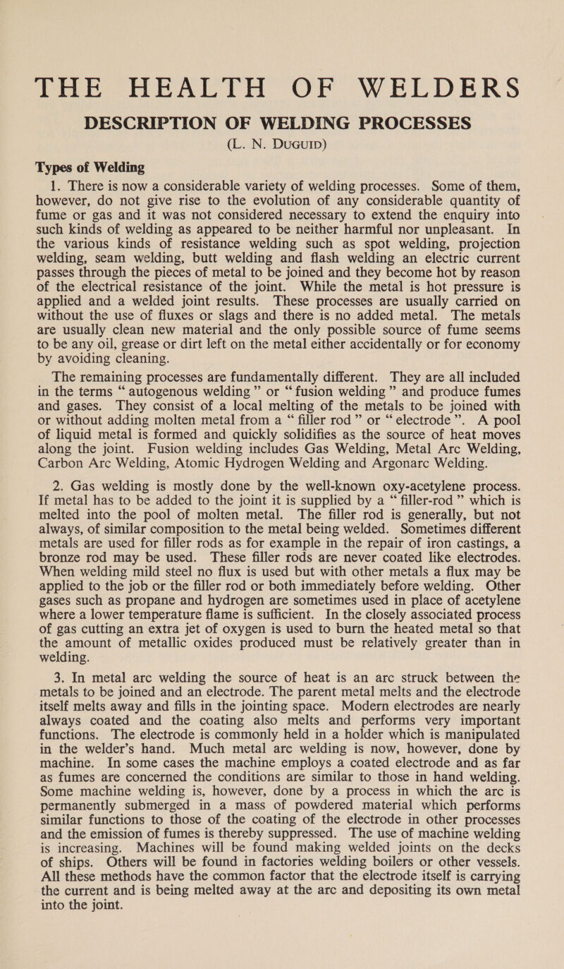 Soe (TOR ALTO OF WELDERS DESCRIPTION OF WELDING PROCESSES (L. N. DuGuIp) Types of Welding 1. There is now a considerable variety of welding processes. Some of them, however, do not give rise to the evolution of any considerable quantity of fume or gas and it was not considered necessary to extend the enquiry into such kinds of welding as appeared to be neither harmful nor unpleasant. In the various kinds of resistance welding such as spot welding, projection welding, seam welding, butt welding and flash welding an electric current passes through the pieces of metal to be joined and they become hot by reason of the electrical resistance of the joint. While the metal is hot pressure is applied and a welded joint results. These processes are usually carried on without the use of fluxes or slags and there is no added metal. The metals are usually clean new material and the only possible source of fume seems to be any oil, grease or dirt left on the metal either accidentally or for economy by avoiding cleaning. The remaining processes are fundamentally different. They are all included in the terms “ autogenous welding” or “fusion welding ” and produce fumes and gases. They consist of a local melting of the metals to be joined with or without adding molten metal from a “ filler rod” or “electrode”. A pool of liquid metal is formed and quickly solidifies as the source of heat moves along the joint. Fusion welding includes Gas Welding, Metal Arc Welding, Carbon Arc Welding, Atomic Hydrogen Welding and Argonarc Welding. 2. Gas welding is mostly done by the well-known oxy-acetylene process. If metal has to be added to the joint it is supplied by a “ filler-rod ”’ which is melted into the pool of molten metal. The filler rod is generally, but not always, of similar composition to the metal being welded. Sometimes different metals are used for filler rods as for example in the repair of iron castings, a bronze rod may be used. These filler rods are never coated like electrodes. When welding mild steel no flux is used but with other metals a flux may be applied to the job or the filler rod or both immediately before welding. Other gases such as propane and hydrogen are sometimes used in place of acetylene where a lower temperature flame is sufficient. In the closely associated process of gas cutting an extra jet of oxygen is used to burn the heated metal so that the amount of metallic oxides produced must be relatively greater than in welding. 3. In metal arc welding the source of heat is an arc struck between the metals to be joined and an electrode. The parent metal melts and the electrode itself melts away and fills in the jointing space. Modern electrodes are nearly always coated and the coating also melts and performs very important functions. The electrode is commonly held in a holder which is manipulated in the welder’s hand. Much metal arc welding is now, however, done by machine. In some cases the machine employs a coated electrode and as far as fumes are concerned the conditions are similar to those in hand welding. Some machine welding is, however, done by a process in which the arc is permanently submerged in a mass of powdered material which performs similar functions to those of the coating of the electrode in other processes and the emission of fumes is thereby suppressed. The use of machine welding is increasing. Machines will be found making welded joints on the decks of ships. Others will be found in factories welding boilers or other vessels. All these methods have the common factor that the electrode itself is carrying the current and is being melted away at the arc and depositing its own metal into the joint.