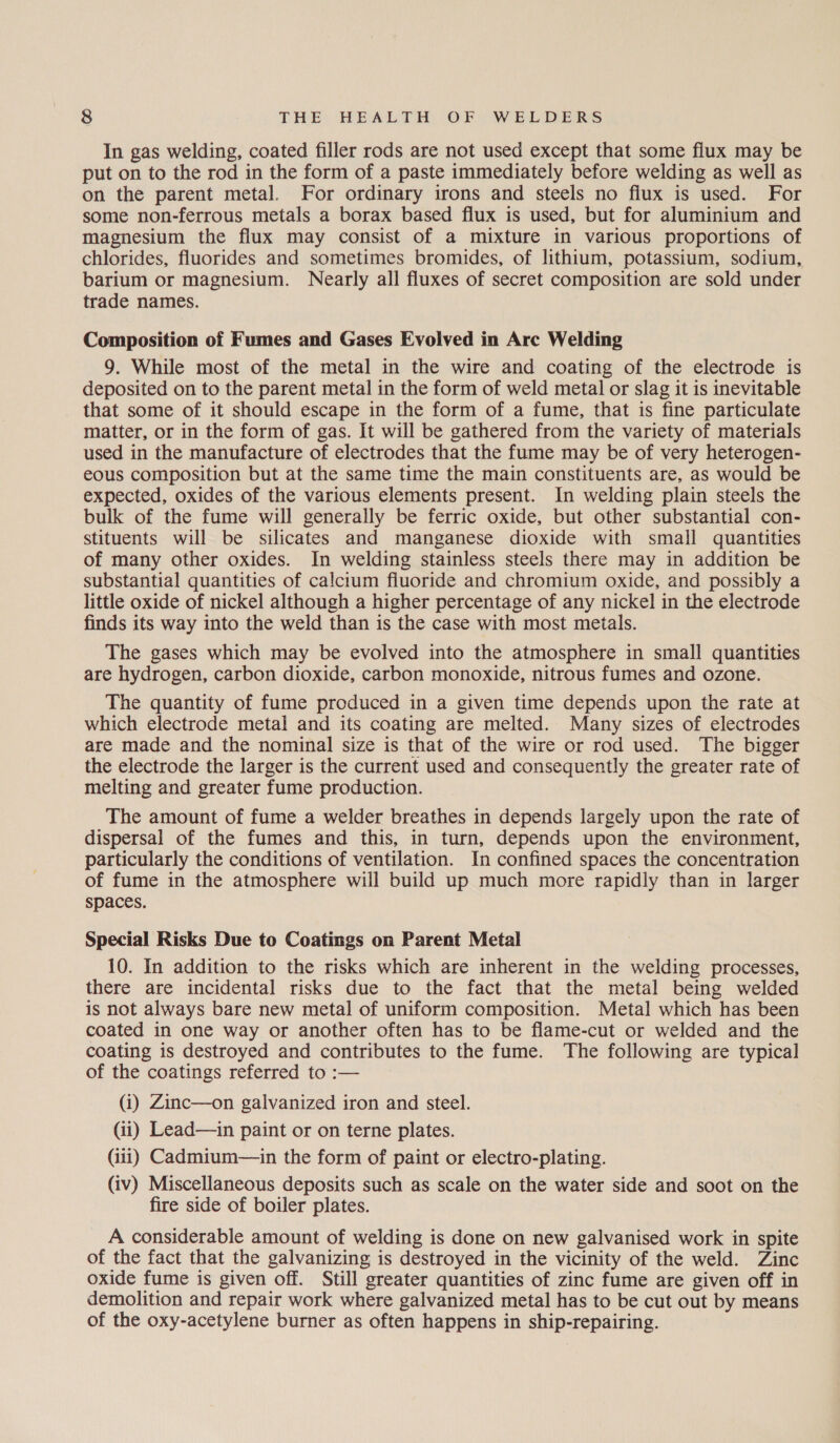 In gas welding, coated filler rods are not used except that some flux may be put on to the rod in the form of a paste immediately before welding as well as on the parent metal. For ordinary irons and steels no flux is used. For some non-ferrous metals a borax based flux is used, but for aluminium and magnesium the flux may consist of a mixture in various proportions of chlorides, fluorides and sometimes bromides, of lithium, potassium, sodium, barium or magnesium. Nearly all fluxes of secret composition are sold under trade names. Composition of Fumes and Gases Evolved in Arc Welding 9. While most of the metal in the wire and coating of the electrode is deposited on to the parent metal in the form of weld metal or slag it is inevitable that some of it should escape in the form of a fume, that is fine particulate matter, or in the form of gas. It will be gathered from the variety of materials used in the manufacture of electrodes that the fume may be of very heterogen- eous composition but at the same time the main constituents are, as would be expected, oxides of the various elements present. In welding plain steels the bulk of the fume will generally be ferric oxide, but other substantial con- stituents will be silicates and manganese dioxide with small quantities of many other oxides. In welding stainless steels there may in addition be substantial quantities of calcitum fluoride and chromium oxide, and possibly a little oxide of nickel although a higher percentage of any nickel in the electrode finds its way into the weld than is the case with most metals. The gases which may be evolved into the atmosphere in small quantities are hydrogen, carbon dioxide, carbon monoxide, nitrous fumes and ozone. The quantity of fume produced in a given time depends upon the rate at which electrode metal and its coating are melted. Many sizes of electrodes are made and the nominal size is that of the wire or rod used. The bigger the electrode the larger is the current used and consequently the greater rate of melting and greater fume production. The amount of fume a welder breathes in depends largely upon the rate of dispersal of the fumes and this, in turn, depends upon the environment, particularly the conditions of ventilation. In confined spaces the concentration of fume in the atmosphere will build up much more rapidly than in larger spaces. Special Risks Due to Coatings on Parent Metal 10. In addition to the risks which are inherent in the welding processes, there are incidental risks due to the fact that the metal being welded is not always bare new metal of uniform composition. Metal which has been coated in one way or another often has to be flame-cut or welded and the coating is destroyed and contributes to the fume. The following are typical of the coatings referred to :— (i) Zinc—on galvanized iron and steel. (ii) Lead—in paint or on terne plates. (iii) Cadmium—in the form of paint or electro-plating. (iv) Miscellaneous deposits such as scale on the water side and soot on the fire side of boiler plates. A considerable amount of welding is done on new galvanised work in spite of the fact that the galvanizing is destroyed in the vicinity of the weld. Zinc oxide fume is given off. Still greater quantities of zinc fume are given off in demolition and repair work where galvanized metal has to be cut out by means of the oxy-acetylene burner as often happens in ship-repairing.
