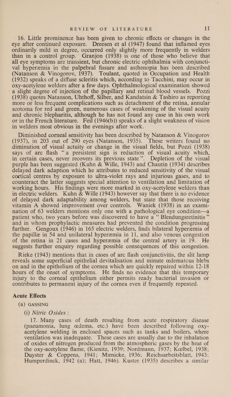 16. Little prominence has been given to chronic effects or changes in the eye after continued exposure. Dreesen et al (1947) found that inflamed eyes ordinarily mild in degree, occurred only slightly more frequently in welders than in a control group. Granjon (1938) is one of those who believe that all eye symptoms are transient, but chronic electric ophthalmia with conjuncti- val hyperemia in the palpebral fissure and asthenopia has been described (Natanson & Vinogorov, 1937). Toulant, quoted in Occupation and Health (1932) speaks of a diffuse scleritis which, according to Tacchini, may occur in oxy-acetylene welders after a few days. Ophthalmological examination showed - a Slight degree of injection of the papillary and retinal blood vessels. Pozzi (1938) quotes Natanson, Uhthoff, Silber, and Kandatsin & Tashiro as reporting more or less frequent complications such as detachment of the retina, annular scotoma for red and green, numerous cases of weakening of the visual acuity and chronic blepharitis, although he has not found any case in his own work or in the French literature. Feil (1946(b)) speaks of a slight weakness of vision in welders most obvious in the evenings after work. Diminished corneal sensitivity has been described by Natanson & Vinogorov (1937), in 203 out of 290 eyes (Natanson, 1935). These writers found no diminution of visual actuity or change in the visual fields, but Pozzi (1938) says of arc flash “a persistent sign is reduction of visual acuity which, in certain cases, never recovers its previous state”. Depletion of the visual purple has been suggested (Kuhn & Wille, 1943) and Chautin (1934) describes delayed dark adaption which he attributes to reduced sensitivity of the visual cortical centres by exposure to ultra-violet rays and injurious gases, and to counteract the latter suggests special attention to ventilation and limitation of working hours. His findings were more marked in oxy-acetylene welders than in electric welders. Kuhn & Wille (1943) however say that there is no evidence of delayed dark adaptability among welders, but state that those receiving vitamin A showed improvement over controls. Waniek (1938) in an exami- nation of 63 welders mentions only one with a pathological eye condition—a patient who, two years before was discovered to have a “ Blendungsretinitis ” and in whom prophylactic measures had prevented the condition progressing further. Gengoux (1946) in 165 electric welders, finds bilateral hyperemia of the papille in 54 and unilateral hyperemia in 11, and also venous congestion of the retina in 21 cases and hyperemia of the central artery in 19. He suggests further enquiry regarding possible consequences of this congestion. Rieke (1943) mentions that in cases of arc flash conjunctivitis, the slit lamp reveals some superficial epithelial devitalisation and minute cedematous blebs on and in the epithelium of the cornea which are quickly repaired within 12-18 hours of the onset of symptoms. He finds no evidence that this temporary injury to the corneal epithelium either permits ready bacterial invasion or contributes to permanent injury of the cornea even if frequently repeated. Acute Effects (a) GASSING (1) Nitric Oxides : 17. Many cases of death resulting from acute respiratory disease (pneumonia, lung cedema, etc.) have been described following oxy- acetylene welding in enclosed spaces such as tanks and boilers, where ventilation was inadequate. These cases are usually due to the inhalation of oxides of nitrogen produced from the atmospheric gases by the heat of the oxy-acetylene flame, (Kienitz, 1939; Nordmann, 1937; Keelbel, 1938; Duyster & Coppens, 1941; Menicke, 1936; Reichsarbeitsblatt, 1943: Humperdinck, 1942 (a); Hatt, 1946). Kuster (1935) describes a similar
