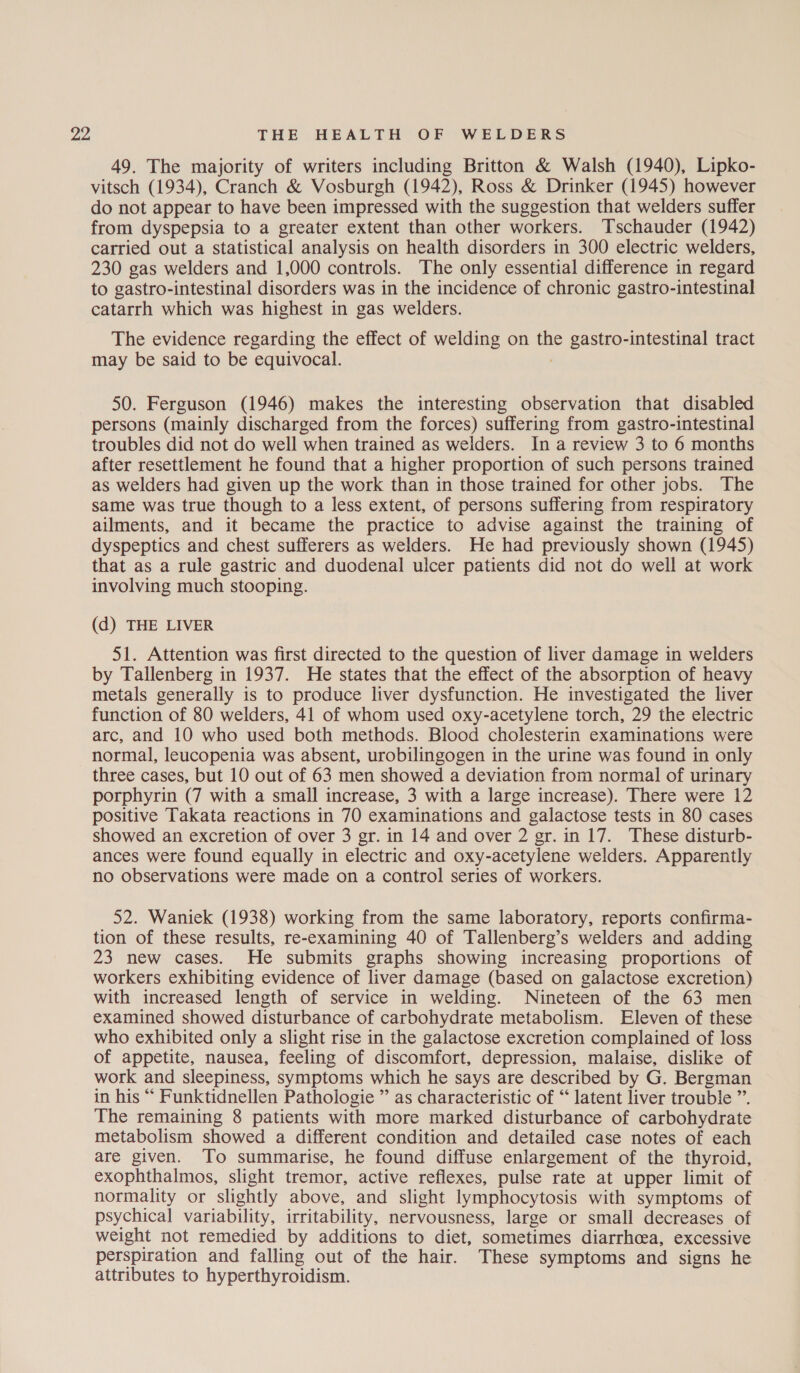 49. The majority of writers including Britton &amp; Walsh (1940), Lipko- vitsch (1934), Cranch &amp; Vosburgh (1942), Ross &amp; Drinker (1945) however do not appear to have been impressed with the suggestion that welders suffer from dyspepsia to a greater extent than other workers. Tschauder (1942) carried out a statistical analysis on health disorders in 300 electric welders, 230 gas welders and 1,000 controls. The only essential difference in regard to gastro-intestinal disorders was in the incidence of chronic gastro-intestinal catarrh which was highest in gas welders. The evidence regarding the effect of welding on the gastro-intestinal tract may be said to be equivocal. ; 50. Ferguson (1946) makes the interesting observation that disabled persons (mainly discharged from the forces) suffering from gastro-intestinal troubles did not do well when trained as welders. In a review 3 to 6 months after resettlement he found that a higher proportion of such persons trained as welders had given up the work than in those trained for other jobs. The same was true though to a less extent, of persons suffering from respiratory ailments, and it became the practice to advise against the training of dyspeptics and chest sufferers as welders. He had previously shown (1945) that as a rule gastric and duodenal ulcer patients did not do well at work involving much stooping. (d) THE LIVER 51. Attention was first directed to the question of liver damage in welders by Tallenberg in 1937. He states that the effect of the absorption of heavy metals generally is to produce liver dysfunction. He investigated the liver function of 80 welders, 41 of whom used oxy-acetylene torch, 29 the electric arc, and 10 who used both methods. Blood cholesterin examinations were normal, leucopenia was absent, urobilingogen in the urine was found in only three cases, but 10 out of 63 men showed a deviation from normal of urinary porphyrin (7 with a small increase, 3 with a large increase). There were 12 positive Takata reactions in 70 examinations and galactose tests in 80 cases showed an excretion of over 3 gr. in 14 and over 2 gr. in 17. These disturb- ances were found equally in electric and oxy-acetylene welders. Apparently no observations were made on a control series of workers. 52. Waniek (1938) working from the same laboratory, reports confirma- tion of these results, re-examining 40 of Tallenberg’s welders and adding 23 new cases. He submits graphs showing increasing proportions of workers exhibiting evidence of liver damage (based on galactose excretion) with increased length of service in welding. Nineteen of the 63 men examined showed disturbance of carbohydrate metabolism. Eleven of these who exhibited only a slight rise in the galactose excretion complained of loss of appetite, nausea, feeling of discomfort, depression, malaise, dislike of work and sleepiness, symptoms which he says are described by G. Bergman in his “ Funktidnellen Pathologie ” as characteristic of “ latent liver trouble ”. The remaining 8 patients with more marked disturbance of carbohydrate metabolism showed a different condition and detailed case notes of each are given. To summarise, he found diffuse enlargement of the thyroid, exophthalmos, slight tremor, active reflexes, pulse rate at upper limit of normality or slightly above, and slight lymphocytosis with symptoms of psychical variability, irritability, nervousness, large or small decreases of weight not remedied by additions to diet, sometimes diarrhoea, excessive perspiration and falling out of the hair. These symptoms and signs he attributes to hyperthyroidism.