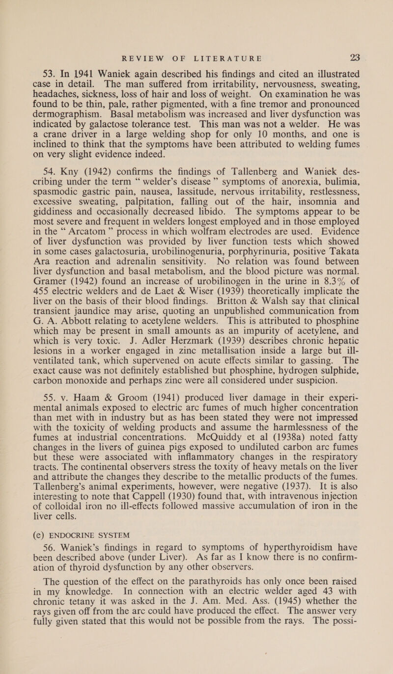 53. In 1941 Waniek again described his findings and cited an illustrated case in detail. The man suffered from irritability, nervousness, sweating, headaches, sickness, loss of hair and loss of weight. On examination he was found to be thin, pale, rather pigmented, with a fine tremor and pronounced dermographism. Basal metabolism was increased and liver dysfunction was indicated by galactose tolerance test. This man was not a welder. He was a crane driver in a large welding shop for only 10 months, and one is inclined to think that the symptoms have been attributed to welding fumes on very slight evidence indeed. 54. Kny (1942) confirms the findings of Talienberg and Waniek des- cribing under the term “ welder’s disease” symptoms of anorexia, bulimia, spasmodic gastric pain, nausea, lassitude, nervous irritability, restlessness, excessive sweating, palpitation, falling out of the hair, insomnia and giddiness and occasionally decreased libido. The symptoms appear to be most severe and frequent in welders longest employed and in those employed in the “ Arcatom ” process in which wolfram electrodes are used. Evidence of liver dysfunction was provided by liver function tests which showed in some cases galactosuria, urobilinogenuria, porphyrinuria, positive Takata Ara reaction and adrenalin sensitivity. No relation was found between liver dysfunction and basal metabolism, and the blood picture was normal. Gramer (1942) found an increase of urobilinogen in the urine in 8.3% of 455 electric welders and de Laet & Wiser (1939) theoretically implicate the liver on the basis of their blood findings. Britton & Walsh say that clinical transient jaundice may arise, quoting an unpublished communication from G. A. Abbott relating to acetylene welders. This is attributed to phosphine which may be present in small amounts as an impurity of acetylene, and which is very toxic. J. Adler Herzmark (1939) describes chronic hepatic lesions in a worker engaged in zinc metallisation inside a large but ill- ventilated tank, which supervened on acute effects similar to gassing. The exact cause was not definitely established but phosphine, hydrogen sulphide, carbon monoxide and perhaps zinc were ail considered under suspicion. 55. v. Haam & Groom (1941) produced liver damage in their experi- mental animals exposed to electric arc fumes of much higher concentration than met with in industry but as has been stated they were not impressed with the toxicity of welding products and assume the harmlessness of the fumes at industrial concentrations. McQuiddy et al (1938a) noted fatty changes in the livers of guinea pigs exposed to undiluted carbon arc fumes but these were associated with inflammatory changes in the respiratory tracts. The continental observers stress the toxity of heavy metals on the liver and attribute the changes they describe to the metallic products of the fumes. Tallenberg’s animal experiments, however, were negative (1937). It is also interesting to note that Cappell (1930) found that, with intravenous injection of colloidal iron no ill-effects followed massive accumulation of iron in the liver cells. (e¢) ENDOCRINE SYSTEM 56. Waniek’s findings in regard to symptoms of hyperthyroidism have been described above (under Liver). As far as I know there is no confirm- ation of thyroid dysfunction by any other observers. The question of the effect on the parathyroids has only once been raised in my knowledge. In connection with an electric welder aged 43 with chronic tetany it was asked in the J. Am. Med. Ass. (1945) whether the rays given off from the arc could have produced the effect. The answer very fully given stated that this would not be possible from the rays. The possi-