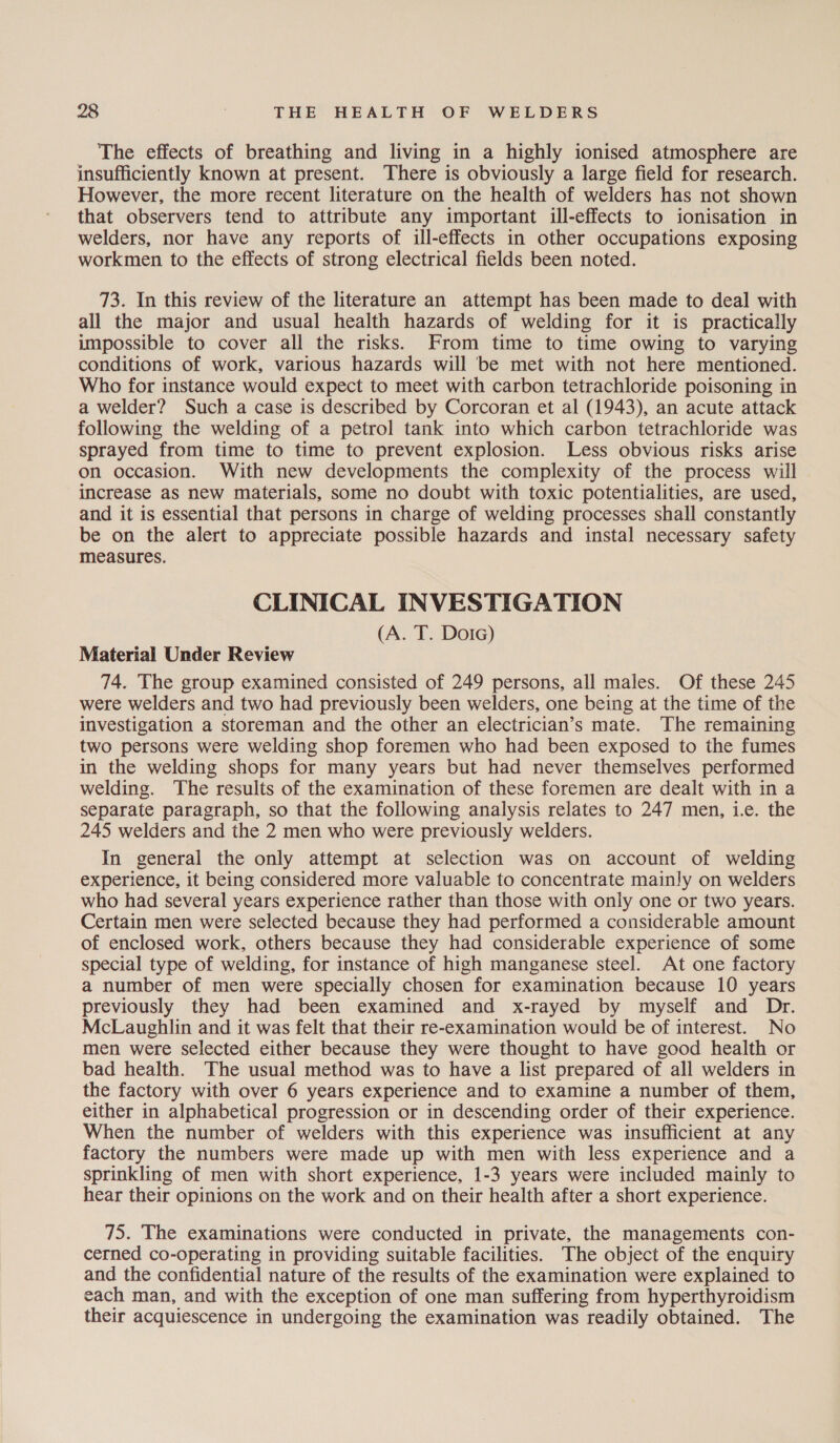 The effects of breathing and living in a highly ionised atmosphere are insufficiently known at present. There is obviously a large field for research. However, the more recent literature on the health of welders has not shown that observers tend to attribute any important ill-effects to ionisation in welders, nor have any reports of ill-effects in other occupations exposing workmen to the effects of strong electrical fields been noted. 73. In this review of the literature an attempt has been made to deal with all the major and usual health hazards of welding for it is practically impossible to cover all the risks. From time to time owing to varying conditions of work, various hazards will ‘be met with not here mentioned. Who for instance would expect to meet with carbon tetrachloride poisoning in a welder? Such a case is described by Corcoran et al (1943), an acute attack following the welding of a petrol tank into which carbon tetrachloride was sprayed from time to time to prevent explosion. Less obvious risks arise on occasion. With new developments the complexity of the process will increase as new materials, some no doubt with toxic potentialities, are used, and it is essential that persons in charge of welding processes shall constantly be on the alert to appreciate possible hazards and instal necessary safety measures. CLINICAL INVESTIGATION (A. T. Dotc) Material Under Review 74. The group examined consisted of 249 persons, all males. Of these 245 were welders and two had previously been welders, one being at the time of the investigation a storeman and the other an electrician’s mate. The remaining two persons were welding shop foremen who had been exposed to the fumes in the welding shops for many years but had never themselves performed welding. The results of the examination of these foremen are dealt with in a separate paragraph, so that the following analysis relates to 247 men, i.e. the 245 welders and the 2 men who were previously welders. In general the only attempt at selection was on account of welding experience, it being considered more valuable to concentrate mainly on welders who had several years experience rather than those with only one or two years. Certain men were selected because they had performed a considerable amount of enclosed work, others because they had considerable experience of some special type of welding, for instance of high manganese steel. At one factory a number of men were specially chosen for examination because 10 years previously they had been examined and x-rayed by myself and Dr. McLaughlin and it was felt that their re-examination would be of interest. No men were selected either because they were thought to have good health or bad health. The usual method was to have a list prepared of all welders in the factory with over 6 years experience and to examine a number of them, either in alphabetical progression or in descending order of their experience. When the number of welders with this experience was insufficient at any factory the numbers were made up with men with less experience and a sprinkling of men with short experience, 1-3 years were included mainly to hear their opinions on the work and on their health after a short experience. 75. The examinations were conducted in private, the managements con- cerned co-operating in providing suitable facilities. The object of the enquiry and the confidential nature of the results of the examination were explained to each man, and with the exception of one man suffering from hyperthyroidism their acquiescence in undergoing the examination was readily obtained. The