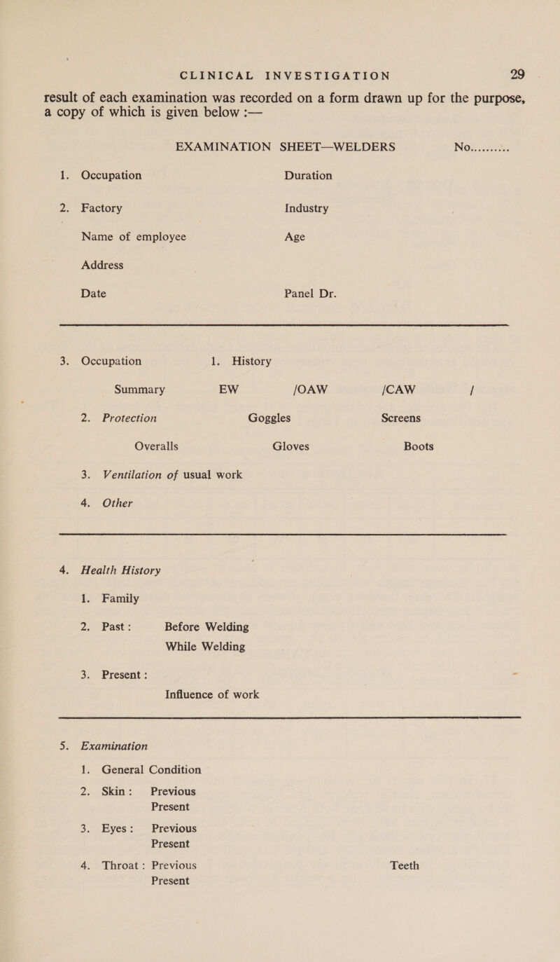 result of each examination was recorded on a form drawn up for the purpose, a copy of which is given below :— EXAMINATION SHEET—WELDERS ING2 20: 1. Occupation Duration 2. Factory Industry | Name of employee Age Address Date Panel Dr. 3. Occupation 1. History Summary EW /OAW /CAW / 2. Protection Goggles Screens Overalls Gloves Boots 3. Ventilation of usual work 4. Other 4. Health History 1. Family 2. Past: Before Welding While Welding 3. Present: Influence of work 5. Examination 1. General Condition 2. Skin: Previous Present 3. Eyes: Previous Present 4. Throat: Previous Teeth Present