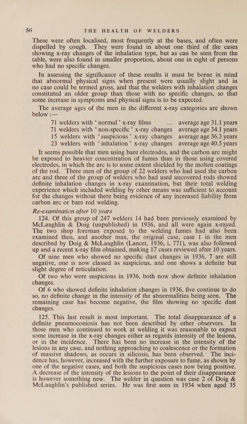 These were often localised, most frequently at the bases, and often were dispelled by cough. They were found in about one third of the cases showing x-ray changes of the inhalation type, but as can be seen from the table, were also found in smaller proportion, about one in eight of persons who had no specific changes. In assessing the significance of these results it must be borne in mind that abnormal physical signs when present were usually slight and in no case could be termed gross, and that the welders with inhalation changes constituted an older group than those with no specific changes, so that some increase in symptoms and physical signs is to be expected. The average ages of the men in the different x-ray categories are shown below :— 71 welders with ‘ normal’ x-ray films ... average age 31.1 years 71 welders with ‘non-specific’ x-ray changes average age 34.1 years 15 welders with ‘suspicious’ x-ray changes average age 36.3 years 23 welders with ‘inhalation’ x-ray changes average age 40.5 years It seems possible that men using bare electrodes, and the carbon arc might be exposed to heavier concentration of fumes than in those using covered electrodes, in which the arc is to some extent shielded by the molten coatings of the rod. Three men of the group of 22 welders who had used the carbon arc and three of the group of welders who had used uncovered rods showed definite inhalation changes in x-ray examination, but their total welding experience which included welding by other means was sufficient to account for the changes without there being evidence of any increased liability from carbon arc or bare rod welding. Re-examination after 10 years 124. Of this group of 247 welders 14 had been previously examined by McLaughlin &amp; Doig (unpublished) in 1936, and ail were again x-rayed. The two shop foreman exposed to the welding fumes had also been examined then, and another man, the original case, case 1 in the men described by Doig &amp; McLaughlin (Lancet, 1936, i, 771), was also followed up and a recent x-ray film obtained, making 17 cases reviewed after 10 years. Of nine men who showed no specific dust changes in 1936, 7 are still negative, one is now classed as suspicious, and one shows a definite but slight degree of reticulation. Of two who were suspicious in 1936, both now show definite inhalation changes. Of 6 who showed definite inhalation changes in 1936, five continue to do so, no definite change in the intensity of the abnormalities being seen. The remaining case has become negative, the film showing no specific dust changes. 125. This last result is most important. The total disappearance of a definite pneumoconiosis has not been described by other observers. In those men who continued to work at welding it was reasonable to expect some increase in the x-ray changes either as regards intensity of the lesions, or in the incidence. There has been no increase in the intensity of the lesions in any case, and nothing approaching to coalescence or the formation of massive shadows, as occurs in silicosis, has been observed. The inci- dence has, however, increased with the further exposure to fume, as shown by one of the negative cases, and both the suspicious cases now being positive. A decrease of the intensity of the lesions to the point of their disappearance is however something new. The welder in question was case 2 of Doig &amp; McLaughlin’s published series. He was first seen in 1934 when aged 35