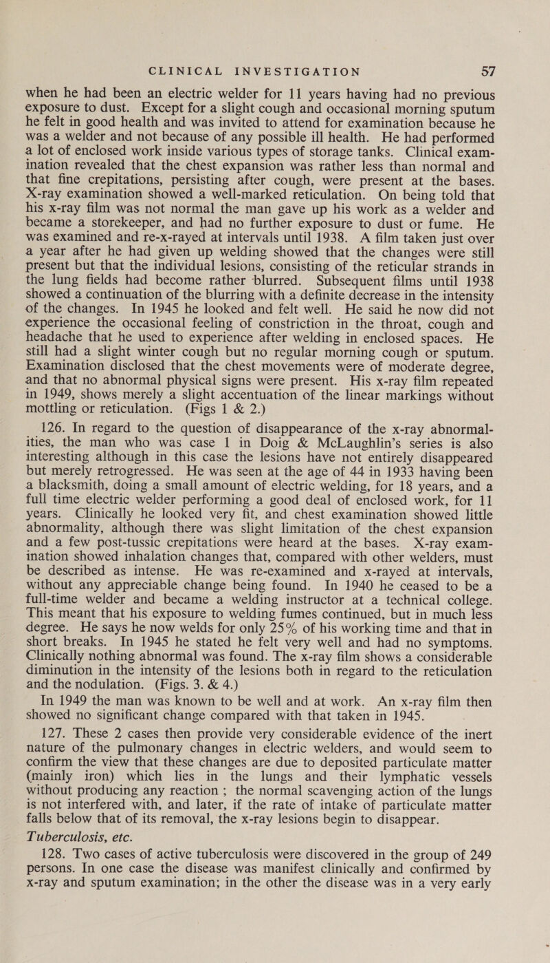 when he had been an electric welder for 11 years having had no previous exposure to dust. Except for a slight cough and occasional morning sputum he felt in good health and was invited to attend for examination because he was a welder and not because of any possible ill health. He had performed a lot of enclosed work inside various types of storage tanks. Clinical exam- ination revealed that the chest expansion was rather less than normal and that fine crepitations, persisting after cough, were present at the bases. X-ray examination showed a well-marked reticulation. On being told that his x-ray film was not normal the man gave up his work as a welder and became a storekeeper, and had no further exposure to dust or fume. He was examined and re-x-rayed at intervals until 1938. A film taken just over a year after he had given up welding showed that the changes were still present but that the individual lesions, consisting of the reticular strands in the lung fields had become rather blurred. Subsequent films until 1938 showed a continuation of the blurring with a definite decrease in the intensity of the changes. In 1945 he looked and felt well. He said he now did not experience the occasional feeling of constriction in the throat, cough and headache that he used to experience after welding in enclosed spaces. He still had a slight winter cough but no regular morning cough or sputum. Examination disclosed that the chest movements were of moderate degree, and that no abnormal physical signs were present. His x-ray film repeated in 1949, shows merely a slight accentuation of the linear markings without mottling or reticulation. (Figs 1 & 2.) 126. In regard to the question of disappearance of the x-ray abnormal- ities, the man who was case 1 in Doig & McLaughlin’s series is also interesting although in this case the lesions have not entirely disappeared but merely retrogressed. He was seen at the age of 44 in 1933 having been a blacksmith, doing a small amount of electric welding, for 18 years, and a full time electric welder performing a good deal of enclosed work, for 11 years. Clinically he looked very fit, and chest examination showed little abnormality, although there was slight limitation of the chest expansion and a few post-tussic crepitations were heard at the bases. X-ray exam- ination showed inhalation changes that, compared with other welders, must be described as intense. He was re-examined and x-rayed at intervals, without any appreciable change being found. In 1940 he ceased to be a full-time welder and became a welding instructor at a technical college. This meant that his exposure to welding fumes continued, but in much less degree. He says he now welds for only 25% of his working time and that in short breaks. In 1945 he stated he felt very well and had no symptoms. Clinically nothing abnormal was found. The x-ray film shows a considerable diminution in the intensity of the lesions both in regard to the reticulation and the nodulation. (Figs. 3. & 4.) In 1949 the man was known to be well and at work. An x-ray film then showed no significant change compared with that taken in 1945. 127. These 2 cases then provide very considerable evidence of the inert nature of the pulmonary changes in electric welders, and would seem to confirm the view that these changes are due to deposited particulate matter (mainly iron) which lies in the lungs and their lymphatic vessels without producing any reaction ; the normal scavenging action of the lungs is not interfered with, and later, if the rate of intake of particulate matter falls below that of its removal, the x-ray lesions begin to disappear. Tuberculosis, etc. 128. Two cases of active tuberculosis were discovered in the group of 249 persons. In one case the disease was manifest clinically and confirmed by X-ray and sputum examination; in the other the disease was in a very early