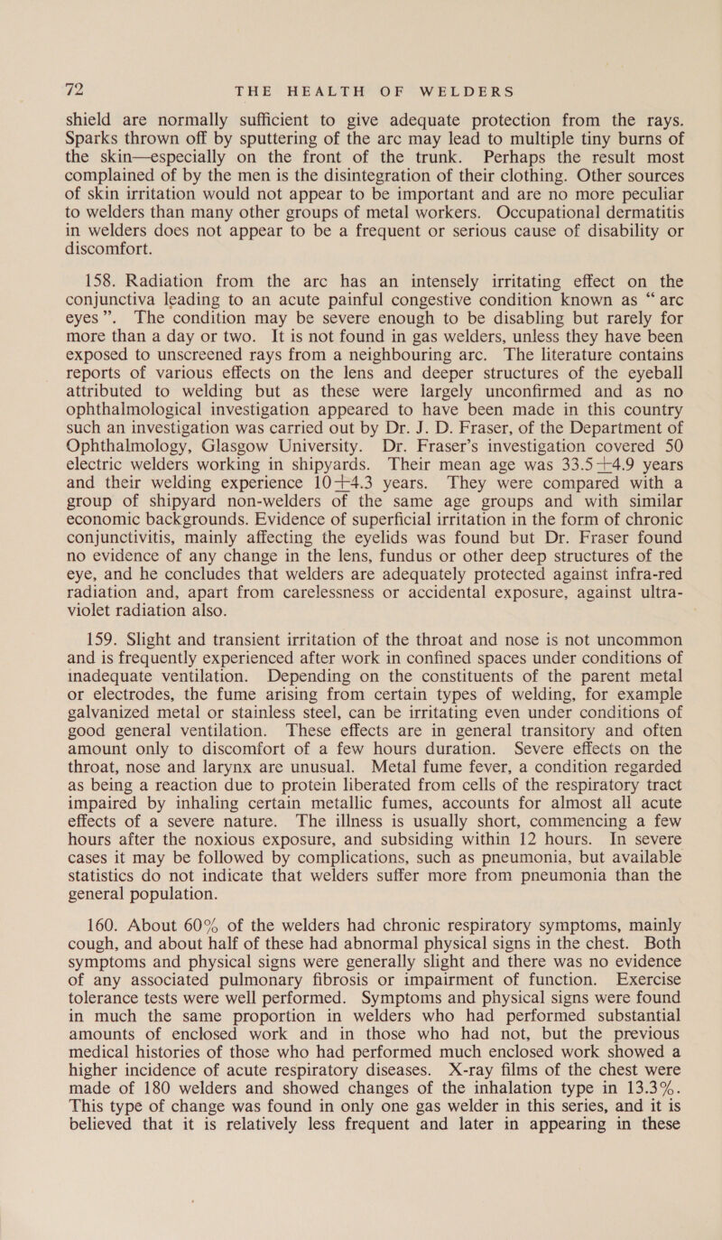 shield are normally sufficient to give adequate protection from the rays. Sparks thrown off by sputtering of the arc may lead to multiple tiny burns of the skin—especially on the front of the trunk. Perhaps the result most complained of by the men is the disintegration of their clothing. Other sources of skin irritation would not appear to be important and are no more peculiar to welders than many other groups of metal workers. Occupational dermatitis in welders does not appear to be a frequent or serious cause of disability or discomfort. 158. Radiation from the arc has an intensely irritating effect on the conjunctiva leading to an acute painful congestive condition known as “ arc eyes”. The condition may be severe enough to be disabling but rarely for more than a day or two. It is not found in gas welders, unless they have been exposed to unscreened rays from a neighbouring arc. The literature contains reports of various effects on the lens and deeper structures of the eyeball attributed to welding but as these were largely unconfirmed and as no ophthalmological investigation appeared to have been made in this country such an investigation was carried out by Dr. J. D. Fraser, of the Department of Ophthalmology, Glasgow University. Dr. Fraser’s investigation covered 50 electric welders working in shipyards. Their mean age was 33.5-+4.9 years and their welding experience 10-+4.3 years. They were compared with a group of shipyard non-welders of the same age groups and with similar economic backgrounds. Evidence of superficial irritation in the form of chronic conjunctivitis, mainly affecting the eyelids was found but Dr. Fraser found no evidence of any change in the lens, fundus or other deep structures of the eye, and he concludes that welders are adequately protected against infra-red radiation and, apart from carelessness or accidental exposure, against ultra- violet radiation also. 159. Slight and transient irritation of the throat and nose is not uncommon and is frequently experienced after work in confined spaces under conditions of inadequate ventilation. Depending on the constituents of the parent metal or electrodes, the fume arising from certain types of welding, for example galvanized metal or stainless steel, can be irritating even under conditions of good general ventilation. These effects are in general transitory and often amount only to discomfort of a few hours duration. Severe effects on the throat, nose and larynx are unusual. Metal fume fever, a condition regarded as being a reaction due to protein liberated from cells of the respiratory tract impaired by inhaling certain metallic fumes, accounts for almost all acute effects of a severe nature. The illness is usually short, commencing a few hours after the noxious exposure, and subsiding within 12 hours. In severe cases it may be followed by complications, such as pneumonia, but available statistics do not indicate that welders suffer more from pneumonia than the general population. 160. About 60% of the welders had chronic respiratory symptoms, mainly cough, and about half of these had abnormal physical signs in the chest. Both symptoms and physical signs were generally slight and there was no evidence of any associated pulmonary fibrosis or impairment of function. Exercise tolerance tests were well performed. Symptoms and physical signs were found in much the same proportion in welders who had performed substantial amounts of enclosed work and in those who had not, but the previous medical histories of those who had performed much enclosed work showed a higher incidence of acute respiratory diseases. X-ray films of the chest were made of 180 welders and showed changes of the inhalation type in 13.3%. This type of change was found in only one gas welder in this series, and it is believed that it is relatively less frequent and later in appearing in these