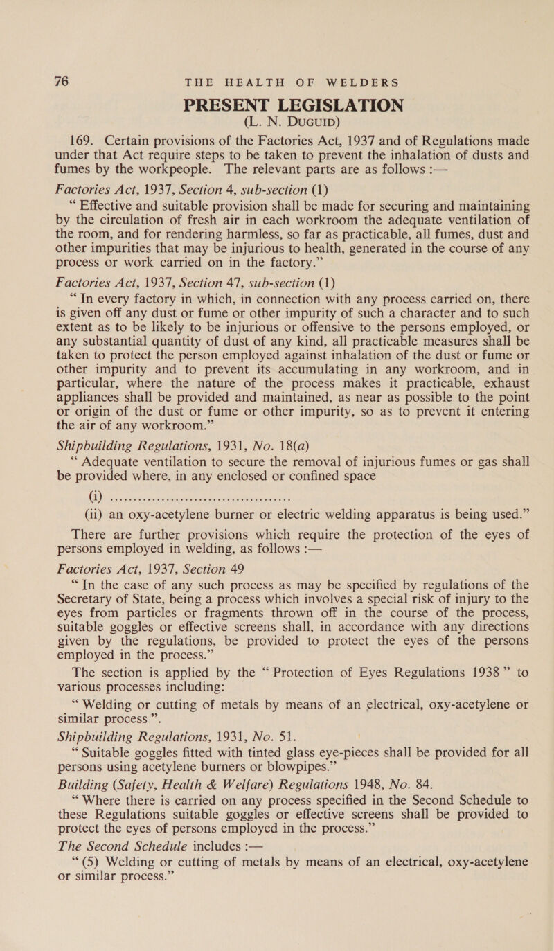 PRESENT LEGISLATION (L. N. DuGuIb) 169. Certain provisions of the Factories Act, 1937 and of Regulations made under that Act require steps to be taken to prevent the inhalation of dusts and fumes by the workpeople. The relevant parts are as follows :— Factories Act, 1937, Section 4, sub-section (1) * Effective and suitable provision shall be made for securing and maintaining by the circulation of fresh air in each workroom the adequate ventilation of the room, and for rendering harmless, so far as practicable, all fumes, dust and other impurities that may be injurious to health, generated in the course of any process or work carried on in the factory.” Factories Act, 1937, Section 47, sub-section (1) “In every factory in which, in connection with any process carried on, there is given off any dust or fume or other impurity of such a character and to such extent as to be likely to be injurious or offensive to the persons employed, or any substantial quantity of dust of any kind, all practicable measures shall be taken to protect the person employed against inhalation of the dust or fume or other impurity and to prevent its accumulating in any workroom, and in particular, where the nature of the process makes it practicable, exhaust appliances shall be provided and maintained, as near as possible to the point or origin of the dust or fume or other impurity, so as to prevent it entering the air of any workroom.” Shipbuilding Regulations, 1931, No. 18(a) “ Adequate ventilation to secure the removal of injurious fumes or gas shall be provided where, in any enclosed or confined space OSs ek ee Ee eter cate (11) an oxy-acetylene burner or electric welding apparatus is being used.” There are further provisions which require the protection of the eyes of persons employed in welding, as follows :— Factories Act, 1937, Section 49 ““In the case of any such process as may be specified by regulations of the Secretary of State, being a process which involves a special risk of injury to the eyes from particles or fragments thrown off in the course of the process, suitable goggles or effective screens shall, in accordance with any directions given by the regulations, be provided to protect the eyes of the persons employed in the process.” The section is applied by the “ Protection of Eyes Regulations 1938” to various processes including: “Welding or cutting of metals by means of an electrical, oxy-acetylene or similar process ”’. Shipbuilding Regulations, 1931, No. 51. “ Suitable goggles fitted with tinted glass eye-pieces shall be provided for all persons using acetylene burners or blowpipes.” Building (Safety, Health & Welfare) Regulations 1948, No. 84. “Where there is carried on any process specified in the Second Schedule to these Regulations suitable goggles or effective screens shall be provided to protect the eyes of persons employed in the process.” The Second Schedule includes :— (5) Welding or cutting of metals by means of an electrical, oxy-acetylene or similar process.”