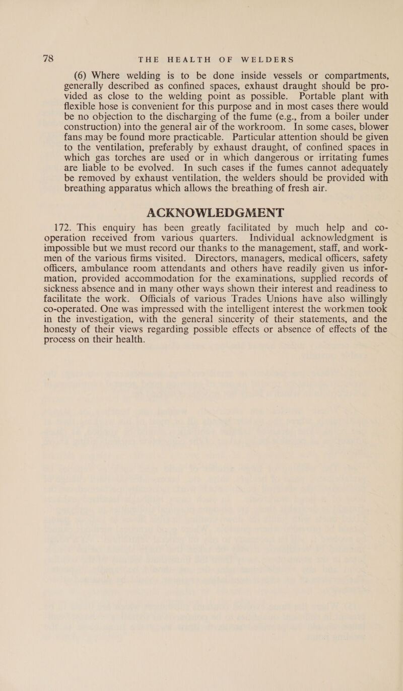 (6) Where welding is to be done inside vessels or compartments, generally described as confined spaces, exhaust draught should be pro- vided as close to the welding point as possible. Portable plant with flexible hose is convenient for this purpose and in most cases there would be no objection to the discharging of the fume (e.g., from a boiler under construction) into the general air of the workroom. In some cases, blower fans may be found more practicable. Particular attention should be given to the ventilation, preferably by exhaust draught, of confined spaces in which gas torches are used or in which dangerous or irritating fumes are liable to be evolved. In such cases if the fumes cannot adequately be removed by exhaust ventilation, the welders should be provided with breathing apparatus which allows the breathing of fresh air. ACKNOWLEDGMENT 172. This enquiry has been greatly facilitated by much help and co- operation received from various quarters. Individual acknowledgment is impossible but we must record our thanks to the management, staff, and work- men of the various firms visited. Directors, managers, medical officers, safety officers, ambulance room attendants and others have readily given us infor- mation, provided accommodation for the examinations, supplied records of sickness absence and in many other ways shown their interest and readiness to facilitate the work. Officials of various Trades Unions have also willingly co-operated. One was impressed with the intelligent interest the workmen took in the investigation, with the general sincerity of their statements, and the honesty of their views regarding possible effects or absence of effects of the process on their health.