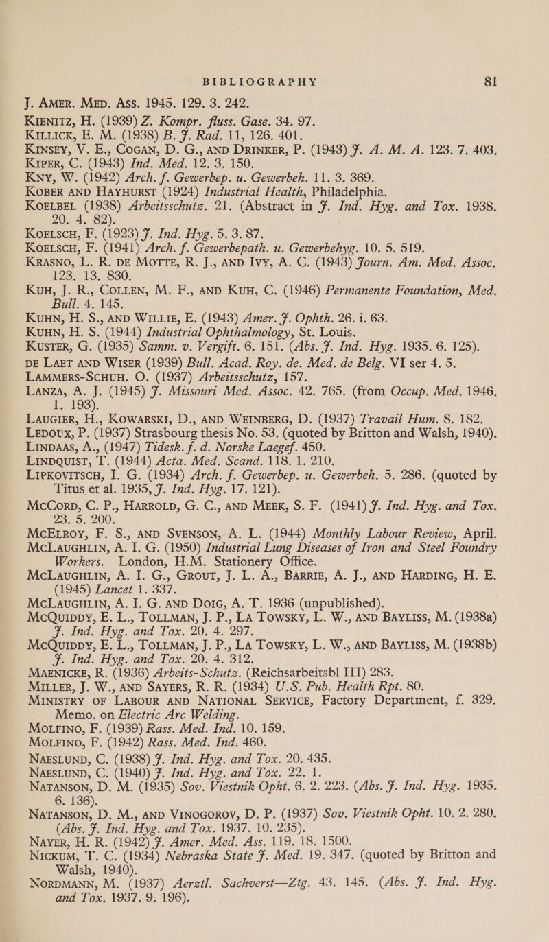 J. AMER. Mep. Ass. 1945. 129. 3. 242. KIENITZ, H. (1939) Z. Kompr. fluss. Gase. 34. 97. KILLIcK, E. M. (1938) B. F. Rad. 11, 126. 401. KINSEY, V. E., CoGAN, D. G., AND DRINKER, P. (1943) 7. A. M. A. 123. 7. 403. KIpER, C. (1943) Ind. Med. 12. 3. 150. Kny, W. (1942) Arch. f. Gewerbep. u. Gewerbeh. 11. 3. 369. KOBER AND HaAyuHurstT (1924) Industrial Health, Philadelphia. KOELBEL (1938) Arbeitsschutz. 21. (Abstract in 7. Ind. Hyg. and Tox. 1938. 20. 4. 82). KOoELscu, F. (1923) ¥. Ind. Hyg. 5. 3. 87. KOELSCH, F. (1941) Arch. f. Gewerbepath. u. Gewerbehyg. 10. 5. 519. KRASNO, L. R. DE Morte, R. J., AND Ivy, A. C. (1943) Fourn. Am. Med. Assoc. P73 13,880) Kuu, J. R., CoLLEN, M. F., AND Kun, C. (1946) Permanente Foundation, Med. Bull. 4. 145. Kuuwn, H. S., AND WILLIE, E. (1943) Amer. F. Ophth. 26. i. 63. Kuan, H. S. (1944) Industrial Ophthalmology, St. Louis. KusTER, G. (1935) Samm. v. Vergift. 6. 151. (Abs. F. Ind. Hyg. 1935. 6. 125). DE LAET AND WISER (1939) Bull. Acad. Roy. de. Med. de Belg. VI ser 4. 5. LAMMERS-ScHUH. O. (1937) Arbeitsschutz, 157. Lanza, A. J. (1945) 7. Missouri Med. Assoc. 42. 765. (from Occup. Med. 1946, 1. 193). LAUGIER, H., Kowarsk1, D., AND WEINBERG, D. (1937) Travail Hum. 8. 182. Lepovx, P. (1937) Strasbourg thesis No. 53. (quoted by Britton and Walsh, 1940). Linpaas, A., (1947) Tidesk. f. d. Norske Laegef. 450. LINDQUIST, T. (1944) Acta. Med. Scand. 118. 1. 210. LiexovitscH, I. G. (1934) Arch. f. Gewerbep. u. Gewerbeh. 5. 286. (quoted by Titus.et al. 1935, 7. Ind. yg. 17.121). McCorp, C. P., HARROLD, G. C., AND MEEK, S. F. (1941) ¥. Ind. Hyg. and Tox. 23..5. 200. McE.Lroy, F. S., AND SVENSON, A. L. (1944) Monthly Labour Review, April. McLaueGu.in, A. I. G. (1950) Industrial Lung Diseases of Iron and Steel Foundry Workers. London, H.M. Stationery Office. McLauGH.iin, A. I. G., GrouT, J. L. A., BARRIE, A. J.. AND HARDING, H. E. (1945) Lancet 1. 337. McLaucu i, A. I. G. AND DoiG, A. T. 1936 (unpublished). McQurppy, E. L., TOLLMAN, J. P., LA Towsky, L. W., AND BAYLIss, M. (1938a) FJ. ind. Hyg. and Tox. 20. 4. 297. McQurppy, E. L., ToLLMaAN, J. P., La Towsky, L. W., AND BAYLIss, M. (1938b) F. Ind. Hyg. and Tox. 20. 4. 312. MAENICKE, R. (1936) Arbeits-Schutz. (Reichsarbeitsbl ITI) 283. MILLER, J. W., AND SAYERS, R. R. (1934) U.S. Pub. Health Rpt. 80. MINISTRY OF LABOUR AND NATIONAL SERVICE, Factory Department, f. 329. Memo. on Electric Arc Welding. MOLFINO, F. (1939) Rass. Med. Ind. 10. 159. MoLFINO, F. (1942) Rass. Med. Ind. 460. NAESLUND, C. (1938) 7. Ind. Hyg. and Tox. 20. 435. NAESLUND, C. (1940) 7. Ind. Hyg. and Tox. 22. 1. NaTANSON, D. M. (1935) Sov. Viestnik Opht. 6. 2. 223. (Abs. F. Ind. Hyg. 1935. 6, 136). eee D. M., AND VinoGorov, D. P. (1937) Sov. Viestnik Opht. 10. 2. 280, (Abs. F. Ind. Hyg. and Tox. 1937. 10. 235). Naver, H. R. (1942) 7. Amer. Med. Ass. 119. 18. 1500. Nickxum, T. C. (1934) Nebraska State 7. Med. 19. 347. (quoted by Britton and Walsh, 1940). NorpMANN, M. (1937) Aerztl. Sachverst—Ztg. 43. 145. (Abs. Ff. Ind. Hyg. and Tox. 1937. 9. 196).