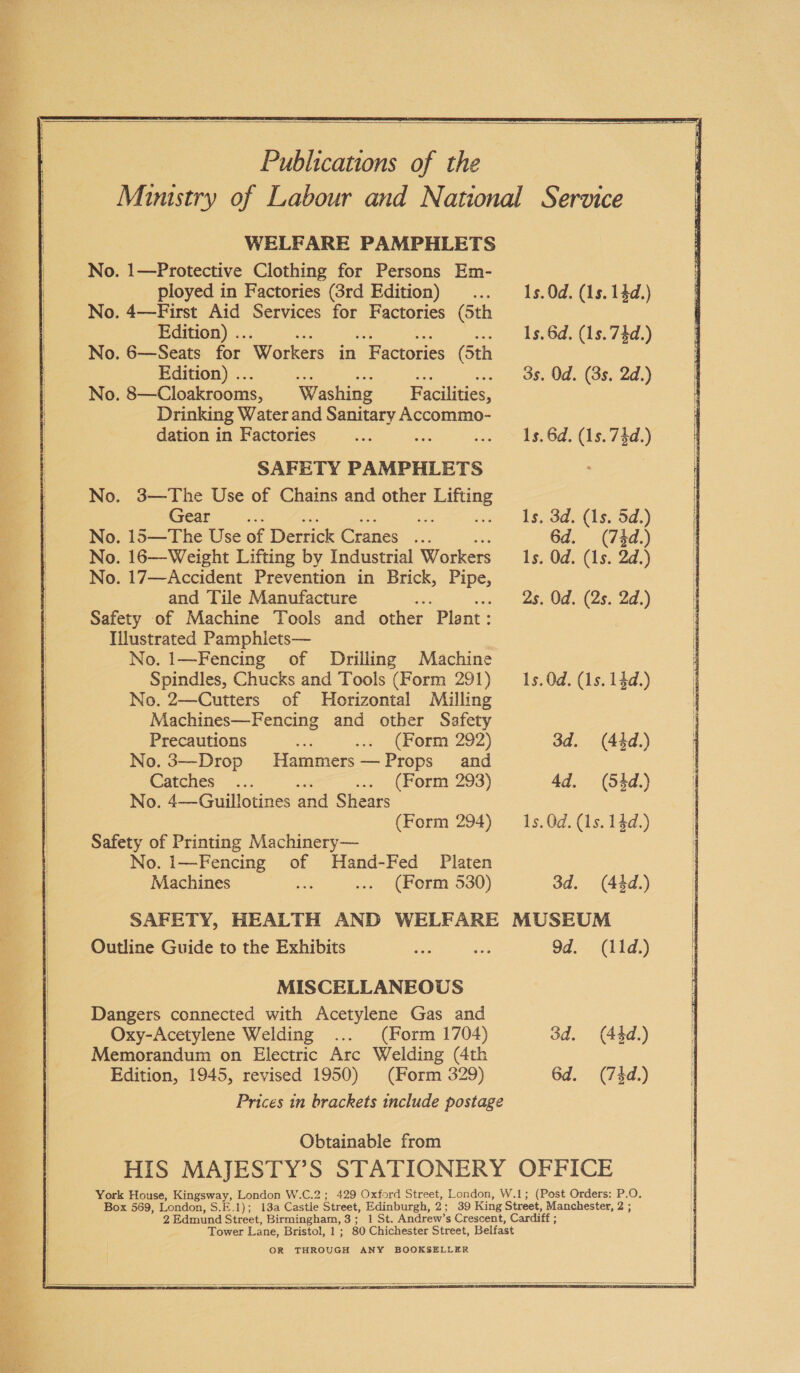 sean ee ae ae ‘ 2 ~ Paes SS rh sea ‘ = a =r 7 B. & ¥ Publications of the WELFARE PAMPHLETS No. 1—Protective Clothing for Persons Em- _ ployed in Factories (3rd Edition) No. 4—First Aid Services for Factories (5th Edition) .. : No. 6—Seats for Workers in Factories (5th Edition) .. No. 8—Cloakrooms, Washing ~ Facilities, Drinking Water and ue Accommo- dation in Factories : SAFETY PAMPHLETS No. 3—The Use of Chains and other FBhe (sear =. - No. 15—The Use of Derrick Cranes oy No. 16—Weight Lifting by Industrial Workers No. 17—Accident Prevention in Brick, ee and Tile Manufacture Safety of Machine Tools and other Plant : Illustrated Pamphlets— No. 1—Fencing of Drilling Machine Spindles, Chucks and Tools (Form 291) No. 2—Cutters of Horizontal Milling Machines—Fencing and other Safety Precautions (Form 292) No. 3—Drop Hammers—Props and Catches (Form 293) No. 4—Guiullotines and Shears (Form 294) Safety of Printing Machinery— No. i—Fencing of Hand-Fed Platen Machines (Form 530) 1s. 0d. (1s. 14d.) 1s. 6d. (1s. 74d.) 3s. Od. (3s, 2d.) Is. 6d. (1s. 74d.) Is. 3d. (1s. 5d.) 6d. (74d.) Is. Od. (1s. 2d.) 2s. Od. (2s. 2d.) 1s. 0d. (1s. 14d.) 3d. (44d.) 4d. (54d.) 1s. 0d. (1s. 14d.) 3d. (44d.) Outline Guide to the Exhibits MISCELLANEOUS Dangers connected with Acetylene Gas and Oxy-Acetylene Welding (Form 1704) Memorandum on Electric Arc Welding (4th Edition, 1945, revised 1950) (Form 329) Obtainable from 9d. (11d.) 3d. (44d.) 6d. (7kd.) Box 569, London, Seal) 2 Edmund Street, Birmingham, 3 ; Tower Lane, Bristol, 1 ; OR THROUGH ANY BOOKSELLER