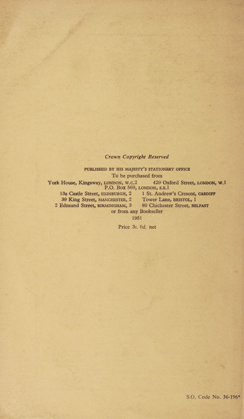 Crown Copyright Reserved PUBLISHED BY HIS MAJESTY’S STATIONERY OFFICE To be purchased from York House, Kingsway, LONDON, W.C.2 429 Oxford Street, LONDON, W.1 P.O. Box 569, LONDON, S.E.1 13a Castle Street, EDINBURGH, 2 1 St. Andrew’s Cresent, CARDIFF 39 King Street, MANCHESTER, 2 Tower Lane, BRISTOL, 1 2 Edmund Street, BIRMINGHAM, 3 80 Chichester Street, BELFAST or from any Bookseller 1951 Price 3s. Od. net S.0. Code No. 36-196*