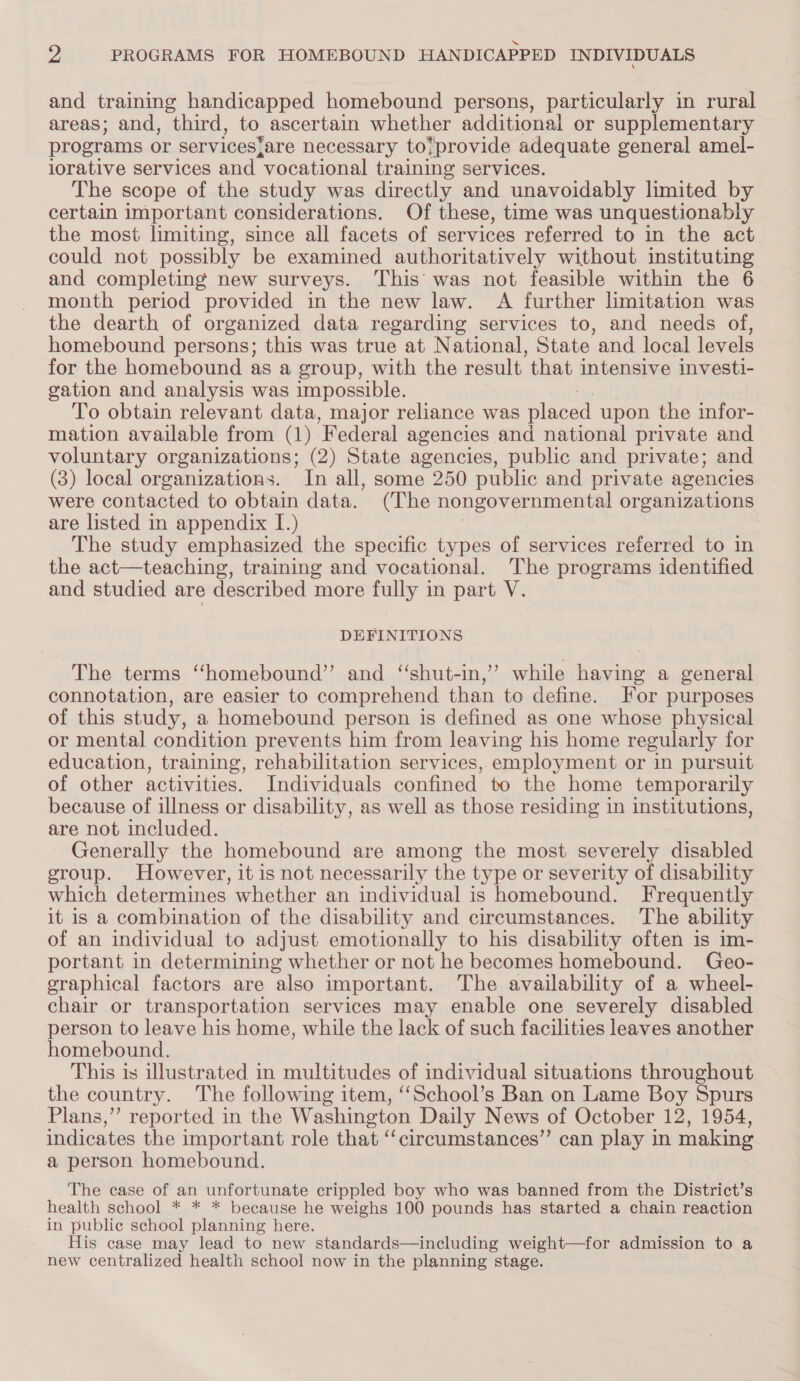 and training handicapped homebound persons, particularly in rural areas; and, third, to ascertain whether additional or supplementary programs or servicesj;are necessary to;provide adequate general amel- lorative services and vocational training services. The scope of the study was directly and unavoidably limited by certain important considerations. Of these, time was unquestionably the most limiting, since all facets of services referred to in the act could not possibly be examined authoritatively without instituting and completing new surveys. ‘This was not feasible within the 6 month period provided in the new law. A further limitation was the dearth of organized data regarding services to, and needs of, homebound persons; this was true at National, State and local levels for the homebound as a group, with the result that intensive investi- gation and analysis was impossible. To obtain relevant data, major reliance was Bleecd upon the infor- mation available from (1) Federal agencies and national private and voluntary organizations; (2) State agencies, public and private; and (3) local organizations. In all, some 250 public and private agencies were contacted to obtain data. (The nongovernmental organizations are listed in appendix I.) | The study emphasized the specific types of services referred to in the act—teaching, training and vocational. The programs identified and studied are described more fully in part V. DEFINITIONS The terms ‘‘homebound”’ and “shut-in,” while having a general connotation, are easier to comprehend than to define. For purposes of this study, a homebound person is defined as one whose physical or mental condition prevents him from leaving his home regularly for education, training, rehabilitation services, employment or in pursuit of other activities. Individuals confined to the home temporarily because of illness or disability, as well as those residing in institutions, are not included. Generally the homebound are among the most severely disabled eroup. However, it is not necessarily the type or severity of disability which determines whether an individual is homebound. Frequently it is a combination of the disability and circumstances. The ability of an individual to adjust emotionally to his disability often is im- portant in determining whether or not he becomes homebound. Geo- eraphical factors are also important. The availability of a wheel- chair or transportation services may enable one severely disabled person to leave his home, while the lack of such facilities leaves another homebound. This is illustrated in multitudes of individual situations throughout the country. The following item, “‘School’s Ban on Lame Boy Spurs Plans,” reported in the Washington Daily News of October 12, 1954, indicates the important role that “‘circumstances”’ can play in making a person homebound. The case of an unfortunate crippled boy who was banned from the District’s health school * * * because he weighs 100 pounds has started a chain reaction in public school planning here. His case may lead to new standards—including weight—for admission to a new centralized health school now in the planning stage.