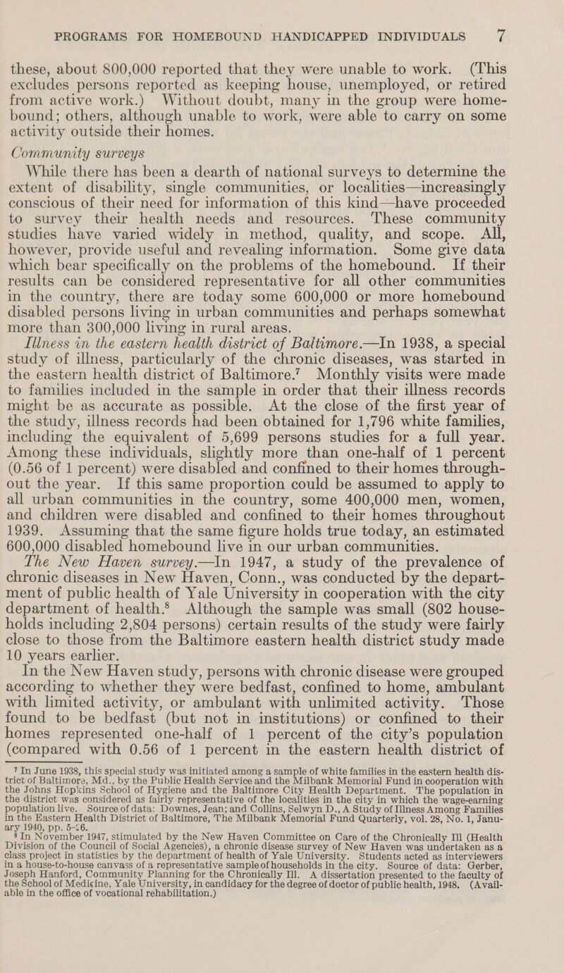 these, about 800,000 reported that they were unable to work. (This excludes persons reported as keeping house, unemployed, or retired from active work.) Without doubt, many in the group were home- bound; others, although unable to work, were able to carry on some activity outside their homes. Community surveys While there has been a dearth of national surveys to determine the extent of disability, single communities, or localities—increasingly conscious of their need for information of this kind—have proceeded to survey their health needs and resources. These community studies have varied widely in method, quality, and scope. All, however, provide useful and revealing information. Some give data which bear specifically on the problems of the homebound. If their results can be considered representative for all other communities in the country, there are today some 600,000 or more homebound disabled persons living in urban communities and perhaps somewhat more than 300,000 living in rural areas. Iliness in the eastern health district of Baltimore.—In 1938, a special study of illness, particularly of the chronic diseases, was started in the eastern health district of Baltimore.’ Monthly visits were made to families included in the sample in order that their illness records might be as accurate as possible. At the close of the first year of the study, illness records had been obtained for 1,796 white families, including the equivalent of 5,699 persons studies for a full year. Among these individuals, slightly more than one-half of 1 percent (0.56 of 1 percent) were disabled and confined to their homes through- out the year. If this same proportion could be assumed to apply to all urban communities in the country, some 400,000 men, women, and children were disabled and confined to their homes throughout 1939. Assuming that the same figure holds true today, an estimated 600,000 disabled homebound live in our urban communities. The New Haven survey —tIn 1947, a study of the prevalence of chronic diseases in New Haven, Conn., was conducted by the depart- ment of public health of Yale University in cooperation with the city department of health. Although the sample was small (802 house- holds including 2,804 persons) certain results of the study were fairly close to those from the Baltimore eastern health district study made 10 years earlier. In the New Haven study, persons with chronic disease were grouped according to whether they were bedfast, confined to home, ambulant with limited activity, or ambulant with unlimited activity. Those found to be bedfast (but not in institutions) or confined to their homes represented one-half of 1 percent of the city’s population (compared with 0.56 of 1 percent in the eastern health district of 7 In June 1938, this special study was initiated among a sample of white families in the eastern health dis- trict of Baltimore, Md., by the Public Health Service and the Milbank Memorial Fund in cooperation with the Johns Hopkins School of Hygiene and the Baltimore City Health Department. The population in the district was considered as fairly representative of the localities in the city in which the wage-earning population live. Source of data: Downes, Jean; and Collins, Selwyn D., A Study of IlIness Among Families in see ee Bete District of Baltimore, The Milbank Memorial Fund Quarterly, vol. 28, No. 1, Janu- ary , Dp. 5-26. 8 In November 1947, stimulated by the New Haven Committee on Care of the Chronically Ill (Health Division of the Council of Social Agencies), a chronic disease survey of New Haven was undertaken as a class project in statistics by the department of health of Yale University. Students acted as interviewers in a house-to-house canvass of a representative sample of households in the city. Source of data: Gerber, Joseph Hanford, Community Planning for the Chronically Ill. A dissertation presented to the faculty of the School of Medicine, Yale University, in candidacy for the degree of doctor of public health, 1948. (Avail- able in the office of vocational rehabilitation.)