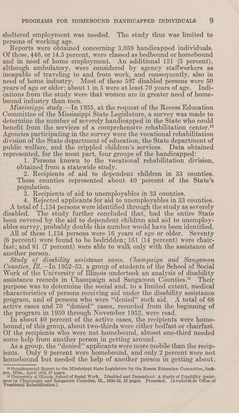 sheltered employment was needed. The study thus was limited to persons of working age. Reports were obtained concerning 3,059 handicapped individuals. Of these, 446, or 14.5 percent, were classed as bedbound or homebound and in need of home employment. An additional 151 (5 percent), although ambulatory, were considered by agency staffworkers as incapable of traveling to and from work, and consequently, also in need of home industry. Most of these 597 disabled persons were 50 years of age or older; about 1 in 5 were at least 70 years of age. Indi- cations from the study were that women are in greater need of home- bound industry than men. Mississippi study.—In 1953, at the request of the Recess Education Committee of the Mississippi State Legislature, a survey was made to determine the number of severely handicapped in the State who could benefit from the services of a comprehensive rehabilitation center.!? Agencies participating in the survey were the vocational rehabilitation division of the State department of education, the State department of public welfare, and the crippled children’s services. Data obtained represented, for the most part, four groups of the handicapped: 1. Persons known to the vocational rehabilitation division, obtained from a statewide study. 2. Recipients of aid to dependent children in 33 counties. These counties represented about 40 percent of the State’s population. 3. Recipients of aid to unemployables in 33 counties. 4. Rejected applicants for aid to unemployables in 33 counties. A total of 1,134 persons were identified through the study as severely disabled. The study further concluded that, had the entire State been covered by the aid to dependent children and aid to unemploy- ables survey, probably double this number would have been identified. All of these 1,134 persons were 16 years of age or older. Seventy (6 percent) were found to be bedridden; 161 (14 percent) were chair- fast; and 81 (7 percent) were able to walk only with the assistance of another person. 7 Study of disability assistance cases, Champaign and Sangamon Counties, Ill.—In 1952-53, a group of students of the School of Social Work of the University of Illinois undertook an analysis of disability assistance records in Champaign and Sangamon Counties.’ Their purpose was to determine the social and, to a limited extent, medical characteristics of persons receiving aid under the disability assistance program, and of persons who were “denied” such aid. A total of 68 active cases and 70 “‘denied’”’ cases, recorded from the beginning of the program in 1950 through November 1952, were read. In about 40 percent of the active cases, the recipients were home- bound; of this group, about two-thirds were either bedfast or chairfast. Of the recipients who were not homebound, almost one-third needed some help from another person in getting around. As a group, the ‘‘denied”’ applicants were more mobile than the recip- ients. Only 9 percent were homebound, and only 2 percent were not homebound but needed the help of another person in getting about. 12 Supplemental Report to the Mississippi State Legislature by the Recess Education Committee, Jack- son, Miss., April 1953, 27 pages. 13 University of Illinois, School of Social Work. Disabled and Dependent: A Study of Disability Assist- ance in Champaign and Sangamon Counties, Ill., 1950-52, 25 pages. Processed. (Availablein Office of Vocational Rehabilitation.)