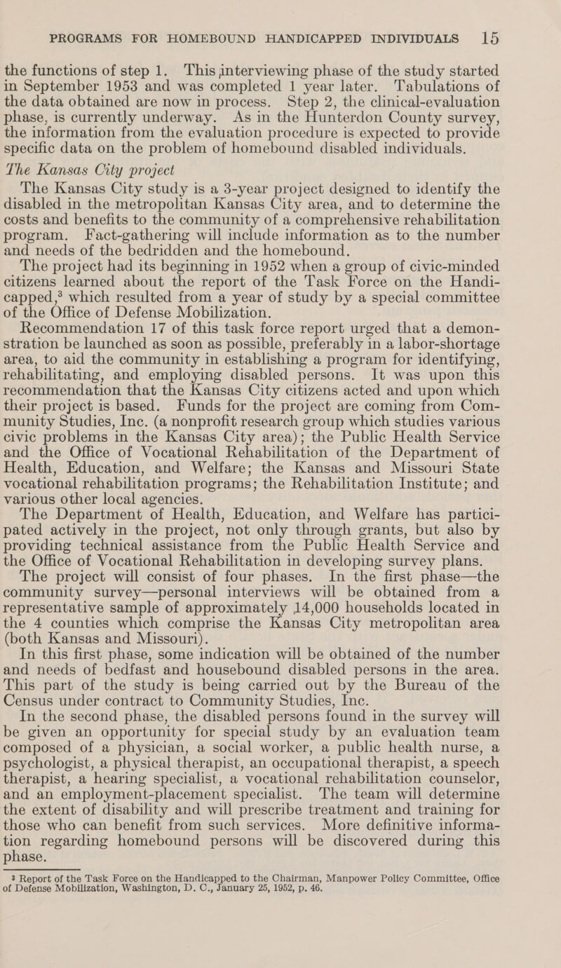 the functions of step 1. This interviewing phase of the study started in September 1953 and was completed 1 year later. Tabulations of the data obtained are now in process. Step 2, the clinical-evaluation phase, is currently underway. As in the Hunterdon County survey, the information from the evaluation procedure is expected to provide specific data on the problem of homebound disabled individuals. The Kansas City project The Kansas City study is a 3-year project designed to identify the disabled in the metropolitan Kansas City area, and to determine the costs and benefits to the community of a comprehensive rehabilitation program. Fact-gathering will include information as to the number and needs of the bedridden and the homebound. The project had its beginning in 1952 when a group of civic-minded citizens learned about the report of the Task Force on the Handi- capped,? which resulted from a year of study by a special committee of the Office of Defense Mobilization. Recommendation 17 of this task force report urged that a demon- stration be launched as soon as possible, preferably in a labor-shortage area, to aid the community in establishing a program for identifying, rehabilitating, and employing disabled persons. It was upon this recommendation that the Kansas City citizens acted and upon which their project is based. Funds for the project are coming from Com- munity Studies, Inc. (a nonprofit research group which studies various civic problems in the Kansas City area); the Public Health Service and the Office of Vocational Rehabilitation of the Department of Health, Education, and Welfare; the Kansas and Missouri State vocational rehabilitation programs; the Rehabilitation Institute; and various Other local agencies. The Department of Health, Education, and Welfare has partici- pated actively in the project, not only through grants, but also by providing technical assistance from the Public Health Service and the Office of Vocational Rehabilitation in developing survey plans. The project will consist of four phases. In the first phase—the community survey—personal interviews will be obtained from a representative sample of approximately 14,000 households located in the 4 counties which comprise the Kansas City metropolitan area (both Kansas and Missouri). In this first phase, some indication will be obtained of the number and needs of bedfast and housebound disabled persons in the area. This part of the study is being carried out by the Bureau of the Census under contract to Community Studies, Inc. In the second phase, the disabled persons found in the survey will be given an opportunity for special study by an evaluation team composed of a physician, a social worker, a public health nurse, a psychologist, a physical therapist, an occupational therapist, a speech therapist, a hearing specialist, a vocational rehabilitation counselor, and an employment-placement specialist. The team will determine the extent of disability and will prescribe treatment and training for those who can benefit from such services. More definitive informa- tion regarding homebound persons will be discovered during this phase. 3 Report of the Task Force on the Handicapped to the Chairman, Manpower Policy Committee, Office of Defense Mobilization, Washington, D. C., January 25, 1952, p. 46.
