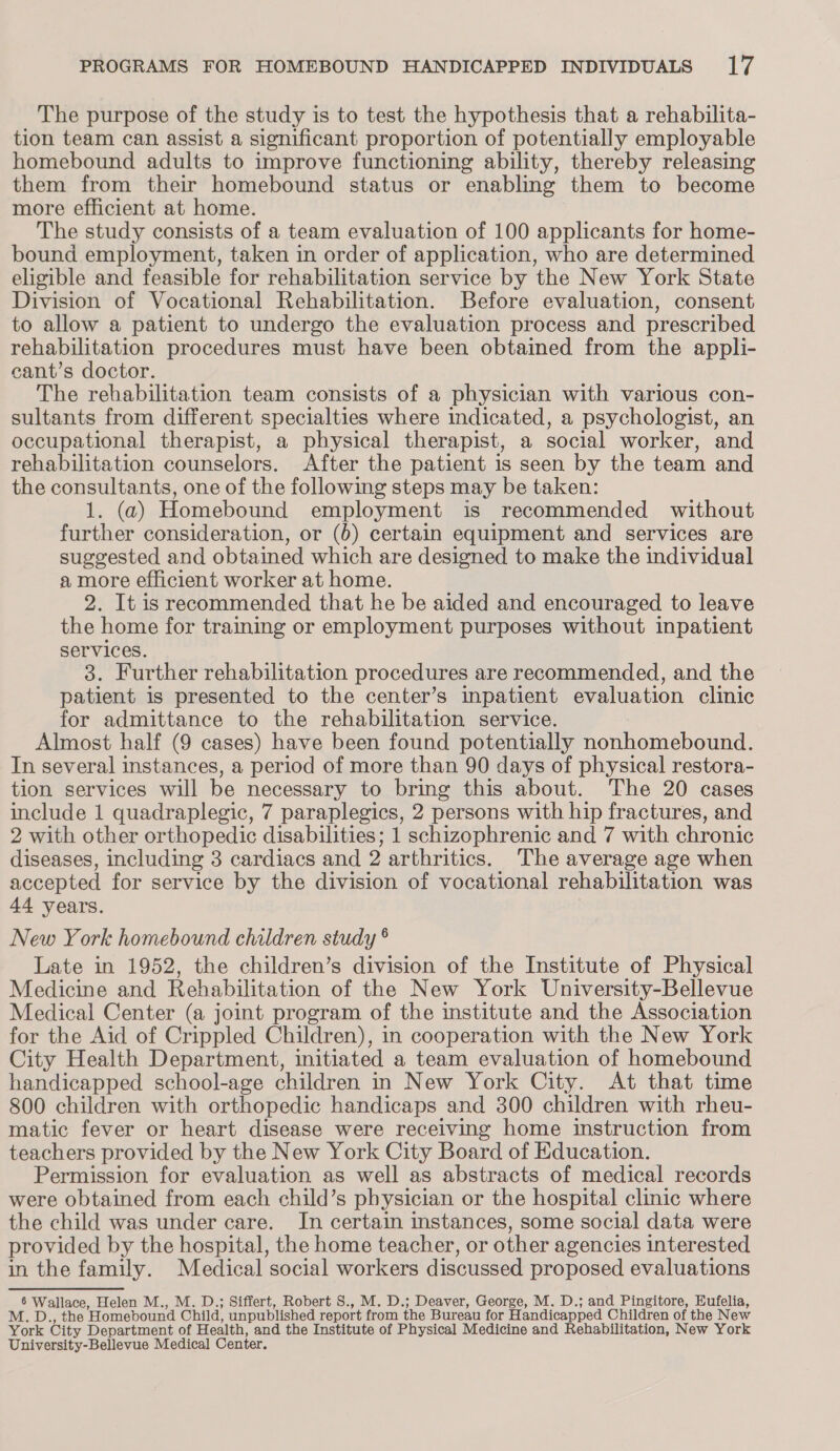 The purpose of the study is to test the hypothesis that a rehabilita- tion team can assist a significant proportion of potentially employable homebound adults to improve functioning ability, thereby releasing them from their homebound status or enabling them to become more efficient at home. The study consists of a team evaluation of 100 applicants for home- bound employment, taken in order of application, who are determined eligible and feasible for rehabilitation service by the New York State Division of Vocational Rehabilitation. Before evaluation, consent to allow a patient to undergo the evaluation process and prescribed rehabilitation procedures must have been obtained from the appli- cant’s doctor. The rehabilitation team consists of a physician with various con- sultants from different specialties where indicated, a psychologist, an occupational therapist, a physical therapist, a social worker, and rehabilitation counselors. After the patient 1s seen by the team and the consultants, one of the following steps may be taken: 1. (a) Homebound employment is recommended without further consideration, or (6) certain equipment and services are suggested and obtained which are designed to make the individual a more efficient worker at home. 2. It is recommended that he be aided and encouraged to leave the home for training or employment purposes without inpatient services. 3. Further rehabilitation procedures are recommended, and the patient is presented to the center’s inpatient evaluation clinic for admittance to the rehabilitation service. Almost half (9 cases) have been found potentially none eenonatnel: In several instances, a period of more than 90 days of physical restora- tion services will be necessary to bring this about. The 20 cases include 1 quadraplegic, 7 paraplegics, 2 persons with hip fractures, and 2 with other orthopedic disabilities; 1 schizophrenic and 7 with chronic diseases, including 3 cardiacs and 2 arthritics. The average age when accepted for service by the division of vocational rehabilitation was 44 years. New York homebound children study °® Late in 1952, the children’s division of the Institute of Physical Medicine and Rehabilitation of the New York University-Bellevue Medical Center (a joint program of the institute and the Association for the Aid of Crippled Children), in cooperation with the New York City Health Department, initiated a team evaluation of homebound handicapped school-age children in New York City. At that time 800 children with orthopedic handicaps and 300 children with rheu- matic fever or heart disease were receiving home instruction from teachers provided by the New York City Board of Education. Permission for evaluation as well as abstracts of medical records were obtained from each child’s physician or the hospital clinic where the child was under care. In certain instances, some social data were provided by the hospital, the home teacher, or other agencies interested in the family. Medical social workers discussed proposed evaluations 6 Wallace, Helen M., M. D.; Siffert, Robert S., M. D.; Deaver, George, M. D.; and Pingitore, Eufelia, D., the ‘Homebound Child, unpublished report from the Bureau for Handicapped Children of the New M. York City Department of Health, and the Institute of Physical Medicine and Rehabilitation, New York University-Bellevue Medical Center.