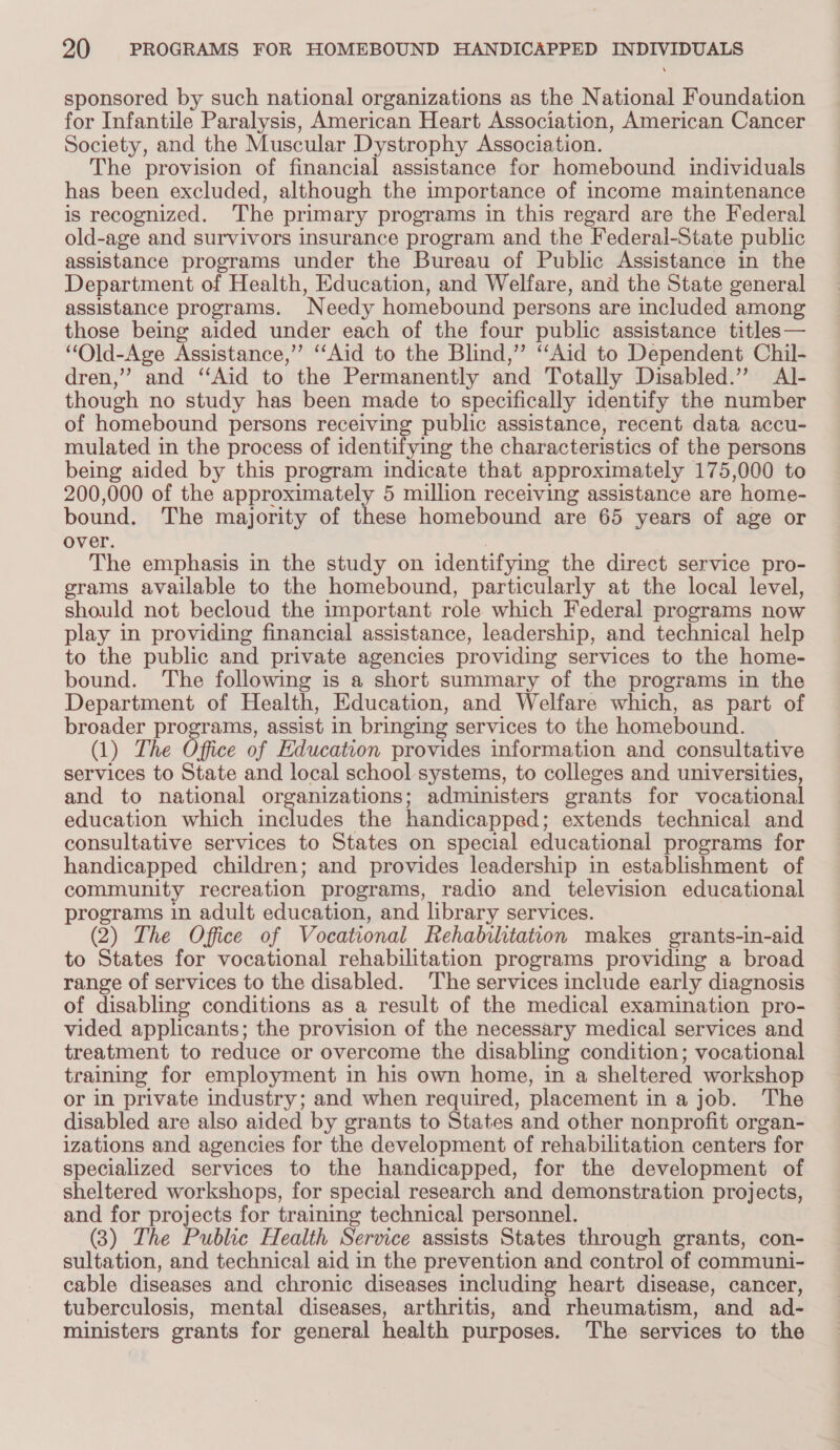 sponsored by such national organizations as the National Foundation for Infantile Paralysis, American Heart Association, American Cancer Society, and the Muscular Dystrophy Association. The provision of financial assistance for homebound individuals has been excluded, although the importance of income maintenance is recognized. The primary programs in this regard are the Federal old-age and survivors insurance program and the Federal-State public assistance programs under the Bureau of Public Assistance in the Department of Health, Education, and Welfare, and the State general assistance programs. Needy homebound persons are included among those being aided under each of the four public assistance titles — “Old-Age Assistance,” ‘Aid to the Blind,” ‘Aid to Dependent Chil- dren,” and ‘‘Aid to the Permanently and Totally Disabled.” Al- though no study has been made to specifically identify the number of homebound persons receiving public assistance, recent data accu- mulated in the process of identifying the characteristics of the persons being aided by this program indicate that approximately 175,000 to 200,000 of the approximately 5 million receiving assistance are home- bound. The majority of these homebound are 65 years of age or over. | The emphasis in the study on identifying the direct service pro- grams available to the homebound, particularly at the local level, should not becloud the important role which Federal programs now play in providing financial assistance, leadership, and technical help to the public and private agencies providing services to the home- bound. The following is a short summary of the programs in the Department of Health, Education, and Welfare which, as part of broader programs, assist in bringing services to the homebound. (1) The Office of Education provides information and consultative services to State and local school systems, to colleges and universities, and to national organizations; administers grants for vocational education which includes the handicapped; extends technical and consultative services to States on special educational programs for handicapped children; and provides leadership in establishment of community recreation programs, radio and television educational programs in adult education, and library services. (2) The Office of Vocational Rehabilitation makes grants-in-aid to States for vocational rehabilitation programs providing a broad range of services to the disabled. The services include early diagnosis of disabling conditions as a result of the medical examination pro- vided applicants; the provision of the necessary medical services and treatment to reduce or overcome the disabling condition; vocational training for employment in his own home, in a sheltered workshop or in private industry; and when required, placement in a job. The disabled are also aided by grants to States and other nonprofit organ- izations and agencies for the development of rehabilitation centers for specialized services to the handicapped, for the development of sheltered workshops, for special research and demonstration projects, and for projects for training technical personnel. (3) The Public Health Service assists States through grants, con- sultation, and technical aid in the prevention and control of communi- cable diseases and chronic diseases including heart disease, cancer, tuberculosis, mental diseases, arthritis, and rheumatism, and ad- ministers grants for general health purposes. The services to the