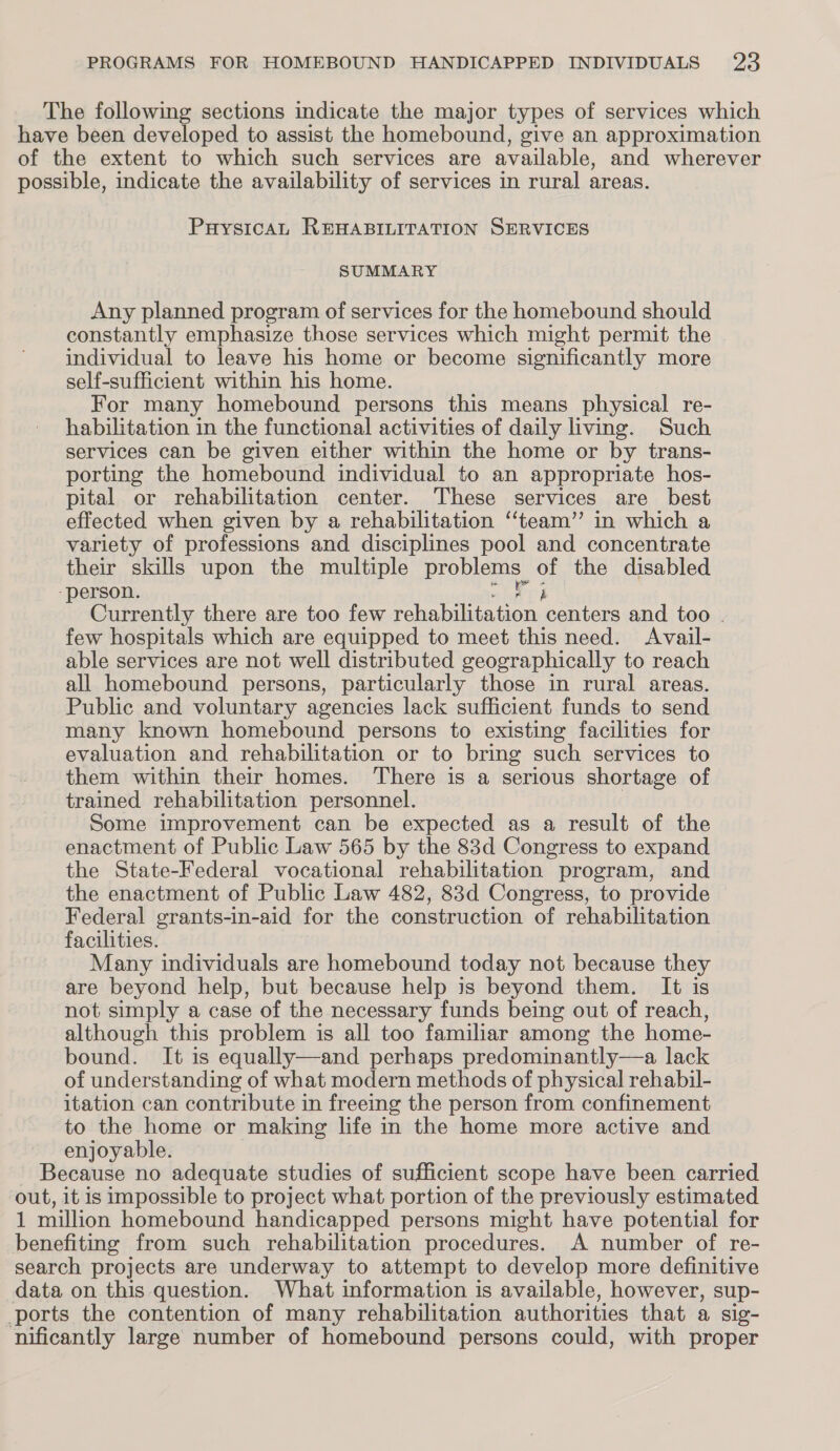 The following sections indicate the major types of services which have been developed to assist the homebound, give an approximation of the extent to which such services are available, and wherever possible, indicate the availability of services in rural areas. PuysicaAL REHABILITATION SERVICES SUMMARY Any planned program of services for the homebound should constantly emphasize those services which might permit the individual to leave his home or become significantly more self-sufficient within his home. For many homebound persons this means physical re- habilitation in the functional activities of daily living. Such services can be given either within the home or by trans- porting the homebound individual to an appropriate hos- pital or rehabilitation center. These services are best effected when given by a rehabilitation ‘‘team” in which a variety of professions and disciplines pool and concentrate their skills upon the multiple problems. of the disabled -person. ih Currently there are too few Phot Gon centers and too . few hospitals which are equipped to meet this need. Avail- able services are not well distributed geographically to reach all homebound persons, particularly those in rural areas. Public and voluntary agencies lack sufficient funds to send many known homebound persons to existing facilities for evaluation and rehabilitation or to bring such services to them within their homes. There is a serious shortage of trained rehabilitation personnel. | Some improvement can be expected as a result of the enactment of Public Law 565 by the 83d Congress to expand the State-Federal vocational rehabilitation program, and the enactment of Public Law 482, 83d Congress, to provide Federal grants-in-aid for the construction of rehabilitation facilities. Many individuals are homebound today not because they are beyond help, but because help is beyond them. It is not simply a case of the necessary funds being out of reach, although this problem is all too familiar among the home- bound. It is equally—and perhaps predominantly—a lack of understanding of what modern methods of physical rehabil- itation can contribute in freeing the person from confinement to the home or making life in the home more active and enjoyable. Because no adequate studies of sufficient scope have been carried out, it is impossible to project what portion of the previously estimated 1 million homebound handicapped persons might have potential for benefiting from such rehabilitation procedures. A number of re- search projects are underway to attempt to develop more definitive data on this question. What information is available, however, sup- ports the contention of many rehabilitation authorities that a sig- nificantly large number of homebound persons could, with proper
