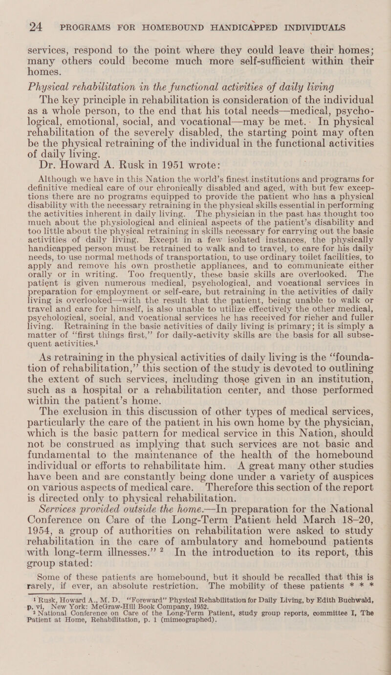 services, respond to the point where they could leave their homes; many others could become much more self-sufficient within their homes. Physical rehabilitation in the functional activities of daily living The key principle in rehabilitation is consideration of the individual as a whole person, to the end that his total needs—medical, psycho- logical, emotional, social, and vocational—may be met.: In physical rehabilitation of the severely disabled, the starting point may often be the physical retraining of the individual in the functional activities of daily living. Dr. Howard A. Rusk in 1951 wrote: Although we have in this Nation the world’s finest institutions and programs for definitive medical care of our chronically disabled and aged, with but few excep- tions there are no programs equipped to provide the patient who has a physical disability with the necessary retraining in the physical skills essential in performing the activities inherent in daily living. The physician in the past has thought too much about the physiological and clinical aspects of the patient’s disability and too little about the physical retraining in skills necessary for carrying out the basic activities of daily living. Except in a few isolated instances, the physically handicapped person must be retrained to walk and to travel, to care for his daily needs, to use normal methods of transportation, to use ordinary toilet facilities, to apply and remove his own prosthetic appliances, and to communicate either orally or in writing. Too frequently, these basic skills are overlooked. The patient is given numerous medical, psychological, and vocational services in preparation for employment or self-care, but retraining in the activities of daily living is overlooked—with the result that the patient, being unable to walk or travel and care for himself, is also unable to utilize effectively the other medical, psychological, social, and vocational services he has received for richer and fuller living. Retraining in the basie activities of daily living is primary; it is simply a matter of “first things first,’ for daily-activity skills are the basis for all subse- quent activities.! As retraining in the physical activities of daily living is the ‘‘founda- tion of rehabilitation,” this section of the study is devoted to outlining the extent of such services, including those given in an institution, such as a hospital or a rehabilitation center, and those performed within the patient’s home. The exclusion in this discussion of other types of medical services, particularly the care of the patient in his own home by the physician, which is the basic pattern for medical service in this Nation, should not be construed as implying that such services are not basic and fundamental to the maintenance of the health of the homebound individual or efforts to rehabilitate him. A great many other studies have been and are constantly being done under a variety of auspices on various aspects of medical care. Therefore this section of the report is directed only to physical rehabilitation. Services provided outside the home.—In preparation for the National Conference on Care of the Long-Term Patient held March 18-20, 1954, a group of authorities on rehabilitation were asked to study rehabilitation in the care of ambulatory and homebound patients with long-term illnesses.” ? In the introduction to its report, this croup stated: Some of these patients are homebound, but it should be recalled that this is rarely, if ever, an absolute restriction. The mobility of these patients * * * 1 Rusk, Howard A., M.D. ‘‘Foreward”’ Physical Rehabilitation for Daily Living, by Edith Buchwald, p. vi, New York: McGraw-Hill Book Company, 1952. 2 National Conference on Care of the Long-Term Patient, study group reports, committee I, The Patient at Home, Rehabilitation, p. 1 (mimeographed). 