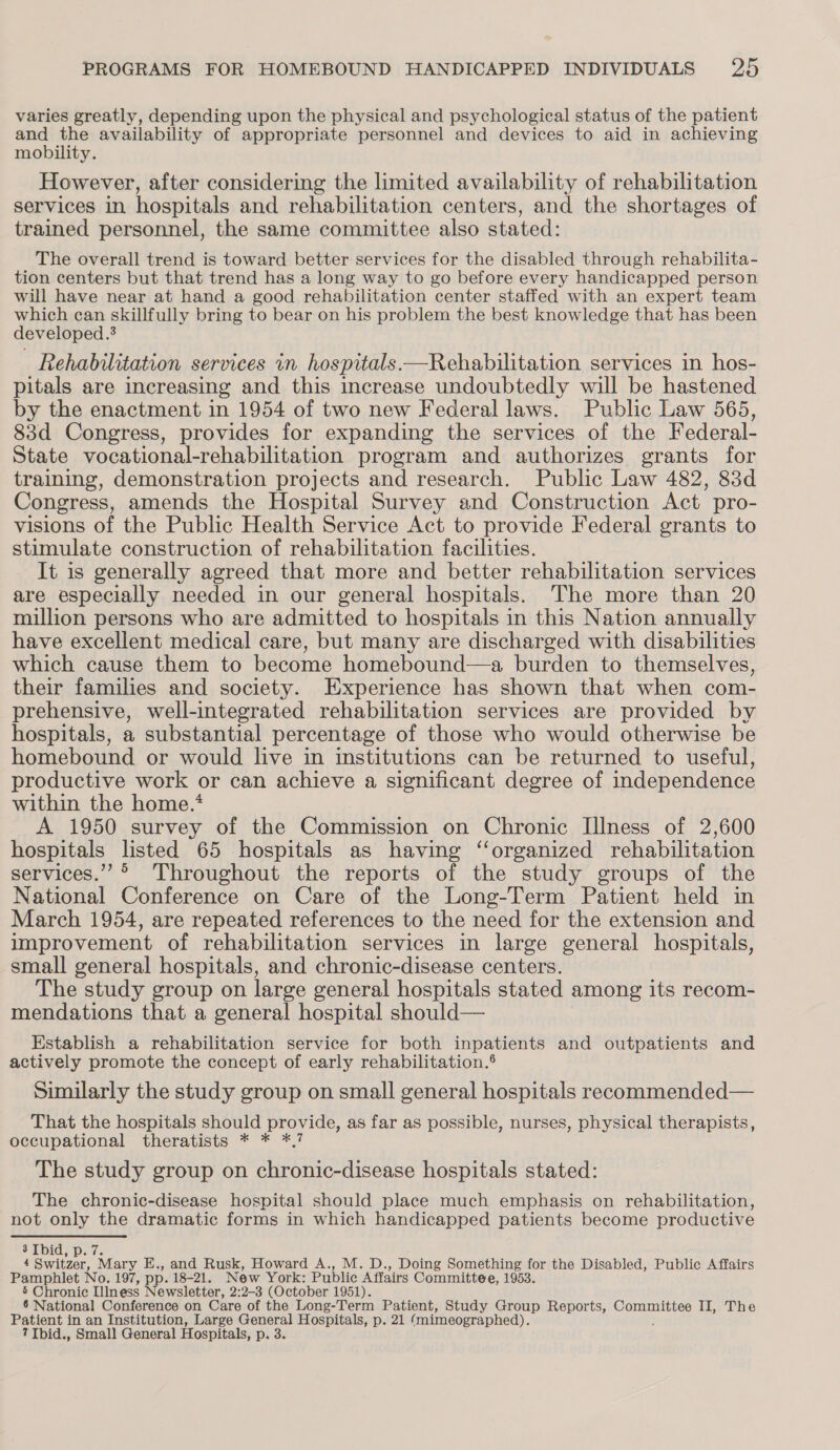 varies greatly, depending upon the physical and psychological status of the patient and the availability of appropriate personnel and devices to aid in achieving mobility. However, after considering the limited availability of rehabilitation services in hospitals and rehabilitation centers, and the shortages of trained personnel, the same committee also stated: The overall trend is toward better services for the disabled through rehabilita- tion centers but that trend has a long way to go before every handicapped person will have near at hand a good rehabilitation center staffed with an expert team which can skillfully bring to bear on his problem the best knowledge that has been developed.’ Rehabilitation services in hospitals.—Rehabilitation services in hos- pitals are increasing and this increase undoubtedly will be hastened by the enactment in 1954 of two new Federal laws. Public Law 565, 83d Congress, provides for expanding the services of the Federal- State vocational-rehabilitation program and authorizes grants for training, demonstration projects and research. Public Law 482, 83d Congress, amends the Hospital Survey and Construction Act pro- visions of the Public Health Service Act to provide Federal grants to stimulate construction of rehabilitation facilities. It is generally agreed that more and better rehabilitation services are especially needed in our general hospitals. The more than 20 million persons who are admitted to hospitals in this Nation annually have excellent medical care, but many are discharged with disabilities which cause them to become homebound—a burden to themselves, their families and society. Experience has shown that when com- prehensive, well-integrated rehabilitation services are provided by hospitals, a substantial percentage of those who would otherwise be homebound or would live in institutions can be returned to useful, productive work or can achieve a significant degree of independence within the home.* A 1950 survey of the Commission on Chronic Illness of 2,600 hospitals listed 65 hospitals as having ‘organized rehabilitation services.” ° Throughout the reports of the study groups of the National Conference on Care of the Long-Term Patient held in March 1954, are repeated references to the need for the extension and improvement of rehabilitation services in large general hospitals, small general hospitals, and chronic-disease centers. The study group on large general hospitals stated among its recom- mendations that a general hospital should— Establish a rehabilitation service for both inpatients and outpatients and actively promote the concept of early rehabilitation.® Similarly the study group on small general hospitals recommended— That the hospitals should provide, as far as possible, nurses, physical therapists, occupational theratists * * *,7 The study group on chronic-disease hospitals stated: The chronic-disease hospital should place much emphasis on rehabilitation, not only the dramatic forms in which handicapped patients become productive 3 Ibid, p. 7. 4 Switzer, Mary E., and Rusk, Howard A., M. D., Doing Something for the Disabled, Public Affairs Pamphlet No. 197, pp. 18-21. New York: Public Affairs Committee, 1953. 5 Chronic Illness Newsletter, 2:2-3 (October 1951). 6 National Conference on Care of the Long-Term Patient, Study Group Reports, Committee II, The Patient in an Institution, Large General Hospitals, p. 21 (mimeographed). ?Ibid., Small General Hospitals, p. 3.