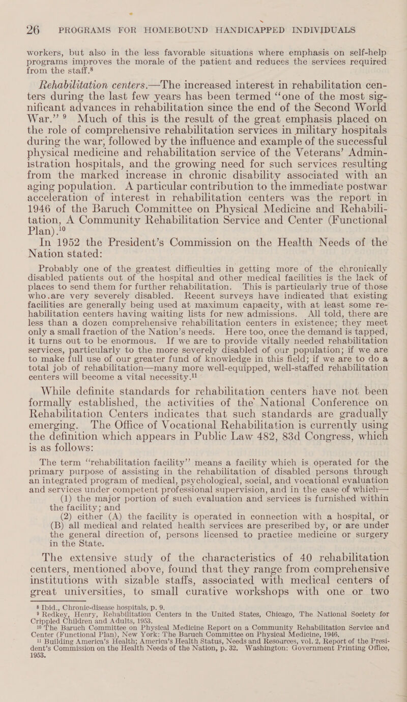 ad 26 PROGRAMS FOR HOMEBOUND HANDICAPPED INDIVIDUALS workers, but also in the less favorable situations where emphasis on self-help programs improves the morale of the patient and reduces the services required from the staff.8 a Rehabilitation centers.—The increased interest in rehabilitation cen- ters during the last few years has been termed “‘one of the most sig- nificant advances in rehabilitation since the end of the Second World War.” ° Much of this is the result of the great emphasis placed on the role of comprehensive rehabilitation services in military hospitals during the war; followed by the influence and example of the successful physical medicine and rehabilitation service of the Veterans’ Admin- istration hospitals, and the growing need for such services resulting from the marked increase in chronic disability associated with an aging population. A particular contribution to the immediate postwar acceleration of interest in rehabilitation centers was the report in 1946 of the Baruch Committee on Physical Medicine and Rehabili- pierce Community Rehabilitation Service and Center (Functional Plan). In 1952 the President’s Commission on the Health Needs of the Nation stated: Probably one of the greatest difficulties in getting more of the chronically disabled patients out of the hospital and other medical facilities is the lack of places to send them for further rehabilitation. This is particularly true of those who.are very severely disabled. Recent surveys have indicated that existing facilities are generally being used at maximum capacity, with at least some re- habilitation centers having waiting lists for new admissions. All told, there are less than a dozen comprehensive rehabilitation centers in existence; they meet only a small fraction of the Nation’s needs. Here too, once the demand is tapped, it turns out to be enormous. If we are to provide vitally needed rehabilitation services, particularly to the more severely disabled of our population; if we are to make full use of our greater fund of knowledge in this field; if we are to do a total job of rehabilitation—many more well-equipped, well-staffed rehabilitation centers will become a vital necessity. While definite standards for rehabilitation centers have not been formally established, the activities of the National Conference on Rehabilitation Centers indicates that such standards are gradually emerging. ‘The Office of Vocational Rehabilitation is currently using the definition which appears in Public Law 482, 83d Congress, which is as follows: The term “rehabilitation facility’? means a facility which is operated for the primary purpose of assisting in the rehabilitation of disabled: persons through an integrated program of medical, psychological, social, and vocational evaluation and services under competent professional supervision, and in the case of which— (1) the major portion of such evaluation and services is furnished within the facility; and (2) either (A) the facility is operated in connection with a hospital, or (B) all medical and related health services are prescribed by, or are under the general direction of, persons licensed to practice medicine or surgery in the State. The extensive study of the characteristics of 40 rehabilitation centers, mentioned above, found that they range from comprehensive institutions with sizable staffs, associated with medical centers of ereat universities, to small curative workshops with one or two 8 Ibid., Chronic-disease hospitals, p. 9. 9 Redkey, Henry, Rehabilitation Centers in the United States, Chicago, The National Society for Crippled Children and Adults, 1953. 10The Baruch Committee on Physical Medicine Report on a Community Rehabilitation Service and Center (Functional Plan), New York: The Baruch Committee on Physical Medicine, 1946. 11 Building America’s Health; America’s Health Status, Needs and Resources, vol. 2, Report of the Presi- dent’s Commission on the Health Needs of the Nation, p. 32. Washington: Government Printing Office, 1953.