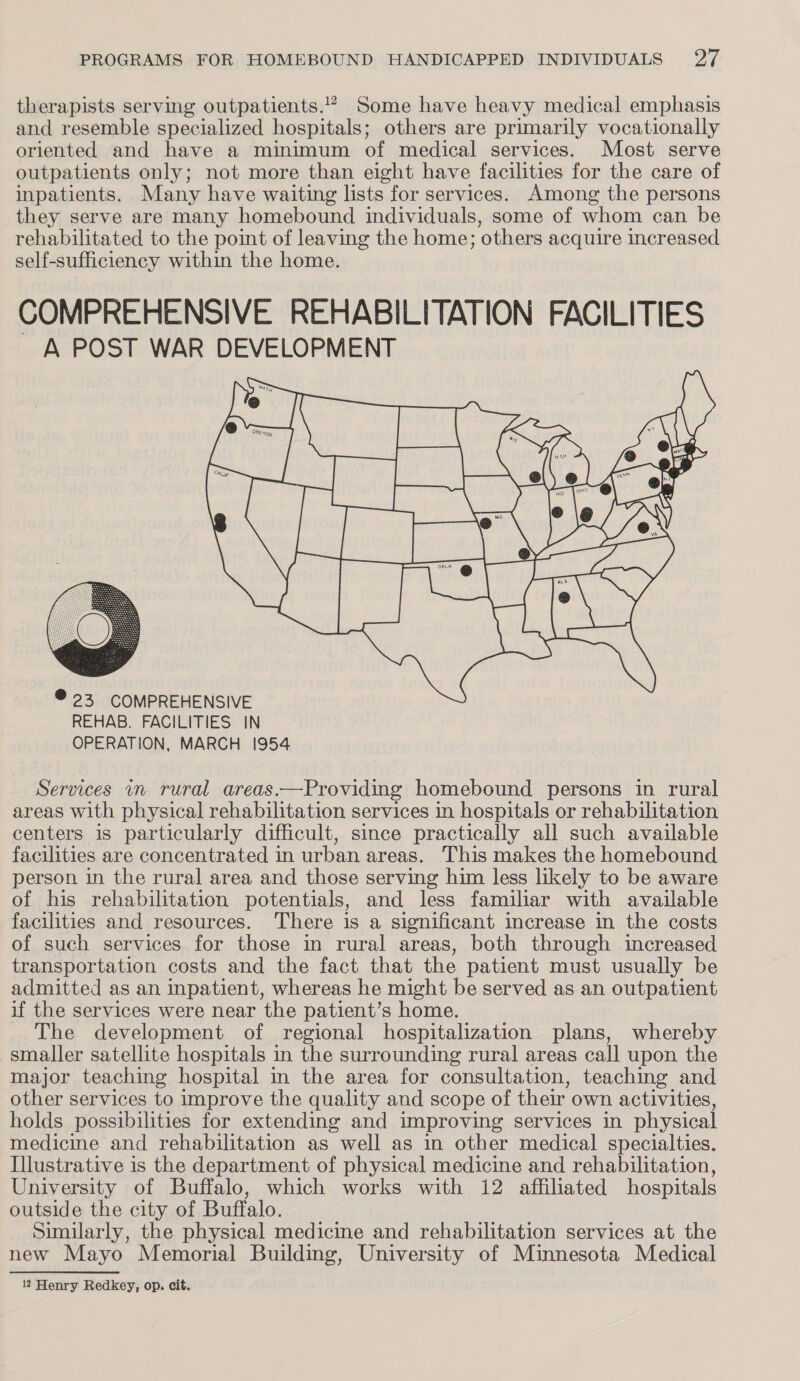 therapists serving outpatients.” Some have heavy medical emphasis and resemble specialized hospitals; others are primarily vocationally oriented and have a minimum of medical services. Most serve outpatients only; not more than eight have facilities for the care of inpatients. Many have waiting lists for services. Among the persons they serve are many homebound individuals, some of whom can be rehabilitated to the poimt of leaving the home; others acquire increased self-sufficiency within the home. COMPREHENSIVE REHABILITATION FACILITIES ~ A POST WAR DEVELOPMENT  @ 23 COMPREHENSIVE REHAB. FACILITIES IN OPERATION, MARCH 1954 Services in rural areas.—Providing homebound persons in rural areas with physical rehabilitation services in hospitals or rehabilitation centers is particularly difficult, since practically all such available facilities are concentrated in urban areas. This makes the homebound person in the rural area and those serving him less likely to be aware of his rehabilitation potentials, and less familiar with available facilities and resources. There is a significant increase in the costs of such services for those in rural areas, both through increased transportation costs and the fact that the patient must usually be admitted as an inpatient, whereas he might be served as an outpatient if the services were near the patient’s home. The development of regional hospitalization plans, whereby smaller satellite hospitals in the surrounding rural areas call upon the major teaching hospital in the area for consultation, teaching and other services to improve the quality and scope of their own activities, holds possibilities for extending and improving services in physical medicine and rehabilitation as well as in other medical specialties. Illustrative is the department of physical medicine and rehabilitation, University of Buffalo, which works with 12 affiliated hospitals outside the city of Buffalo. Similarly, the physical medicine and rehabilitation services at the new Mayo Memorial Building, University of Minnesota Medical 12 Henry Redkey, op. cit.