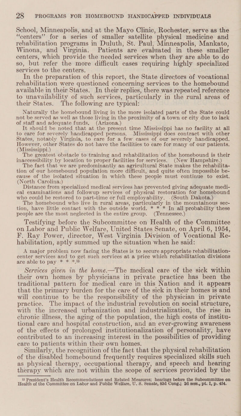 School, Minneapolis, and at the Mayo Clinic, Rochester, serve as the ‘centers’ for a series of smaller satellite physical medicine and rehabilitation programs in Duluth, St. Paul, Minneapolis, Mankato, Winona, and Virginia. Patients are evaluated in these smaller centers, which provide the needed services when they are able to do so, but refer the more difficult cases requiring highly specialized services to the centers. : In the preparation of this report, the State directors of vocational rehabilitation were questioned concerning services to the homebound available in their States. In their replies, there was repeated reference to unavailability of such services, particularly in the rural areas of their States. The following are typical: . | Naturally the homebound living in the more isolated parts of the State could not be served as well as those living in the proximity of a town or city due to lack of staff and adequate funds. (Arizona.) It should be noted that at the present time Mississippi has no facility at all to care for severely handicapped persons. Mississippi does contract with other States, notably Virginia, to care for a few cases of our severely handicapped. However, other States do not have the facilities to care for many of our patients. (Mississippi.) The greatest obstacle to training and rehabilitation of the homebound is their inaccessibility by location to proper facilities for services. (New Hampshire.) The fact that we are predominantly an agricultural State makes the rehabilita- tion of our homebound population more difficult, and quite often impossible be- cause of the isolated situation in which these people must continue to exist. (North Carolina.) Distance from specialized medical services has prevented giving adequate medi- cal examinations and followup services of physical restoration for homebound who could be restored to part-time or full employability. -(South Dakota.) The homebound who live in rural areas, particularly in the mountainous sec- tion, have little contact with the outside world. * * * In all probability these people are the most neglected in the entire group. (Tennessee.) Testifying before the Subcommittee on Health of the Committee _ on Labor and Public Welfare, United States Senate, on April 6, 1954, F. Ray Power, director, West Virginia Division of Vocational Re- habilitation, aptly summed up the situation when he said: A major problem now facing the States is to secure appropriate rehabilitation- center services and to get such services at a price which rehabilitation divisions are able to pay * * *,18 Services given in the home-——The medical care of the sick within their own homes by physicians in private practice has been the traditional pattern for medical care in this Nation and it appears that the primary burden for the care of the sick in their homes is and will continue to be the responsibility of the physician in private practice. The impact of the industrial revolution on social structure, with the increased urbanization and industrialization, the rise in chronic illness, the aging of the population, the high costs of institu- tional care and hospital construction, and an ever-growing awareness of the effects of prolonged institutionalization of personality, have contributed to an increasing interest in the possibilities of providing care to patients within their own homes. Similarly, the recognition of the fact that the physical rehabilitation of the disabled homebound frequently requires specialized skills such as physical therapy, occupational therapy, and speech and hearing therapy which are not within the scope of services provided by the 13 President’s Health Recommendations and Related Measures; hearings before the Subcommittee on Health of the Committee on Labor and Public Welfare, U. 8, Senate, 88d Cong.; 2d sess., pt. I, p. 454.