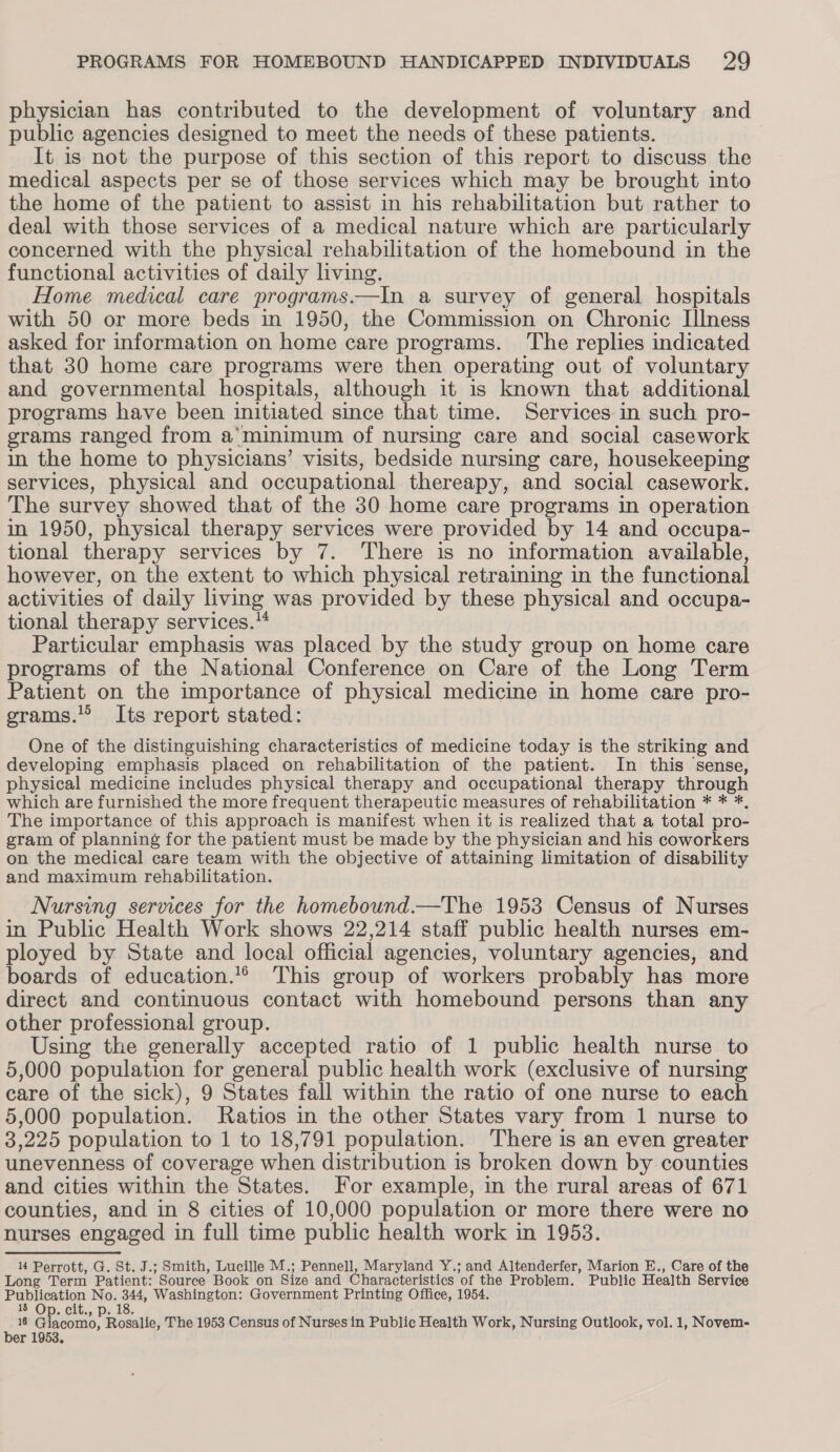 physician has contributed to the development of voluntary and public agencies designed to meet the needs of these patients. ; It is not the purpose of this section of this report to discuss the medical aspects per se of those services which may be brought into the home of the patient to assist in his rehabilitation but rather to deal with those services of a medical nature which are particularly concerned with the physical rehabilitation of the homebound in the functional activities of daily living. Home medical care programs.—In a survey of general hospitals with 50 or more beds in 1950, the Commission on Chronic Illness asked for information on home care programs. The replies indicated that 30 home care programs were then operating out of voluntary and governmental hospitals, although it is known that additional programs have been initiated since that time. Services in such pro- grams ranged from a’minimum of nursing care and social casework in the home to physicians’ visits, bedside nursing care, housekeeping services, physical and occupational thereapy, and social casework. The survey showed that of the 30 home care programs in operation in 1950, physical therapy services were provided by 14 and occupa- tional therapy services by 7. There is no information available, however, on the extent to which physical retraining in the functional activities of daily living was provided by these physical and occupa- tional therapy services.'* Particular emphasis was placed by the study group on home care programs of the National Conference on Care of the Long Term Patient on the importance of physical medicine in home care pro- grams. Its report stated: One of the distinguishing characteristics of medicine today is the striking and developing emphasis placed on rehabilitation of the patient. In this sense, physical medicine includes physical therapy and occupational therapy through which are furnished the more frequent therapeutic measures of rehabilitation * * *, The importance of this approach is manifest when it is realized that a total pro- gram of planning for the patient must be made by the physician and his coworkers on the medical care team with the objective of attaining limitation of disability and maximum rehabilitation. Nursing services for the homebound.—The 1953 Census of Nurses in Public Health Work shows 22,214 staff public health nurses em- ployed by State and local official agencies, voluntary agencies, and boards of education.’® This group of workers probably has more direct and continuous contact with homebound persons than any other professional group. Using the generally accepted ratio of 1 public health nurse to 5,000 population for general public health work (exclusive of nursing care of the sick), 9 States fall within the ratio of one nurse to each 5,000 population. Ratios in the other States vary from 1 nurse to 3,225 population to 1 to 18,791 population. There is an even greater unevenness of coverage when distribution is broken down by counties and cities within the States. For example, in the rural areas of 671 counties, and in 8 cities of 10,000 population or more there were no nurses engaged in full time public health work in 19538. 14 Perrott, G. St. J.; Smith, Lucille M.; Pennell, Maryland Y.; and Altenderfer, Marion E., Care of the Long Term Patient: Source Book on Size and Characteristics of the Problem. Public Health Service Publication No. 344, Washington: Government Printing Office, 1954. 15 Op. cit., p. 18. 16 Giacomo, Rosalie, The 1953 Census of Nurses in Public Health Work, Nursing Outlook, vol. 1, Novem- ber 1953.