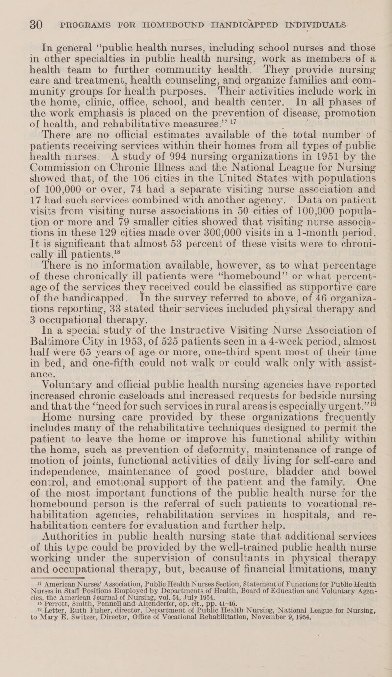 In general ‘‘public health nurses, including school nurses and those in other specialties in public health nursing, work as members of a health team to further community health. They provide nursing care and treatment, health counseling, and organize families and com- munity groups for health purposes. Their activities include work in the home, clinic, office, school, and health center. In all phases of the work emphasis i is placed on the prevention of disease, promotion of health, and rehabilitative measures.”’ There are no official estimates available of the total number of patients receiving services within their homes from all types of public health nurses. A study of 994 nursing organizations in 1951 by the Commission on Chronic Illness and the National League for Nursing showed that, of the 106 cities in the United States with populations of 100,000 or over, 74 had a separate visiting nurse association and 17 had such services combined with another agency. Data on patient visits from visiting nurse associations in 50 cities of 100,000 popula- tion or more and 79 smaller cities showed that visiting nurse associa- tions in these 129 cities made over 300,000 visits in a 1-month period. It is significant that almost 53 percent of these visits were to chroni- cally ill patients.” There is no information available, fedeeres, as to what percentage of these chronically ill patients were “homebound” or what percent- age of the services they received could be classified as supportive care of the handicapped. In the survey referred to above, of 46 organiza- tions reporting, 33 stated their services included physical therapy and 3 occupational therapy. In a special study of the Instructive Visiting Nurse Association of Baltimore City in 19538, of 525 patients seen in a 4-week period, almost half were 65 years of age or more, one-third spent most of their time in bed, and one-fifth could not walk or could walk only with assist- ance. Voluntary and official public health nursing agencies have reported increased chronic caseloads and increased requests for bedside nursing and that the ‘“‘need for such services in rural areas is especially urgent.’’” Home nursing care provided by these organizations frequently includes many of the rehabilitative techniques designed to permit the patient to leave the home or improve his functional ability within the home, such as prevention of deformity, maintenance of range of motion of joints, functional activities of daily living for self-care and independence, maintenance of good posture, bladder and bowel control, and emotional support of the patient and the family. One of the most important functions of the public health nurse for the homebound person is the referral of such patients to vocational re- habilitation agencies, rehabilitation services in hospitals, and _ re- habilitation centers for evaluation and further help. Authorities in public health nursing state that additional services of this type could be provided by the well-trained public health nurse working under the supervision of consultants in physical therapy and occupational therapy, but, because of financial limitations, many 17 American Nurses’ Association, Public Health Nurses Section, Statement of Functions for Public Health Nurses in Staff Positions Employed by Departments of Health, Board of Education and Voluntary Agen- cies, the American Journal of Nursing, vol. 54, July 1954. 18 Perrott, Smith, Pennell and Altenderfer, op. cit., pp. 41-46. 19 Letter, Ruth Fisher, director, Department of Public Health Nursing, National League for Nursing, to Mary E. Switzer, Director, Office of Vocational Rehabilitation, November 9, 1954.