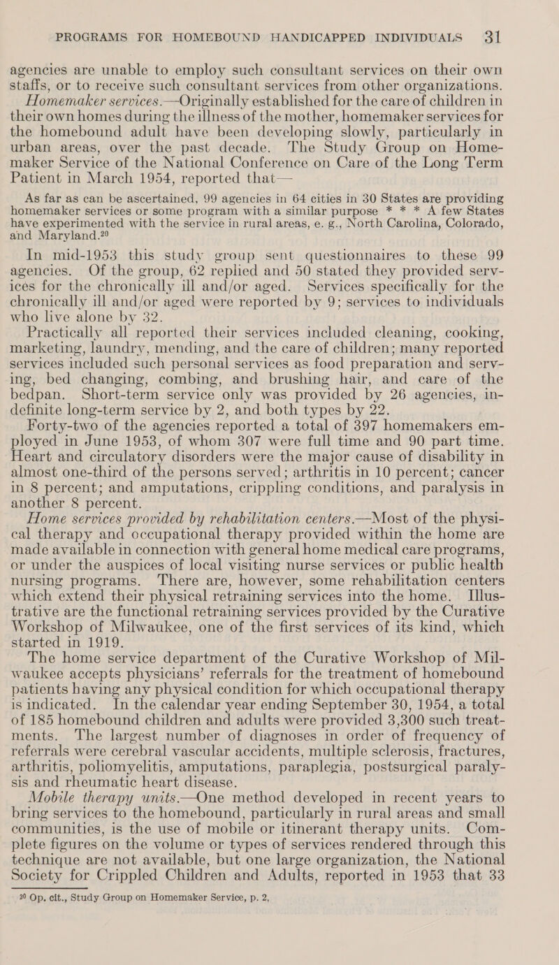 agencies are unable to employ such consultant services on their own staffs, or to receive such consultant services from other organizations. Homemaker services.—Originally established for the care of children in their own homes during the illness of the mother, homemaker services for the homebound adult have been developing slowly, particularly in urban areas, over the past decade. The Study Group on Home- maker Service of the National Conference on Care of the Long Term Patient in March 1954, reported that— As far as can be ascertained, 99 agencies in 64 cities in 30 States are providing homemaker services or some program with a similar purpose * * * A few States have experimented with the service in rural areas, e. g., North Carolina, Colorado, and Maryland.?9 In mid-1953 this study group sent questionnaires to these 99 agencies. Of the group, 62 replied and 50 stated they provided serv- ices for the chronically ill and/or aged. Services specifically for the chronically ill and/or aged were reported by 9; services to individuals who live alone by 32. Practically all reported their services included cleaning, cooking, marketing, laundry, mending, and the care of children; many reported services included such personal services as food preparation and serv- ing, bed changing, combing, and brushing hair, and care of the bedpan. Short-term service only was provided by 26 agencies, in- definite long-term service by 2, and both types by 22. Forty-two of the agencies reported a total of 397 homemakers em- ployed in June 19538, of whom 307 were full time and 90 part time. Heart and circulatory disorders were the major cause of disability in almost one-third of the persons served; arthritis in 10 percent; cancer in 8 percent; and amputations, crippling conditions, and paralysis in another 8 percent. Home services provided by rehabilitation centers —Most of the physi- cal therapy and occupational therapy provided within the home are made available in connection with general home medical care programs, or under the auspices of local visiting nurse services or public health nursing programs. There are, however, some rehabilitation centers which extend their physical retraining services into the home. [llus- trative are the functional retraining services provided by the Curative Workshop of Milwaukee, one of the first services of its kind, which started in 1919. The home service department of the Curative Workshop of Mil- waukee accepts physicians’ referrals for the treatment of homebound patients having any physical condition for which occupational therapy is indicated. In the calendar year ending September 30, 1954, a total of 185 homebound children and adults were provided 3,300 such treat- ments. The largest number of diagnoses in order of frequency of referrals were cerebral vascular accidents, multiple sclerosis, fractures, arthritis, poliomyelitis, amputations, paraplegia, postsurgical paraly- sis and rheumatic heart disease. Mobile therapy units —One method developed in recent years to bring services to the homebound, particularly in rural areas and small communities, is the use of mobile or itinerant therapy units. Com- plete figures on the volume or types of services rendered through this technique are not available, but one large organization, the National Society for Crippled Children and Adults, reported in 1953 that 33 20 Op. cit., Study Group on Homemaker Service, p. 2,