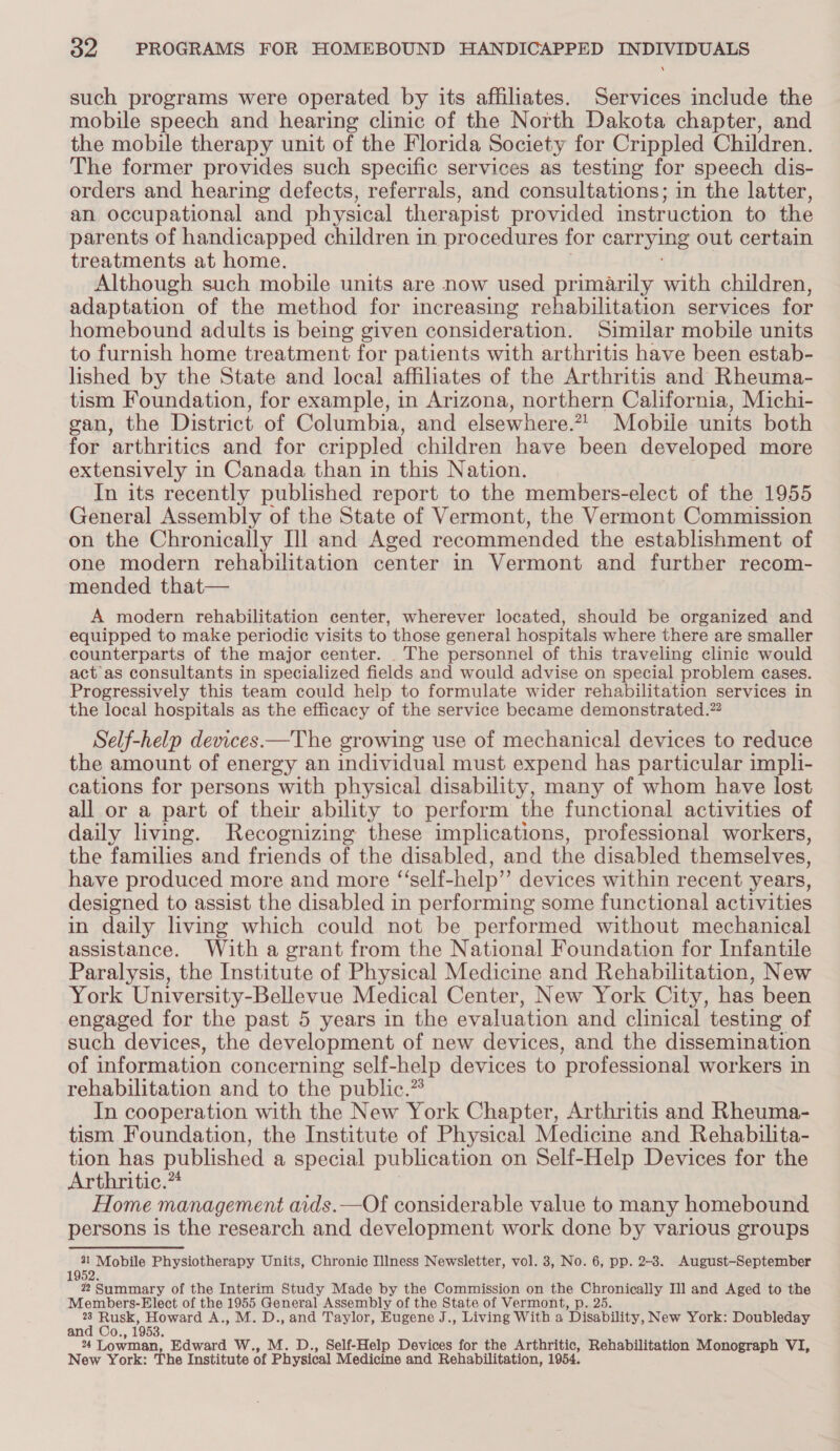 such programs were operated by its affiliates. Services include the mobile speech and hearing clinic of the North Dakota chapter, and the mobile therapy unit of the Florida Society for Crippled Children. The former provides such specific services as testing for speech dis- orders and hearing defects, referrals, and consultations; in the latter, an occupational and physical therapist provided instruction to the parents of handicapped children in procedures for carrying out certain treatments at home. Although such mobile units are now used primarily with children, adaptation of the method for increasing rehabilitation services for homebound adults is being given consideration. Similar mobile units to furnish home treatment for patients with arthritis have been estab- lished by the State and local affiliates of the Arthritis and Rheuma- tism Foundation, for example, in Arizona, northern California, Michi- gan, the District of Columbia, and elsewhere.2! Mobile units both for arthritics and for crippled children have been developed more extensively in Canada than in this Nation. In its recently published report to the members-elect of the 1955 General Assembly of the State of Vermont, the Vermont Commission on the Chronically Ill and Aged recommended the establishment of one modern rehabilitation center in Vermont and further recom- mended that— A modern rehabilitation center, wherever located, should be organized and equipped to make periodic visits to those general hospitals where there are smaller counterparts of the major center. _ The personnel of this traveling clinic would act as consultants in specialized fields and would advise on special problem cases. Progressively this team could help to formulate wider rehabilitation services in the local hospitals as the efficacy of the service became demonstrated.” Self-help devices —The growing use of mechanical devices to reduce the amount of energy an individual must expend has particular impli- cations for persons with physical disability, many of whom have lost all or a part of their ability to perform the functional activities of daily living. Recognizing these implications, professional workers, the families and friends of the disabled, and the disabled themselves, have produced more and more “self-help” devices within recent years, designed to assist the disabled in performing some functional activities in daily living which could not be performed without mechanical assistance. With a grant from the National Foundation for Infantile Paralysis, the Institute of Physical Medicine and Rehabilitation, New York University-Bellevue Medical Center, New York City, has been engaged for the past 5 years in the evaluation and clinical testing of such devices, the development of new devices, and the dissemination of information concerning self-help devices to professional workers in rehabilitation and to the public.” In cooperation with the New York Chapter, Arthritis and Rheuma- tism Foundation, the Institute of Physical Medicine and Rehabilita- tion has published a special publication on Self-Help Devices for the Arthritic.”* Home management aids.—Of considerable value to many homebound persons is the research and development work done by various groups 31 Mobile Physiotherapy Units, Chronic Illness Newsletter, vol. 3, No. 6, pp. 2-8. August-September 1952 2 Summary of the Interim Study Made by the Commission on the Chronically Il] and Aged to the Members-Elect of the 1955 General Assembly of the State of Vermont, p. 25. lame Howard A., M. D., and Taylor, Eugene J., Living With a ‘Disability, New York: Doubleday and Co., 1953. 24 Lowman, Edward W., M. D., Self-Help Devices for the Arthritic, Rehabilitation Monograph VI, New York: The Institute of Physical Medicine and Rehabilitation, 1954.