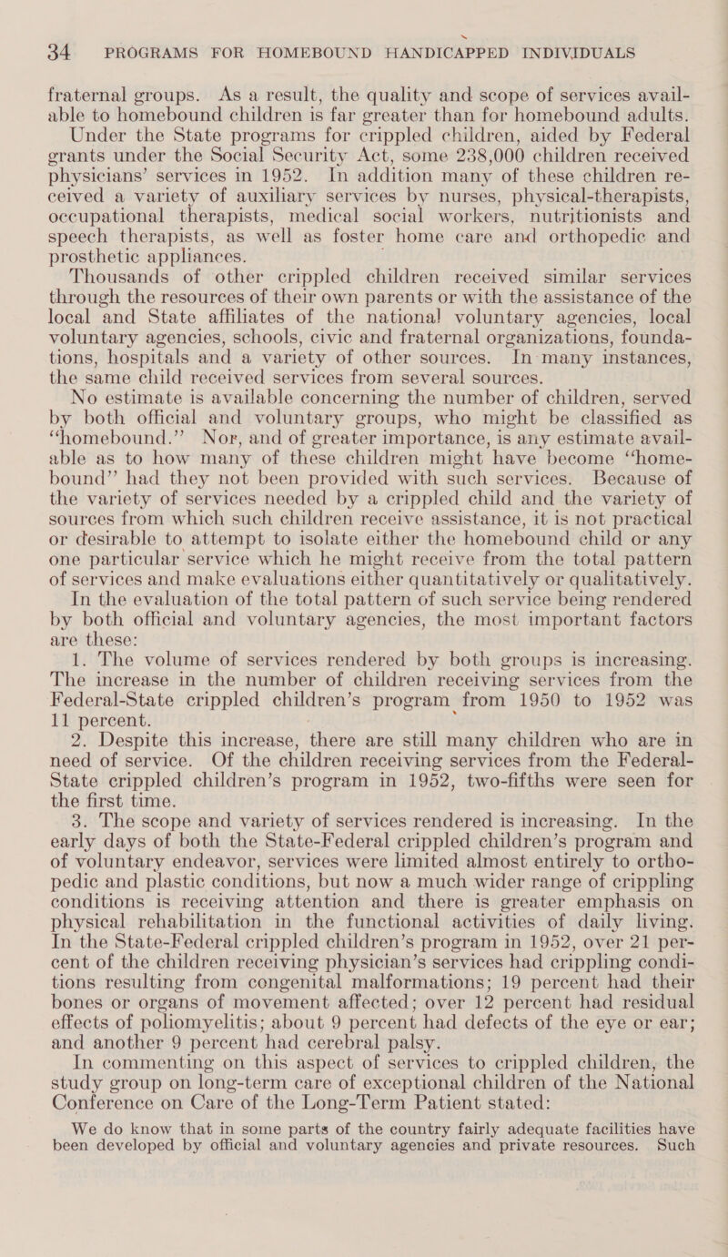 “ 34 PROGRAMS FOR HOMEBOUND HANDICAPPED INDIVIDUALS fraternal groups. As a result, the quality and scope of services avail- able to homebound children is far greater than for homebound adults. Under the State programs for crippled children, aided by Federal grants under the Social Security Act, some 238,000 children received physicians’ services in 1952. In addition many of these children re- ceived a variety of auxiliary services by nurses, physical-therapists, occupational therapists, medical social workers, nutritionists and speech therapists, as well as foster home care and orthopedic and prosthetic appliances. Thousands of other crippled children received similar services through the resources of their own parents or with the assistance of the local and State affiliates of the national voluntary agencies, local voluntary agencies, schools, civic and fraternal organizations, founda- tions, hospitals and a variety of other sources. In many instances, the same child received services from several sources. No estimate is available concerning the number of children, served by both official and voluntary groups, who might be classified as “homebound.” Nor, and of greater importance, is any estimate avail- able as to how many of these children might have become ‘‘home- bound” had they not been provided with such services. Because of the variety of services needed by a crippled child and the variety of sources from which such children receive assistance, it is not practical or desirable to attempt to isolate either the homebound child or any one particular service which he might receive from the total pattern of services and make evaluations either quantitatively or qualitatively. In the evaluation of the total pattern of such service being rendered by both official and voluntary agencies, the most important factors are these: 1. The volume of services rendered by both groups is increasing. The increase in the number of children receiving services from the Federal-State crippled children’s program from 1950 to 1952 was 11 percent. 2. Despite this increase, thers are still many children who are in need of service. Of the children receiving services from the Federal- State crippled children’s program in 1952, two-fifths were seen for the first time. 3. The scope and variety of services rendered is increasing. In the early days of both the State-Federal crippled children’s program and of voluntary endeavor, services were limited almost entirely to ortho- pedic and plastic conditions, but now a much wider range of crippling conditions is receiving attention and there is greater emphasis on physical rehabilitation in the functional activities of daily living. In the State-Federal crippled children’s program in 1952, over 21 per- cent of the children receiving physician’s services had crippling condi- tions resulting from congenital malformations; 19 percent had their bones or organs of movement affected; over 12 percent had residual effects of poliomyelitis; about 9 percent had defects of the eye or ear; and another 9 percent had cerebral palsy. In commenting on this aspect of services to crippled children, the study group on long-term care of exceptional children of the National Conference on Care of the Long-Term Patient stated: We do know that in some parts of the country fairly adequate facilities have been developed by official and voluntary agencies and private resources. Such