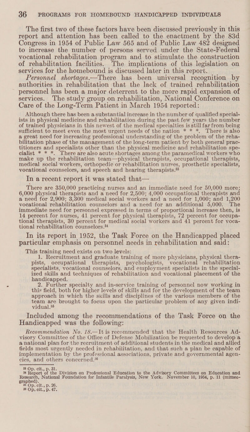 The first two of these factors have been discussed previously in this report and attention has been called to the enactment by the 83d Congress in 1954 of Public Law 565 and of Public Law 482 designed to increase the number of persons served under the State-Federal vocational rehabilitation program and to stimulate the construction of rehabilitation facilities. The implications of this legislation on services for the homebound is discussed later in this report. © Personnel shortages —There has been universal recognition by authorities in. rehabilitation that the lack of trained rehabilitation personnel has been a major deterrent to the more rapid expansion of services. The study group on rehabilitation, National Conference on Care of the Long-Term Patient in March 1954 reported: Although there has been a substantial increase in the number of qualified special- ists in physical medicine and rehabilitation during the past.few years the number of trained physicians in this newest of the medical specialties is still far from being sufficient to meet even the most urgent needs of the nation * * *, There is also a great need for increasing professional understanding of the problem of the reha- bilitation phase of the management of the long-term patient by both general prac- titioners and specialists other than the physical medicine and rehabilitation spe- cialist * * *. There are also acute shortages among the paramedical workers who make up the rehabilitation team—physical therapists, occupational therapists, medical social workers, orthopedic or rehabilitation nurses, prosthetic specialists, vocational counselors, and speech and hearing therapists. 33 In a recent report it was stated that— There are 350,000 practicing nurses and an immediate need for 50,000 more; 6,000 physical therapists and a need for 2,500; 4,000 occupational therapists and a need for 2,900; 3,300 medical social workers and a need for 1 ,000; and 1,200 vocational rehabilitation counselors and a need for an additional 5, 000. The immediate need for personnel expressed in terms of proportional increase then, is 14 percent for nurses, 41 percent for physical therapists, 72 percent for occupa- tional therapists, 30 percent for medical social workers and 41 percent for voca- tional rehabilitation counselors.*4 In its report in 1952, the Task Force on the Handicapped placed particular emphasis on personnel needs in rehabilitation and said: This training need exists on two levels: 1. Recruitment and graduate training of more physicians, physical thera- pists, occupational therapists, psychologists, vocational rehabilitation specialists, vocational counselors, and employment specialists in the special- ized skills and techniques of rehabilitation and vocational placement of the handicapped. 2. Further specialty and in-service training of personnel now working in this field, both for higher levels of skills and for the development of the team approach in which the skills and disciplines of the various members of the ier ee brought to focus upon the particular problem of any given indi- vidual.’ _Included among the recommendations of the Task Force on the Handicapped was the following: Recommendation No. 18.—It is reeommended that the Health Resources Ad- visory Committee of the Office of Defense Mobilization be requested to develop a a national plan for the recruitment of additional students in the medical and allied fields most urgently needed in rehabilitation, and that such a plan be capable of implementation by the professional associations, private and governmental agen- cies, and others concerned.* 33 Op. cit., p. 31. 34 Report ‘of the Division on Professional Education to the Advisory Committees on Education and Resear National Foundation for Infantile Paralysis, New York. November 10, 1954, p. 11 (mimeo- graphe 35 Op. cit., p. 26. 36 Op. cit., p. 47.