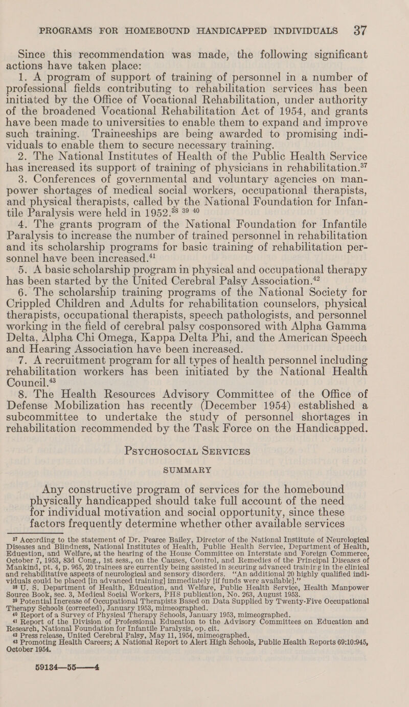 Since this recommendation was made, the following significant actions have taken place: 1. A program of support of training of personnel in a number of professional fields contributing to rehabilitation services has been initiated by the Office of Vocational Rehabilitation, under authority of the broadened Vocational Rehabilitation Act of 1954, and grants have been made to universities to enable them to expand and improve such training. ‘Traineeships are being awarded to promising indi- viduals to enable them to secure necessary training. 2. The National Institutes of Health of the Public Health Service has increased its support of training of physicians in rehabilitation.” 3. Conferences of governmental and voluntary agencies on man- power shortages of medical social workers, occupational therapists, and physical therapists, called by the National Foundation for Infan- tile Paralysis were held in 1952.%8 °° * 4. The grants program of the National Foundation for Infantile Paralysis to increase the number of trained personnel in rehabilitation and its scholarship programs for basic training of rehabilitation per- sonnel have been increased.*! 5. A basic scholarship program in physical and occupational therapy has been started by the United Cerebral Palsy Association.” 6. The scholarship training programs of the National Society for Crippled Children and Adults for rehabilitation counselors, physical therapists, occupational therapists, speech pathologists, and personnel working in the field of cerebral palsy cosponsored with Alpha Gamma Delta, Alpha Chi Omega, Kappa Delta Phi, and the American Speech and Hearing Association have been increased. 7. A recruitment program for all types of health personnel including rehabilitation workers has been initiated by the National Health Council.® 8. The Health Resources Advisory Committee of the Office of Defense Mobilization has recently (December 1954) established a subcommittee to undertake the study of personnel shortages in rehabilitation recommended by the Task Force on the Handicapped. PSYCHOSOCIAL SERVICES SUMMARY Any constructive program of services for the homebound physically handicapped should take full account of the need for individual motivation and social opportunity, since these factors frequently determine whether other available services 37 According to the statement of Dr. Pearce Bailey, Director of the National Institute of Neurological Diseases and Blindness, National Institutes of Health, Public Health Service, Department of Health, Education, and Welfare, at the hearing of the House Committee on Interstate ‘and Foreign Commerce, October 7, 1953, 83d Cong., ist sess., on the Causes, Control, and Remedies of the Principal Diseases of Mankind, pt. 4, p. 965, 20 trainees are currently being assisted in securing advanced training in the clinical and rehabilitative aspects of neurological and sensory disorders. ‘‘An additional 20 highly qualified indi- viduals could be placed [in advanced training] immediately [if funds were available].’’ 38 U. S. Department of Health, Education, and Welfare, Public Health Service, Health Manpower Source Book, sec. 3, Medical Social Workers, PHS publication, No. 263, August 1953. 39 Potential Increase of Occupational Therapists Based on Data Supplied by Twenty-Five Occupational Therapy Schools (corrected), January 1953, mimeographed. 40 Report of a Survey of Physical Therapy Schools, January 1953, mimeographed. 41 Report of the Division of Professional Education to the Advisory Committees on Education and Research, National Foundation for Infantile Paralysis, op. cit. 42 Press release, United Cerebral Palsy, May 11, 1954, mimeographed. ps Aaa a Health Careers; A National Report to Alert High Schools, Public Health Reports 69:10:945, ctober 1954 59134—55——4