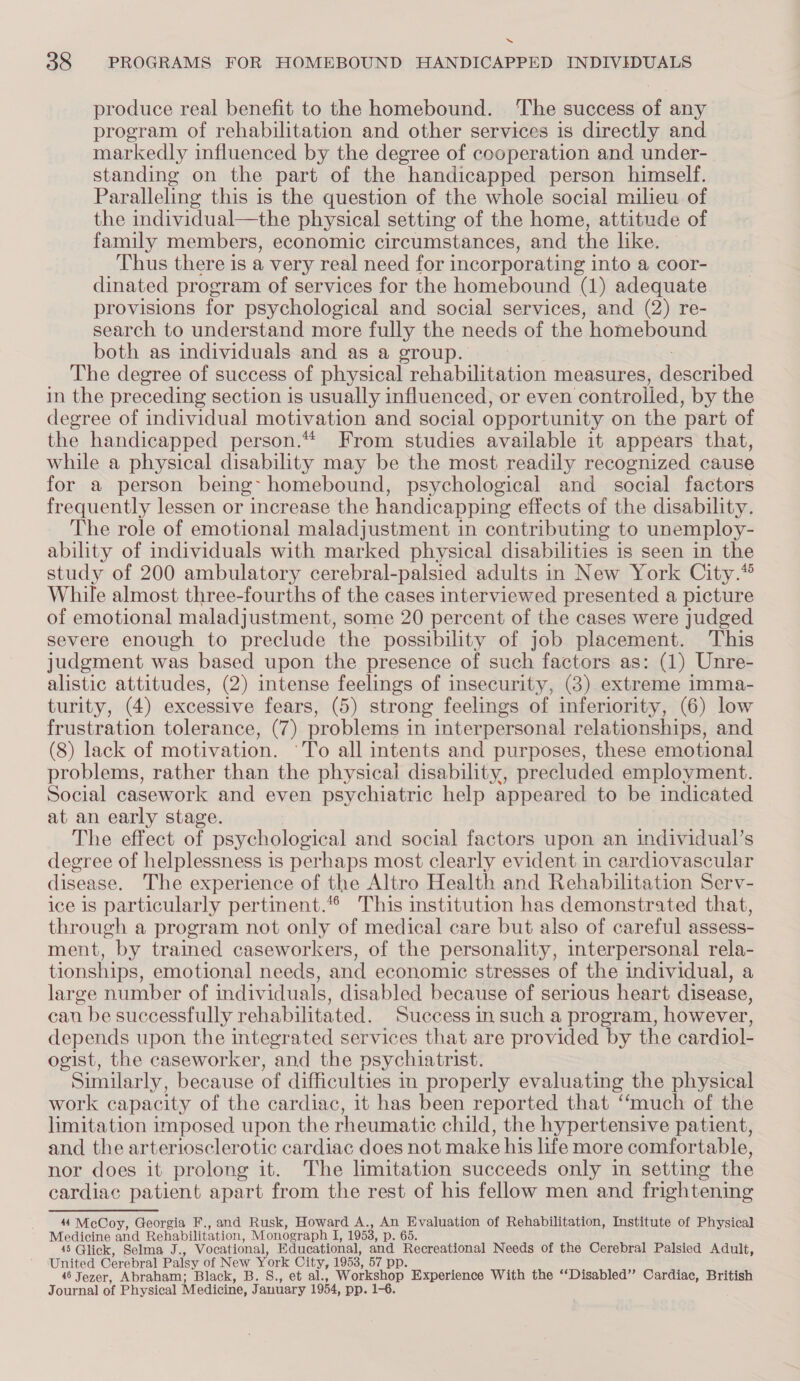 ~“ 38 PROGRAMS FOR HOMEBOUND HANDICAPPED INDIVIDUALS produce real benefit to the homebound. The success of any program of rehabilitation and other services is directly and markedly influenced by the degree of cooperation and under- standing on the part of the handicapped person himself. Paralleling this is the question of the whole social milieu of the individual—the physical setting of the home, attitude of family members, economic circumstances, and the like. — Thus there is a very real need for incorporating into a coor- dinated program of services for the homebound (1) adequate provisions for psychological and social services, and (2) re- search to understand more fully the needs of the homebound both as individuals and as a group. The degree of success of physical rehabilitation measures, cad in the preceding section is usually influenced, or even ‘controlled, by the degree of individual motivation and social opportunity on the ‘part of the handicapped person.“ From studies available it appears that, while a physical disability may be the most readily recognized cause for a person being- homebound, psychological and social factors frequently lessen or increase the handicapping effects of the disability. The role of emotional maladjustment in contributing to unemploy- ability of individuals with marked physical disabilities is seen in the study of 200 ambulatory cerebral-palsied adults in New York City.“ While almost three-fourths of the cases interviewed presented a picture of emotional maladjustment, some 20 percent of the cases were judged severe enough to preclude the possibility of job placement. This judgment was based upon the presence of such factors as: (1) Unre- alistic attitudes, (2) intense feelings of insecurity, (3) extreme imma- turity, (4) excessive fears, (5) strong feelings of inferiority, (6) low frustration tolerance, (7) problems in interpersonal relationships, and (8) lack of motivation. ‘To all intents and purposes, these emotional problems, rather than the physical disability, precluded employment. Social casework and even psychiatric help appeared to be indicated at an early stage. The effect of psychological and social factors upon an individual’s degree of helplessness is perhaps most clearly evident in cardiovascular disease. The experience of the Altro Health and Rehabilitation Serv- ice 1s particularly pertinent. This institution has demonstrated that, through a program not only of medical care but also of careful assess- ment, by trained caseworkers, of the personality, interpersonal rela- tionships, emotional needs, and economic stresses of the individual, a large number of individuals, disabled because of serious heart disease, can be successfully rehabilitated. Success in such a program, however, depends upon the integrated services that are provided by the cardiol- ogist, the caseworker, and the psychiatrist. Similarly, because of difficulties in properly evaluating the physical work capacity of the cardiac, it has been reported that “‘much of the limitation imposed upon the rheumatic child, the hypertensive patient, and the arteriosclerotic cardiac does not make his life more comfortable, nor does it prolong it. The limitation succeeds only in setting the cardiac patient apart from the rest of his fellow men and frightening 44 McCoy, Georgia F., and Rusk, Howard A., An Evaluation of Rehabilitation, Institute of Physical Medicine and Rehabilitation, Monograph I, 1953, p. 65. 45 Glick, Selma J., Vocational, Educational, and Recreational Needs of the Cerebral Palsied Adult, United Cerebral Palsy of New York City, 1953, 57 pp. 48 Jezer, Abraham; Black, B. S., et al., Workshop Experience With the “Disabled” Cardiac, British Journal of Physical Medicine, J anuary 1954, pp. 1-6.
