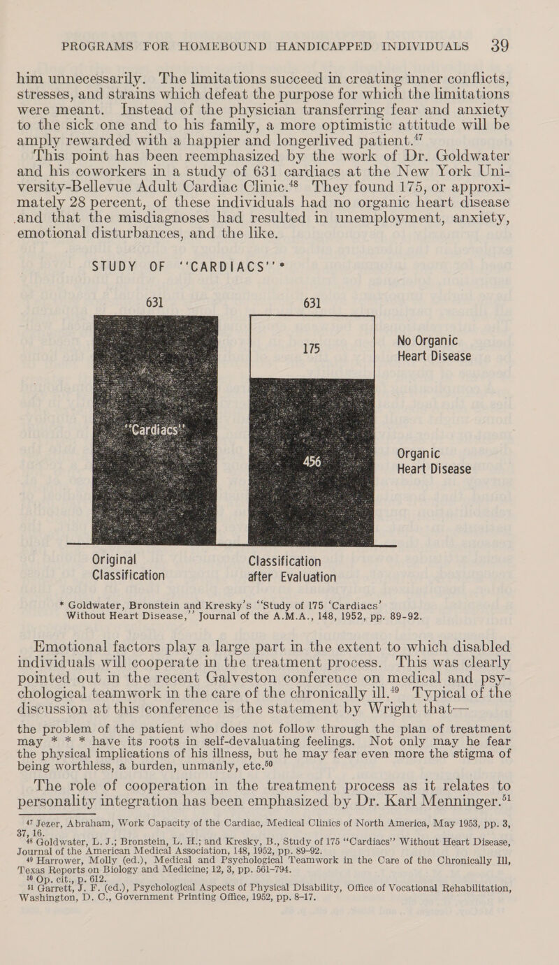 him unnecessarily. The limitations succeed in creating inner conflicts, stresses, and strains which defeat the purpose for which the limitations were meant. Instead of the physician transferrmg fear and anxiety to the sick one and to his family, a more optimistic attitude will be amply rewarded with a happier and longerlived patient.” This point has been reemphasized by the work of Dr. Goldwater and his coworkers in a study of 631 cardiacs at the New York Uni- versity-Bellevue Adult Cardiac Clinic.*® They found 175, or approxi- mately 28 percent, of these individuals had no organic heart disease and that the misdiagnoses had resulted in unemployment, anxiety, emotional disturbances, and the like. STUDY 2OFS*“CARDIACS” * 631 631 No Organic Heart Disease Organic Heart Disease  * Goldwater, Bronstein and Kresky’s ‘‘Study of 175 ‘Cardiacs’ Without Heart Disease,’ Journal of the A.M.A., 148, 1952, pp. 89-92. Kmotional factors play a large part in the extent to which disabled individuals will cooperate in the treatment process. This was clearly pointed out in the recent Galveston conference on medical and psy- chological teamwork in the care of the chronically ill.° Typical of the discussion at this conference is the statement by Wright that— the problem of the patient who does not follow through the plan of treatment may * * * have its roots in self-devaluating feelings. Not only may he fear the physical implications of his illness, but he may fear even more the stigma of being worthless, a burden, unmanly, etc. The role of cooperation in the treatment process as it relates to personality integration has been emphasized by Dr. Karl Menninger.* 47 Jezer, Abraham, Work Capacity of the Cardiac, Medical Clinics of North America, May 1953, pp. 3, 436. 48 Goldwater, L. J.; Bronstein, L. H.; and Kresky, B., Study of 175 ‘‘Cardiacs’’ Without Heart Disease, Journal of the ‘American Medical Association, 148, 1952, pp. 89-92. 49 Harrower, Molly (ed.), Medical and Psychological Teamwork in the Care of the Chronically Il, Texas gees on eB iohoey and Medicine; 12, 3, pp. 561-794. 50 Op. cit. 51 Gairettey PS ted. ), Psychological Aspects of Physical Disability, Office of Vocational Rehabilitation, Washington, D. OG. Government Printing Office, 1952, pp. 8-17.