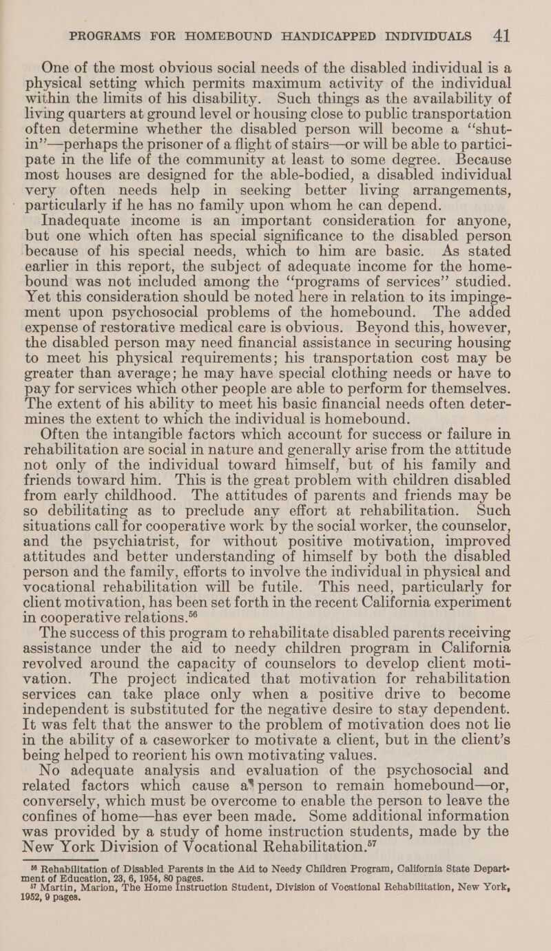 One of the most obvious social needs of the disabled individual is a physical setting which permits maximum activity of the individual within the limits of his disability. Such things as the availability of living quarters at ground level or housing close to public transportation often determine whether the disabled person will become a “shut- in’’—perhaps the prisoner of a flight of stairs—or will be able to partici- pate in the life of the community at least to some degree. Because most houses are designed for the able-bodied, a disabled individual very often needs help in seeking better living arrangements, * particularly if he has no family upon whom he can depend. Inadequate income is an important consideration for anyone, but one which often has special significance to the disabled person because of his special needs, which to him are basic. As stated earlier in this report, the subject of adequate income for the home- bound was not included among the “programs of services’”’ studied. Yet this consideration should be noted here in relation to its impinge- ment upon psychosocial problems of the homebound. The added expense of restorative medical care is obvious. Beyond this, however, the disabled person may need financial assistance in securing housing to meet his physical requirements; his transportation cost may be greater than average; he may have special clothing needs or have to pay for services which other people are able to perform for themselves. The extent of his ability to meet his basic financial needs often deter- mines the extent to which the individual is homebound. Often the intangible factors which account for success or failure in rehabilitation are social in nature and generally arise from the attitude not only of the individual toward himself, but of his family and friends toward him. This is the great problem with children disabled from early childhood. The attitudes of parents and friends may be so debilitating as to preclude any effort at rehabilitation. Such situations call for cooperative work by the social worker, the counselor, and the psychiatrist, for without positive motivation, improved attitudes and better understanding of himself by both the disabled person and the family, efforts to involve the individual in physical and vocational rehabilitation will be futile. This need, particularly for client motivation, has been set forth in the recent California experiment in cooperative relations.® The success of this program to rehabilitate disabled parents receiving assistance under the aid to needy children program in California revolved around the capacity of counselors to develop client moti- vation. The project indicated that motivation for rehabilitation services can take place only when a positive drive to become independent is substituted for the negative desire to stay dependent. It was felt that the answer to the problem of motivation does not lie in the ability of a caseworker to motivate a client, but in the client’s being helped to reorient his own motivating values. No adequate analysis and evaluation of the psychosocial and related factors which cause a* person to remain homebound—or, conversely, which must be overcome to enable the person to leave the confines of home—has ever been made. Some additional information was provided by a study of home instruction students, made by the New York Division of Vocational Rehabilitation.” 58 Rehabilitation of Disabled Parents in the Aid to Needy Children Program, California State Depart- ment of Education, 23, 6, 1954, 80 pages. ee 5? Martin, Marion, The Home Instruction Student, Division of Vocational Rehabilitation, New York,