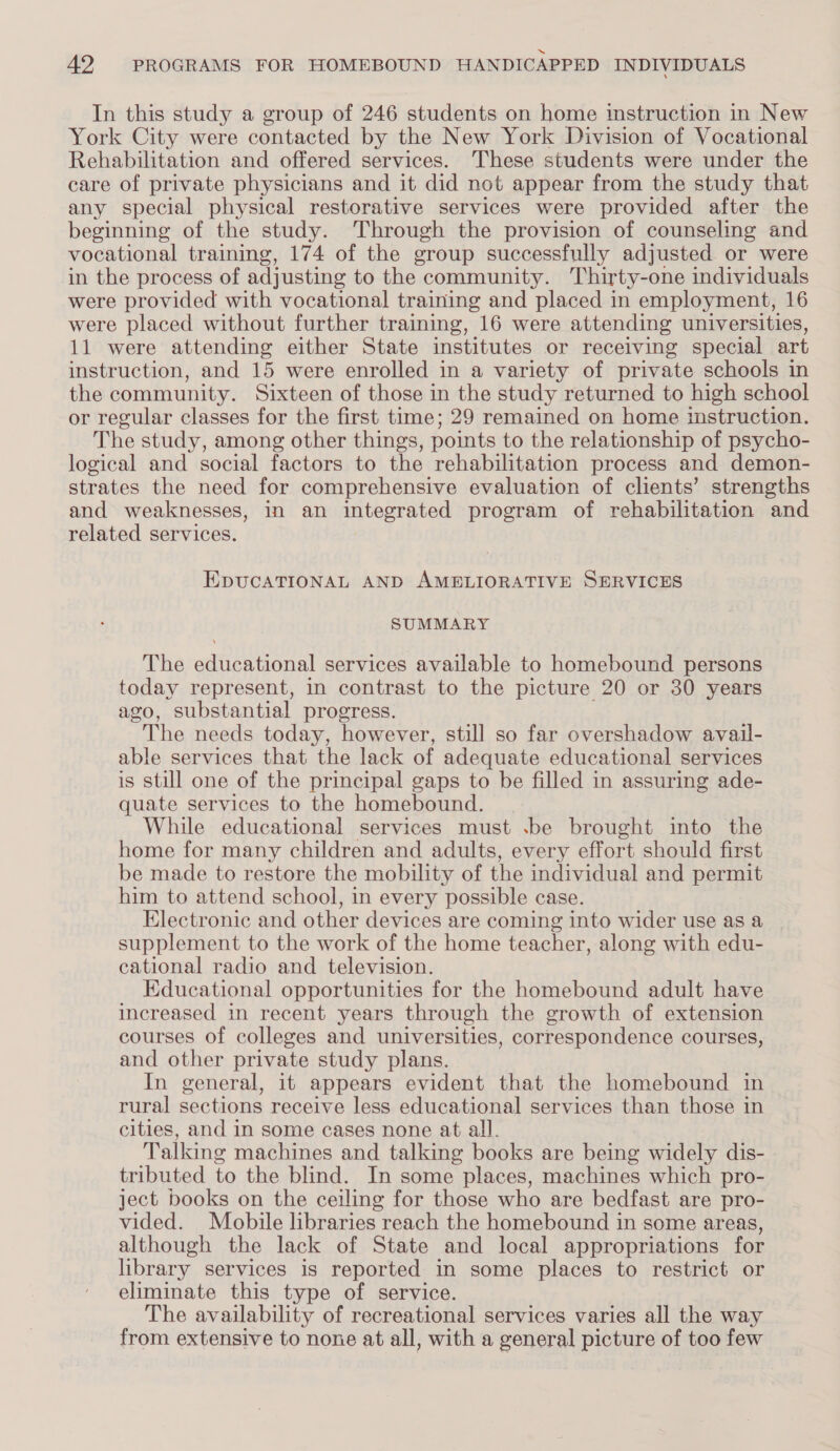 In this study a group of 246 students on home instruction in New York City were contacted by the New York Division of Vocational Rehabilitation and offered services. ‘These students were under the care of private physicians and it did not appear from the study that any special physical restorative services were provided after the beginning of the study. Through the provision of counseling and vocational training, 174 of the group successfully adjusted or were in the process of adjusting to the community. Thirty-one individuals were provided with vocational training and placed in employment, 16 were placed without further training, 16 were attending universities, 11 were attending either State institutes or receiving special art instruction, and 15 were enrolled in a variety of private schools in the community. Sixteen of those in the study returned to high school or regular classes for the first time; 29 remained on home instruction. The study, among other things, points to the relationship of psycho- logical and social factors to the rehabilitation process and demon- strates the need for comprehensive evaluation of clients’ strengths and weaknesses, in an integrated program of rehabilitation and related services. EpUCATIONAL AND AMELIORATIVE SERVICES SUMMARY The educational services available to homebound persons today represent, in contrast to the picture 20 or 30 years ago, substantial progress. The needs today, however, still so far overshadow avail- able services that the lack of adequate educational services is still one of the principal gaps to be filled in assuring ade- quate services to the homebound. While educational services must .be brought into the home for many children and adults, every effort should first be made to restore the mobility of the individual and permit him to attend school, in every possible case. Electronic and other devices are coming into wider use as a supplement to the work of the home teacher, along with edu- cational radio and television. Educational opportunities for the homebound adult have increased in recent years through the growth of extension courses of colleges and universities, correspondence courses, and other private study plans. In general, it appears evident that the homebound in rural sections receive less educational services than those in cities, and in some cases none at all. Talking machines and talking books are being widely dis- tributed to the blind. In some places, machines which pro- ject books on the ceiling for those who are bedfast are pro- vided. Mobile libraries reach the homebound in some areas, although the lack of State and local appropriations for library services is reported in some places to restrict or eliminate this type of service. The availability of recreational services varies all the way from extensive to none at all, with a general picture of too few
