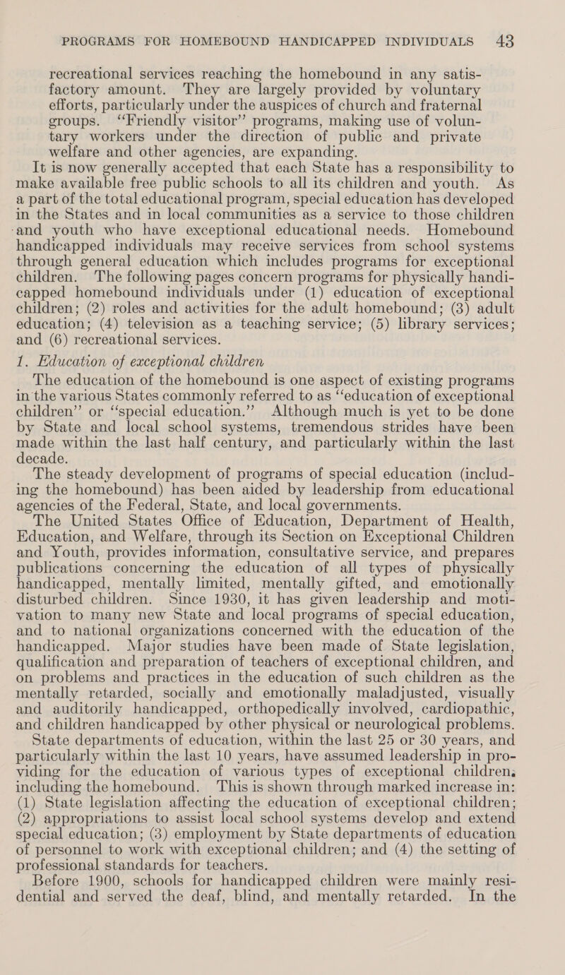 recreational services reaching the homebound in any satis- factory amount. They are largely provided by voluntary efforts, particularly nines the auspices of church and fraternal groups. ‘Friendly visitor’? programs, making use of volun- tary workers under the direction of public and private welfare and other agencies, are expanding. It is now generally accepted that each State has a responsibility to make available free public schools to all its children and youth. As a part of the total educational program, special education has developed in the States and in local communities as a service to those children ‘and youth who have exceptional educational needs. Homebound handicapped individuals may receive services from school systems through general education which includes programs for exceptional children. The following pages concern programs for physically handi- capped homebound individuals under (1) education of exceptional children; (2) roles and activities for the adult homebound; (3) adult education; (4) television as a teaching service; (5) library services; and (6) recreational services. 1. Education of exceptional children The education of the homebound is one aspect of existing programs in the various States commonly referred to as ‘‘education of exceptional children” or ‘“‘special education.’”’? Although much is yet to be done by State and local school systems, tremendous strides have been made within the last half century, and particularly within the last decade. The steady development of programs of special education (includ- ing the homebound) has been aided by leadership from educational agencies of the Federal, State, and local governments. The United States Office of Education, Department of Health, Education, and Welfare, through its Section on Exceptional Children and Youth, provides information, consultative service, and prepares publications concerning the education of all types of physically handicapped, mentally limited, mentally gifted, and emotionally disturbed children. Since 1930, it has given leadership and moti- vation to many new State and local programs of special education, and to national organizations concerned with the education of the handicapped. Major studies have been made of State legislation, qualification and preparation of teachers of exceptional children, and on problems and practices in the education of such children as the mentally retarded, socially and emotionally maladjusted, visually and auditorily handicapped, orthopedically involved, cardiopathic, and children handicapped by other physical or neurological problems. State departments of education, within the last 25 or 30 years, and particularly within the last 10 years, have assumed leadership in pro- viding for the education of various types of exceptional children. including the homebound. ‘This is shown through marked increase in: (1) State legislation affecting the education of exceptional children; (2) appropriations to assist local school systems develop and extend special education; (3) employment by State departments of education of personnel to work with exceptional children; and (4) the setting of professional standards for teachers. Before 1900, schools for handicapped children were mainly resi- dential and served the deaf, blind, and mentally retarded. In the