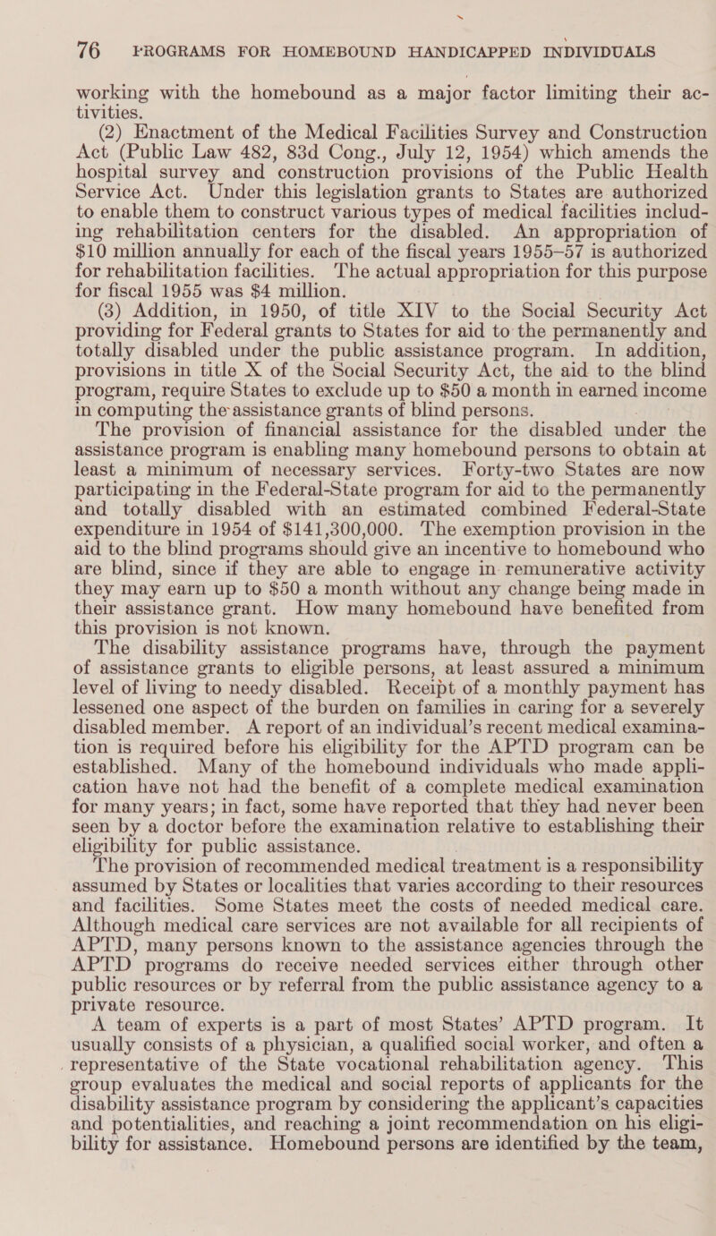 ‘ 76 FROGRAMS FOR HOMEBOUND HANDICAPPED INDIVIDUALS working with the homebound as a major factor limiting their ac- tivities. (2) Enactment of the Medical Facilities Survey and Construction Act (Public Law 482, 83d Cong., July 12, 1954) which amends the hospital survey and ‘construction provisions of the Public Health Service Act. Under this legislation grants to States are authorized to enable them to construct various types of medical facilities includ- ing rehabilitation centers for the disabled. An appropriation of $10 million annually for each of the fiscal years 1955-57 is authorized for rehabilitation facilities. The actual appropriation for this purpose for fiscal 1955 was $4 million. (3) Addition, in 1950, of title XIV to the Social Security Act providing for Federal erants to States for aid to the permanently and totally disabled under the public assistance program. In addition, provisions in title X of the Social Security Act, the aid to the blind program, require States to exclude up to $50 a month in earned income in computing the assistance grants of blind persons. The provision of financial assistance for the disabled wader the assistance program is enabling many homebound persons to obtain at least a minimum of necessary services. Forty-two States are now participating in the Federal-State program for aid to the permanently and totally disabled with an estimated combined Federal-State expenditure in 1954 of $141,300,000. The exemption provision in the aid to the blind programs should give an incentive to homebound who are blind, since if they are able to engage in remunerative activity they may earn up to $50 a month without any change being made in their assistance grant. How many homebound have benefited from this provision is not known. The disability assistance programs have, through the payment of assistance grants to eligible persons, at least assured a minimum level of living to needy disabled. Receipt of a monthly payment has lessened one aspect of the burden on families in caring for a severely disabled member. A report of an individual’s recent medical examina- tion is required before his eligibility for the APTD program can be established. Many of the homebound individuals who made appli- cation have not had the benefit of a complete medical examination for many years; in fact, some have reported that they had never been seen by a doctor before the examination relative to establishing their eligibility for public assistance. The provision of recommended medical treatment is a responsibility assumed by States or localities that varies according to their resources and facilities. Some States meet the costs of needed medical care. Although medical care services are not available for all recipients of APTD, many persons known to the assistance agencies through the APTD programs do receive needed services either through other public resources or by referral from the public assistance agency to a private resource. A team of experts is a part of most States’ APTD program. It usually consists of a physician, a qualified social worker, and often a _representative of the State vocational rehabilitation agency. This group evaluates the medical and social reports of applicants for the disability assistance program by considering the applicant’s capacities and potentialities, and reaching a joint recommendation on his eligi- bility for assistance. Homebound persons are identified by the team,