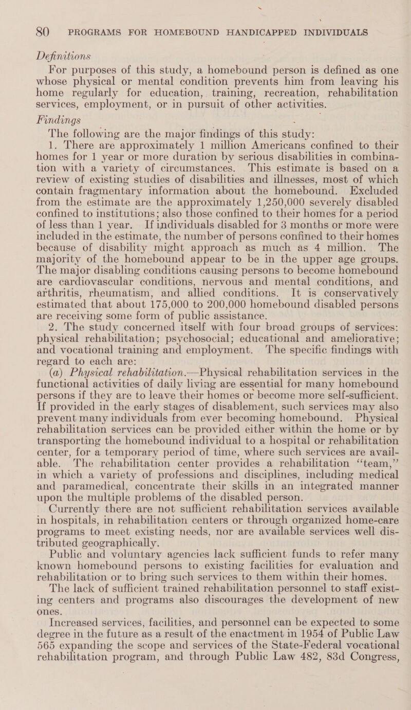 Defimations For purposes of this study, a homebound person is defined as one whose physical or mental condition prevents him from leaving his home regularly for education, training, recreation, rehabilitation services, employment, or in pursuit of other activities. Findings The following are the major findings of this Per 1. There are approximately 1 million Americans confined to their homes for 1 year or more duration by serious disabilities in combina- tion with a variety of circumstances. This estimate is based on a review of existing studies of disabilities and illnesses, most of which contain fragmentary information about the homebound. Excluded from the estimate are the approximately 1,250,000 severely disabled confined to institutions; also those confined to their homes for a period of less than 1 year. If individuals disabled for 3 months or more were included in the estimate, the number of persons confined to their homes because of disability might approach as much as 4 million. The majority of the homebound appear to be in the upper age groups. The major disabling conditions causing persons to become homebound are cardiovascular conditions, nervous and mental conditions, and arthritis, rheumatism, and allied conditions. It is conservatively estimated that about 175,000 to 200,000 homebound disabled persons are receiving some form of public assistance. 2. The study concerned itself with four broad groups of services: physical rehabilitation; psychosocial; educational and ameliorative; and vocational training and employment. The specific findings with regard to each are: (a) Physical rehabilitation.—Physical rehabilitation services in the functional activities of daily living are essential for many homebound persons if they are to leave their homes or become more self-sufficient. If provided in the early stages of disablement, such services may also prevent many individuals from ever becoming homebound. Physical rehabilitation services can be provided either within the home or by transporting the homebound individual to a hospital or rehisbaditalien center, for a temporary period of time, where such services are avail- able. The rehabilitation center provides a rehabilitation ‘team,”’ in which a variety of professions and disciplines, including medical and paramedical, concentrate their skills in an integrated manner upon the multiple problems of the disabled person. Currently there are not sufficient rehabilitation services available in hospitals, in rehabilitation centers or through organized home-care programs to meet existing needs, nor are available services well dis- tributed geographically. Public and voluntary agencies lack sufficient funds to refer many known homebound persons to existing facilities for evaluation and rehabilitation or to bring such services to them within their homes. The lack of sufficient trained rehabilitation personnel to staff exist- ing centers and programs also discourages the development of new ones. Increased services, facilities, and personnel can be expected to some degree in the future as a result of the enactment in 1954 of Public Law 565 expanding the scope and services of the State-Federal vocational rehabilitation program, and through Public Law 482, 83d Congress,