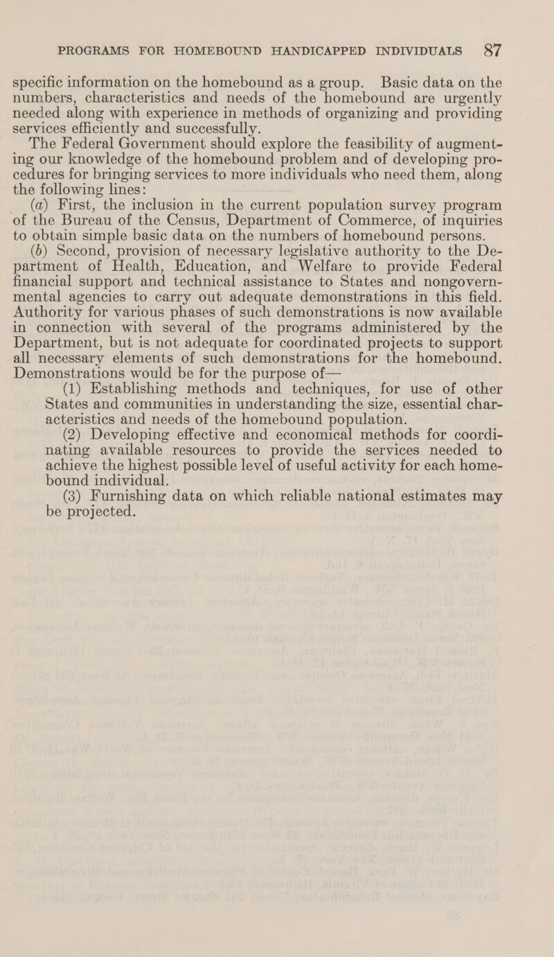 specific information on the homebound asa group. Basic data on the numbers, characteristics and needs of the homebound are urgently needed along with experience in methods of organizing and providing services efficiently and successfully. The Federal Government should explore the feasibility of augment- ing our knowledge of the homebound problem and of developing pro- cedures for bringing services to more individuals who need them, along the following lines: _ (a) First, the inclusion in the current population survey program of the Bureau of the Census, Department of Commerce, of inquiries to obtain simple basic data on the numbers of homebound persons. (b) Second, provision of necessary legislative authority to the De- partment of Health, Education, and Welfare to provide Federal financial support and technical assistance to States and nongovern- mental agencies to carry out adequate demonstrations in this field. Authority for various phases of such demonstrations is now available in connection with several of the programs administered by the Department, but is not adequate for coordinated projects to support all necessary elements of such demonstrations for the homebound. Demonstrations would be for the purpose of— (1) Establishing methods and techniques, for use of other States and communities in understanding the size, essential char- acteristics and needs of the homebound population. (2) Developing effective and economical methods for coordi- nating available resources to provide the services needed to achieve the highest possible level of useful activity for each home- bound individual. (3) Furnishing data on which reliable national estimates may be projected. |