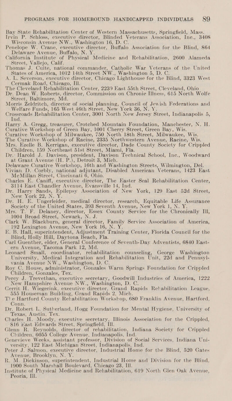 Bay State Rehabilitation Center of Western Massachusetts, Springfield, Mass. Irvin P. Schloss, executive director, Blinded Veterans Association, Ine., 3408 Wisconsin Avenue NW., Washington 16, D. C. Penelope W. Crane, executive director, Buffalo Association for the Blind, 864 Delaware Avenue, Buffalo, N. Y. California Institute of Physical Medicine and Rehabilitation, 2600 Alameda Street, Vallejo, Calif. Thomas J. Cuite, national commander, Catholic War Veterans of the United States of America, 1012 14th Street NW., Washington 5, D. C. A. L. Severson, executive director, Chicago Lighthouse for the Blind, 3823 West Cermak Road, Chicago, III. The Cleveland Rehabilitation Center, 2239 Kast 55th Street, Cleveland, Ohio Dr. Dean W. Roberts, director, Commission on Chronie IIness, 615 North Wolfe Street, Baltimore, Md. Morris Zeldritch, director of social planning, Council of Jewish Federations and ‘Welfare Funds, 165 West 46th Street, New York 36, N. Y. Crossroads Rehabilitation Center, 3001 North New Jersey Street, Indianapolis 5, Ind. Harry A. Gregg, treasurer, Crotched Mountain Foundation, Manchester, N. H. Curative Workshop of Green Bay, 1001 Cherry Street, Green Bay, Wis. Curative Workshop of Milwaukee, 750 North 18th Street, Milwaukee, Wis. The Curative Workshop of Racine, 2335 Northwestern Avenue, Racine, Wis. Mrs. Ezelle B. Kerrigan, executive director, Dade County Society for Crippled Children, 159 Northeast 51st Street, Miami, Fla. Dr. Harold J. Davison, president, Davison Technical School, Inc., Woodward at Grant Avenue (H. P.), Detroit 3, Mich. Delaware Curative Workshop, 16th and Washington Streets, Wilmington, Del. Vivian D. Corbly, national adjutant, Disabled American Veterans, 1423 East MeMillan Street, Cincinnati 6, Ohio. ° Charles E. Caniff, executive director, The Easter Seal Rehabilitation Center, 3114 East Chandler Avenue, Evansville 14, Ind. Dr. Harry Sands, Epilepsy Association of New York, 129 East 52d Street, New York 22, N. Y. Dr. H. E. Ungerleider, medical director, research, Equitable Life Assurance Society of the United States, 393 Seventh Avenue, New York 1, N. Y. Mrs. T. F. Delaney, director, Essex County Service for the Chronically II, 1004 Broad Street, Newark, N. J. Clark W. Blackburn, general director, Family Service Association of America, 192 Lexington Avenue, New York 16, N. Y. E. B. Hall, superintendent, Adjustment Training Center, Florida Council for the Blind, Holly Hill, Daytona Beach, Fla. Carl Guenther, elder, General Conference of Seventh-Day Adventists, 6840 East- ern Avenue, Tacoma Park 12, Md. Leonard Small, coordinator, rehabilitation counseling, George Washington University, Medical Integration and Rehabilitation Unit, 22d and Pennsyl- vania Avenue NW., Washington, D. C. Roy C. House, administrator, Gonzales Warm Springs Foundation for Crippled Children, Gonzales, Tex. Percy J. Trevethan, executive secretary, Goodwill Industries of America, 1222 New Hampshire Avenue NW., Washington, D. C. Gerrit H. Wiegerink, executive director, Grand Rapids Rehabilitation League, 555 Houseman Building, Grand Rapids 2, Mich. Tl! e Hartford County Rehabilitation Workshop, 680 Franklin Avenue, Hartford, Conn. Dr. Robert L. Sutherland, Hogg Foundation for Mental Hygiene, University of Texas, Austin, Tex. Charles H. Moody, executive secretary, Illinois Association for the Crippled, 816 Hast Edwards Street, Springfield, Ill. Glenn R. Reynolds, director of rehabilitation, Indiana Society for Crippled Children, 6055 College Avenue, Indianapolis, Ind. Genevieve Weeks, assistant professor, Division of Social Services, Indiana Uni- versity, 122 East Michigan Street, Indianapolis, Ind. Peter J. Salmon, executive director, Industrial Home for the Blind, 520 Gates Avenue, Brooklyn, N. Y. R. M. Dickinson, superintendent, Industrial Home and Division for the Blind, 1900 South Marshall Boulevard, Chicago 238, Ill. Institute of Physical Medicine and Rehabilitation, 619 North Glen Oak Avenue, Peoria, Ill.
