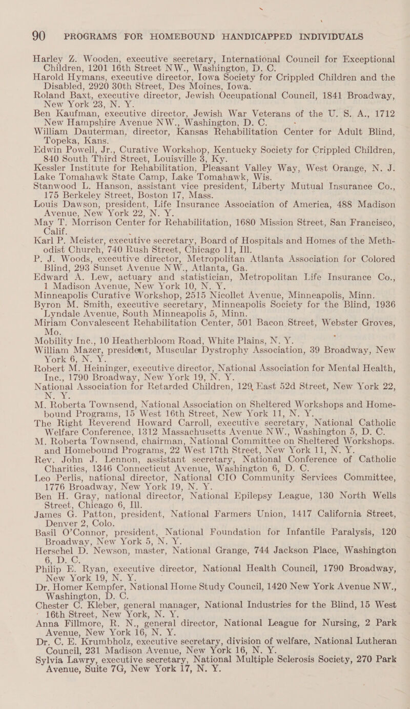 ‘ 90 PROGRAMS FOR HOMEBOUND HANDICAPPED INDIVIDUALS Harley Z. Wooden, executive secretary, International Council for Exceptional Children, 1201 16th Street NW. , Washington, D. C. Harold Hymans, executive director, Iowa Society for Crippled Children and the Disabled, 2920 30th Street, Des Moines, Iowa. Roland Baxt, executive director, Jewish Occupational Council, 1841 Broadway, New York 23, SA oe Ben Kaufman, executive director, Jewish War Veterans of the U. S. lide Wy 4 New Hampshire Avenue NW., Washington, el OR William Dauterman, director, Kansas Rehabilitation Center for Adult Blind, Topeka, Kans. Edwin Powell, Jr., Curative Workshop, Kentucky Society for Crippled Children, 840 South Third Street, Louisville 3, Ky. Kessler Institute for Rehabilitation, Bienen Valley Way, West Orange, N. J. Lake Tomahawk State Camp, Lake ‘Tomahawk, Wis. Stanwood L. Hanson, assistant vice president, Liberty Mutual Insurance Co., 175 Berkeley Street, Boston 17, Mass. Louis Dawson, president, Life Insurance Association of America, 488 Madison Avenue, New York aa, IN. Xs seed < Morrison Center for Rehabilitation, 1680 Mission Street, Sati Francisco, ali Karl P. Meister, executive secretary, Board of Hospitals and Homes of the Meth- odist Church, 740 Rush Street, Chicago 11, Ill. Poy. Woods, executive director, Metropolitan Atlanta Association for Colored Blind, 293 Sunset Avenue NW., Atlanta, Ga. Edward A. Lew, actuary and statistician, Metropolitan Life Insurance Co., 1 Madison Avenue, New York 10, N. Y. Minneapolis Curative Workshop, 2515 Nicollet Avenue, Minneapolis, Minn. Byron M. Smith, executive secretary, Minneapolis Society for the Blind, 1936 Lyndale Avenue, South Minneapolis 5, Minn. Miriam Convalescent Rehabilitation Center, 501 Bacon Street, Webster Groves, Mo. m Mobility Inc., 10 Heatherbloom Road, White Plains, N. Y. William Mazer, president, Muscular Dystrophy Association, 39 Broadway, New VOlrr UN. Robert M. Heininger, executive director, National Association for Mental Health, Ine., 1790 Broadway, New York 19, N. Y. National Association for Retarded Children, 129 Kast 52d Street, New York 22, i ig M. Roberta Townsend, National Association on Sheltered Workshops and Home- bound Programs, 15 West 16th Street, New York 11, N. Y. The Right Reverend Howard Carroll, executive secretary, National Catholic Welfare Conference, 1312 Massachusetts Avenue NW., Washington 5, D. C. M. Roberta Townsend, chairman, National Committee on Sheltered Workshops. and Homebound Programs, 22 West 17th Street, New York 11, N. Y Rev. John J. Lennon, assistant secretary, National Conference ae Catholic Charities, 1346 Connecticut Avenue, Washington 6, D. C. Leo Perlis, national director, National CIO Community Services Committee, 1776 Broadway, New York TO Noy. « Ben H. Gray, national director, National Epilepsy League, 180 North Wells Street, Chicago 6, Il. James G. Patton, president, National Farmers Union, 1417 California Street, Denver 2, Colo. Basil O’ Connor, president, National Foundation for Infantile Paralysis, 120 Broadway, New York 5 5, Nav. Herschel D. Newson, master, National Grange, 744 Jackson Place, Washington 6. Dis@. Philip BK. Ryan, executive director, National Health Council, 1790 Broadway, New York 19, N. Y. Dr. Homer Kempfer, National Home Study Council, 1420 New York Avenue NW., Washington, D. C. Chester C. Kleber, general manager, National Industries for the Blind, 15 West ‘ 16th Street, New York, (N.Y; Anna Fillmore, RB. Nes general director, National League for Nursing, 2 Park Avenue, New York 16, IN, ks Dr, GC. BE. *Krumbholz, executive secretary, division of welfare, National Lutheran Council, 231 Madison Avenue, New York 16, N. Y. Sylvia Lawry, executive secretary, National Multiple Sclerosis Society, 270 Park Avenue, Suite 7G, New York 7, Ne