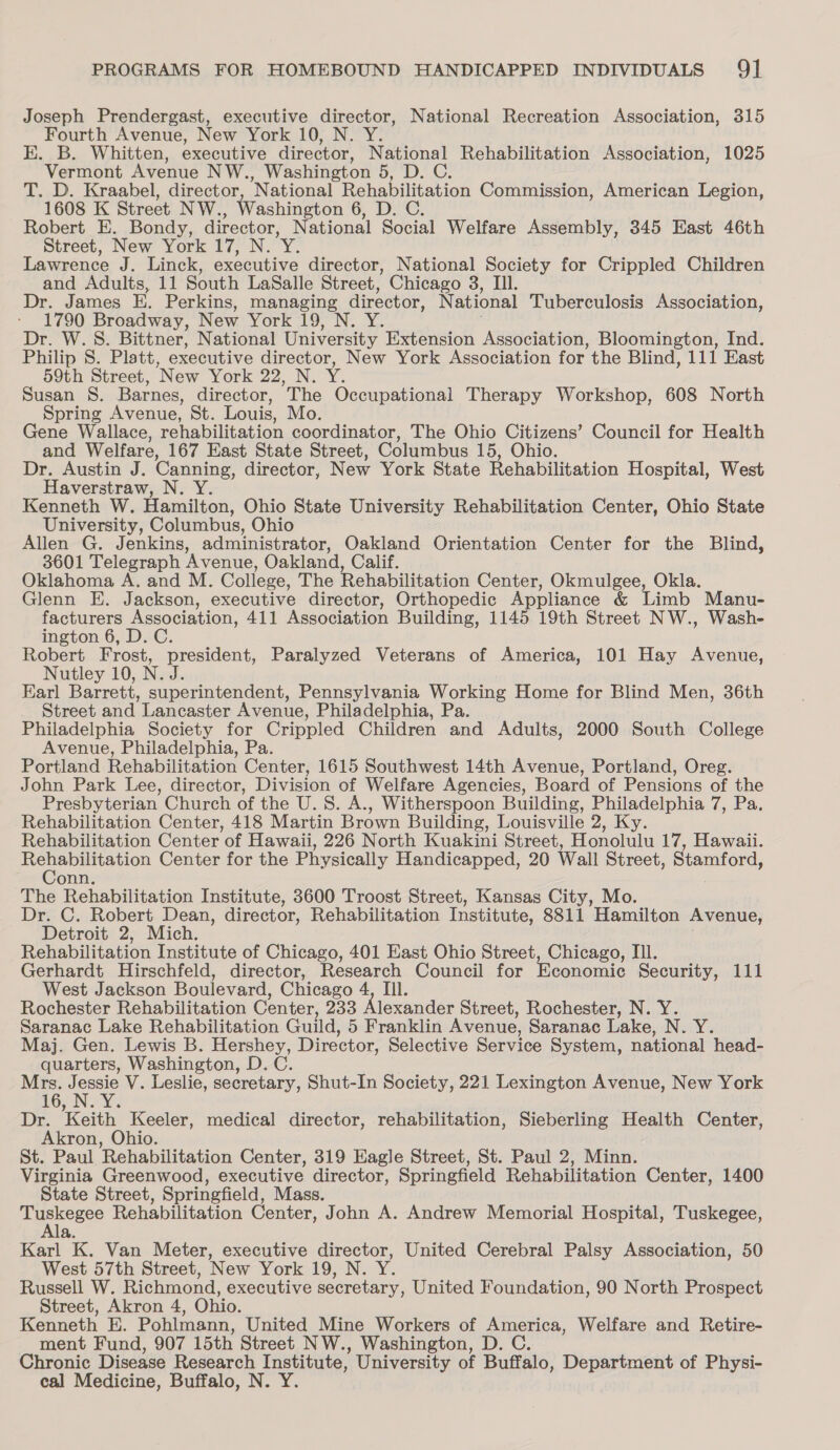 Joseph Prendergast, executive director, National Recreation Association, 315 Fourth Avenue, New York 10, N. Y. E. B. Whitten, executive director, National Rehabilitation Association, 1025 Vermont Avenue NW., Washington 5, D. C. T. D. Kraabel, director, National Rehabilitation Commission, American Legion, 1608 K Street NW., Washington 6, D. C. Robert E. Bondy, director, National Social Welfare Assembly, 345 East 46th Street, New York 17, N. Y. Lawrence J. Linck, executive director, National Society for Crippled Children and Adults, 11 South LaSalle Street, Chicago 3, III. Dr. James E. Perkins, managing director, National Tuberculosis Association, 1790 Broadway, New York 19, N. Y. Dr. W. 8. Bittner, National University Extension Association, Bloomington, Ind. Philip 8. Platt, executive director, New York Association for the Blind, 111 East 59th Street, New York 22, N. Y. Susan 8S. Barnes, director, The Occupational Therapy Workshop, 608 North Spring Avenue, St. Louis, Mo. Gene Wallace, rehabilitation coordinator, The Ohio Citizens’ Council for Health and Welfare, 167 East State Street, Columbus 15, Ohio. Dr. Austin J. Canning, director, New York State Rehabilitation Hospital, West Haverstraw, N. Y. Kenneth W. Hamilton, Ohio State University Rehabilitation Center, Ohio State University, Columbus, Ohio Allen G. Jenkins, administrator, Oakland Orientation Center for the Blind, 3601 Telegraph Avenue, Oakland, Calif. Oklahoma A. and M. College, The Rehabilitation Center, Okmulgee, Okla. Glenn E. Jackson, executive director, Orthopedic Appliance &amp; Limb Manu- facturers Association, 411 Association Building, 1145 19th Street NW., Wash- ington 6, D. C. Robert Frost, president, Paralyzed Veterans of America, 101 Hay Avenue, Nutley 10, N. J. Karl Barrett, superintendent, Pennsylvania Working Home for Blind Men, 36th Street and Lancaster Avenue, Philadelphia, Pa. Philadelphia Society for Crippled Children and Adults, 2000 South College Avenue, Philadelphia, Pa. ; Portland Rehabilitation Center, 1615 Southwest 14th Avenue, Portland, Oreg. John Park Lee, director, Division of Welfare Agencies, Board of Pensions of the Presbyterian Church of the U. 8. A., Witherspoon Building, Philadelphia 7, Pa. Rehabilitation Center, 418 Martin Brown Building, Louisville 2, Ky. Rehabilitation Center of Hawaii, 226 North Kuakini Street, Honolulu 17, Hawaii. Soe ana e Center for the Physically Handicapped, 20 Wall Street, Stamford, onn. | The Rehabilitation Institute, 3600 Troost Street, Kansas City, Mo. Dr. C. Robert Dean, director, Rehabilitation Institute, 8811 Hamilton Avenue, Detroit 2, Mich. . Rehabilitation Institute of Chicago, 401 East Ohio Street, Chicago, III. Gerhardt Hirschfeld, director, Research Council for Economie Security, 111 West Jackson Boulevard, Chicago 4, IIl. Rochester Rehabilitation Center, 233 Alexander Street, Rochester, N. Y. Saranac Lake Rehabilitation Guild, 5 Franklin Avenue, Saranac Lake, N. Y. Maj. Gen. Lewis B. Hershey, Director, Selective Service System, national head- quarters, Washington, D.C. Mrs. densi V. Leslie, secretary, Shut-In Society, 221 Lexington Avenue, New York EOIN AY Dr. Keith Keeler, medical director, rehabilitation, Sieberling Health Center, Akron, Ohio. St. Paul Rehabilitation Center, 319 Eagle Street, St. Paul 2, Minn. Virginia Greenwood, executive director, Springfield Rehabilitation Center, 1400 State Street, Springfield, Mass. ue ere Rehabilitation Center, John A. Andrew Memorial Hospital, Tuskegee, &amp;. Karl K. Van Meter, executive director, United Cerebral Palsy Association, 50 West 57th Street, New York 19, N. Y. Russell W. Richmond, executive secretary, United Foundation, 90 North Prospect Street, Akron 4, Ohio. Kenneth E. Pohlmann, United Mine Workers of America, Welfare and Retire- ment Fund, 907 15th Street NW., Washington, D. C. Chronic Disease Research Institute, University of Buffalo, Department of Physi- cal Medicine, Buffalo, N. Y