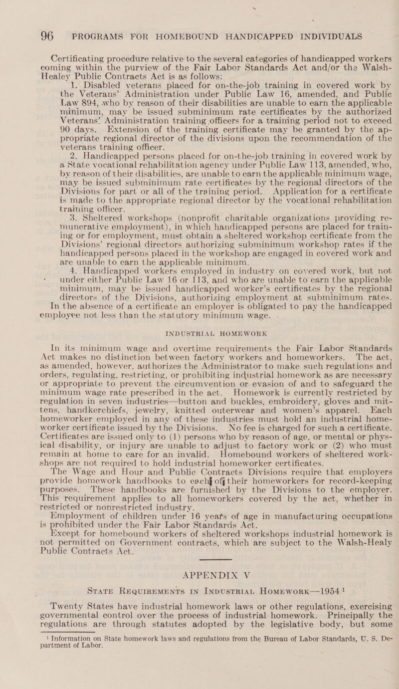 \ 96 PROGRAMS FOR HOMEBOUND HANDICAPPED INDIVIDUALS Certificating procedure relative to the several categories of handicapped workers coming within the purview of the Fair Labor Standards Act and/or the Walsh- Healey Public Contracts Act is as follows: 1. Disabled veterans placed for on-the-job training in covered work by the Veterans’ Administration under Public Law 16, amended, and Public Law 894, who by reason of their disabilities are unable to earn the applicable minimum, may be issued subminimum rate certificates by the authorized Veterans’ Administration training officers for a training period not to exceed 90 days. Extension of the training certificate may be granted by the ap- propriate regional director of the divisions upon the recommendation of the veterans training officer. : 2. Handicapped persons placed for on-the-job training in covered work by a State vocational rehabilitation agency under Public Law 113, amended, who, — by reason of their disabilities, are unable to earn the applicable minimum wage, may be issued subminimum rate certificates by the regional directors of the Divisions for part or all of the training period. Application for a certificate is made to the appropriate regional director by the vocational rehabilitation training officer. . ' 3. Sheltered workshops (nonprofit charitable organizations providing re- munerative employment), in which handicapped persons are placed for train- ing or for employment, must obtain a sheltered workshop certificate from the Divisions’ regional directors authorizing subminimum workshop rates if the handicapped persons placed in the workshop are engaged in covered work and are unable to earn the applicable minimum. 4. Handicapped workers employed in industry on covered work, but not under either Public Law 16 or 113, and who are unable to earn the applicable minimum, may be issued handicapped worker’s certificates by the regional directors of the Divisions, authorizing employment at subminimum rates. In the absence of a certificate an employer is obligated to pay the handicapped employee not less than the statutory minimum wage. INDUSTRIAL HOMEWORK In its minimum wage and overtime requirements the Fair Labor Standards Act makes no distinction between factory workers and homeworkers. The act, as amended, however, authorizes the Administrator to make such regulations and orders, regulating, restricting, or prohibiting industrial homework as are necessary or appropriate to prevent the circumvention or evasion of and to safeguard the minimum wage rate prescribed in the act. Homework is currently restricted by regulation in seven industries—button and buckles, embroidery, gloves and mit- tens, handkerchiefs, jewelry, knitted outerwear and women’s apparel. Hach homeworker employed in any of these industries must hold an industrial home- worker certificate issued by the Divisions. No fee is charged for such a certificate. Certificates are issued only to (1) persons who by reason of age, or mental or phys- ical disability, or injury are unable to adjust to factory work or (2) who must remain at home to care for an invalid. Homebound workers of sheltered work- shops are not required to hold industrial homeworker certificates. The Wage and Hour and Public Contracts Divisions require that employers provide homework handbooks to each off their homeworkers for record-keeping purposes. ‘These handbooks are furnished by the Divisions to the employer. This requirement applies to all homeworkers covered by the act, whether in restricted or nonrestricted industry. Employment of children under 16 years of age in manufacturing occupations is prohibited under the Fair Labor Standards Act. Except for homebound workers of sheltered workshops industrial homework is not permitted on Government contracts, which are subject to the Walsh-Healy Public Contracts Act. APPENDIX V State REQUIREMENTS IN INDUSTRIAL HomEwoRK—1954 ! Twenty States have industrial homework laws or other regulations, exercising governmental control over the process of industrial homework. Principally the regulations are through statutes adopted by the legislative body, but some ' Information on State homework laws and regulations from the Bureau of Labor Standards, U. 8. De- partment of Labor. >