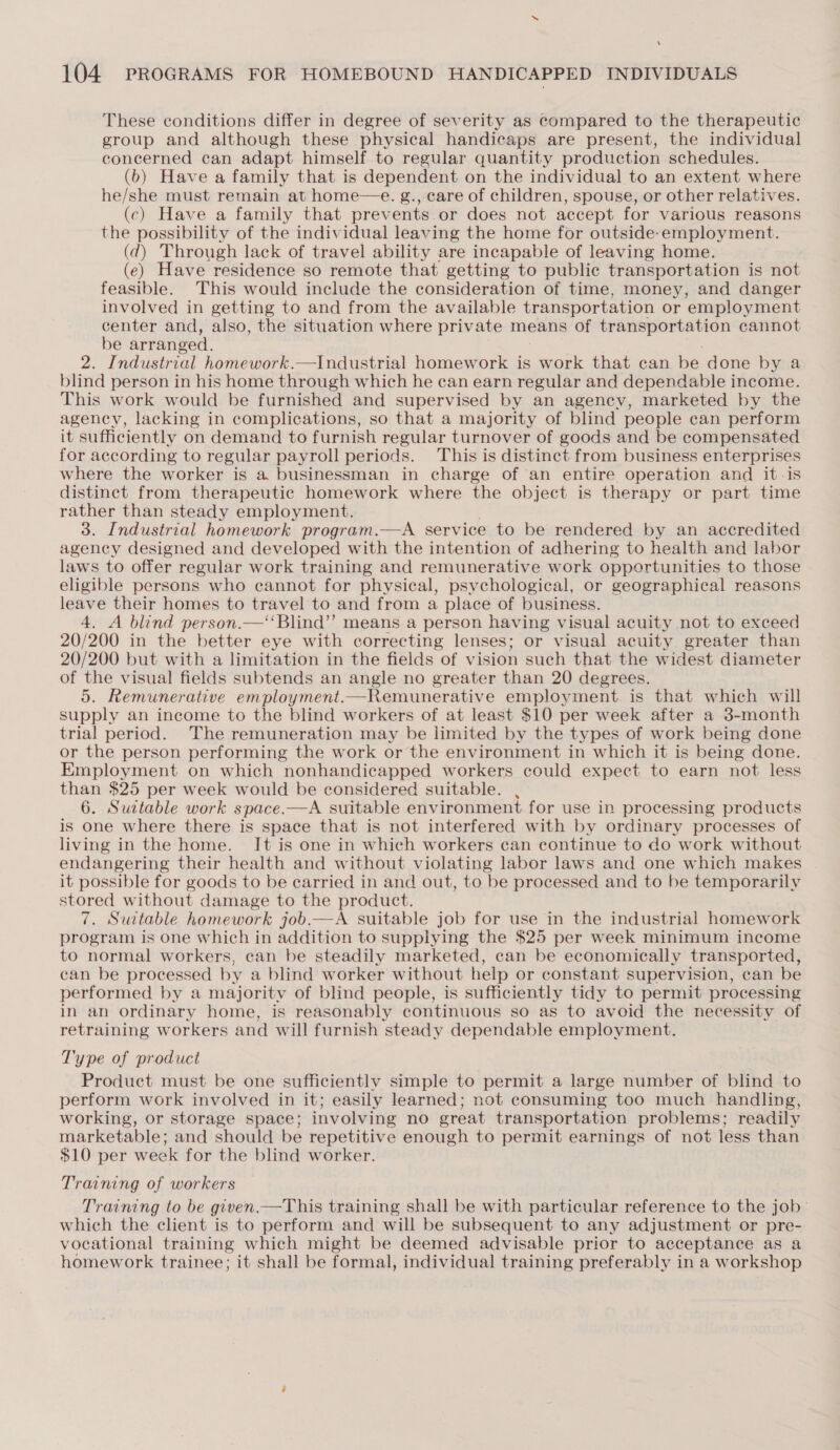 ‘ 104. PROGRAMS FOR HOMEBOUND HANDICAPPED INDIVIDUALS These conditions differ in degree of severity as compared to the therapeutic group and although these physical handicaps are present, the individual concerned can adapt himself to regular quantity production schedules. (b) Have a family that is dependent on the individual to an extent where he/she must remain at home—e. g., care of children, spouse, or other relatives. (c) Have a family that prevents or does not accept for various reasons the possibility of the individual leaving the home for outside-employment. (7d) Through lack of travel ability are incapable of leaving home. (e) Have residence so remote that getting to public transportation is not feasible. This would include the consideration of time, money, and danger involved in getting to and from the available transportation or employment center and, also, the situation where private means of ee cannot be arranged. 2. Industrial homework.—Industrial homework is work that can be done by a blind person in his home through which he can earn regular and dependable income. This work would be furnished and supervised by an agency, marketed by the agency, lacking in complications, so that a majority of blind people can perform it sufficiently on demand to furnish regular turnover of goods and be compensated for according to regular payroll periods. This is distinct from business enterprises where the worker is a businessman in charge of an entire operation and it-is distinct from therapeutic homework where the object is therapy or part time rather than steady employment. 3. Industrial homework program.—A service to be rendered by an accredited agency designed and developed with the intention of adhering to health and labor laws to offer regular work training and remunerative work opportunities to those eligible persons who cannot for physical, psychological, or geographical reasons leave their homes to travel to and from a place of business. 4. A blind person.—‘‘Blind”’ means a person having visual acuity not to exceed 20/200 in the better eye with correcting lenses; or visual acuity greater than 20/200 but with a limitation in the fields of vision such that the widest diameter of the visual fields subtends an angle no greater than 20 degrees. 5. Remunerative employment.—Remunerative employment. is that which will supply an income to the blind workers of at least $10 per week after a 3-month trial period. The remuneration may be limited by the types of work being done or the person performing the work or the environment in which it is being done. Employment on which nonhandicapped workers could expect to earn not less than $25 per week would be considered suitable. , 6. Suitable work space.—A suitable environment for use in processing products is one where there is space that is not interfered with by ordinary processes of living in the home. Jt is one in which workers can continue to do work without endangering their health and without violating labor laws and one which makes it possible for goods to be carried in and out, to be processed and to be temporarily stored without damage to the product. 7. Suitable homework job.—A suitable job for use in the industrial homework program is one which in addition to supplying the $25 per week minimum income to normal workers, can be steadily marketed, can be economically transported, can be processed by a blind worker without help or constant supervision, can be performed by a majority of blind people, is sufficiently tidy to permit processing in an ordinary home, is reasonably continuous so as to avoid the necessity of retraining workers and will furnish steady dependable employment.  Type of product Product must be one sufficiently simple to permit a large number of blind to perform work involved in it; easily learned; not consuming too much handling, working, or storage space; involving no great transportation problems; readily marketable; and should be repetitive enough to permit earnings of not less than $10 per week for the blind worker. Training of workers Training to be given.—This training shall be with particular reference to the job’ which the client is to perform and will be subsequent to any adjustment or pre- vocational training which might be deemed advisable prior to acceptance as a homework trainee; it shall be formal, individual training preferably in a workshop